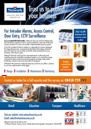 Contact us today for a full security and fire survey on: 08458 729 999
Visit our website: www.networksecurity.co.uk
Email: sales@networksecurity.co.uk
Network Security & Alarms Ltd,
12 Plover House, Aviary Court, Wade Road, Basingstoke, Hampshire RG24 8PE
As an accredited NSI Gold installer, Network Security and Fire believe the
best protection against crime is crime prevention, and one of the best
ways to prevent a crime is to install a sophisticated security system.
From the simplest of alarm systems or upgrades to custom designed
IP integrated security, incorporating the latest technology, Network
Security and Fire can provide round the clock protection for your
business, 365 days a year.
Network Security and Fire has vast experience in planning and
installing security and DDA compliant systems in an extensive range
of premises from small commercial property to large-scale public
buildings, schools and university halls of residence.
Whatever the premises, Network Security and Fire can offer a solution
to suit any requirement and budget.
For Intruder Alarms, Access Control,
Door Entry, CCTV Surveillance
Design Installation Maintenance Monitoring
Retail Education Transport Healthcare
Trust us to protect
your business
Keeping
you and your
business
safe from harm
Only 1 in 20
businesses have
a security system
in place
 