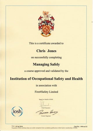 This is a certificate awarded to
Chris Jones
on successfully completing
Managing Safely
a course approved and validated by the
Institution of Occupational Safety and Health
in association with
First4Safety Limited
{
{ + -/Z*/+Course Organiser
Signed on behalf of IOSH
Date: 19 Jul 2016 Cert No.: l9g0-msl22
Possession of this certificate does not confer exemption from accredited qualifications which lead to membership of IOSH.
 