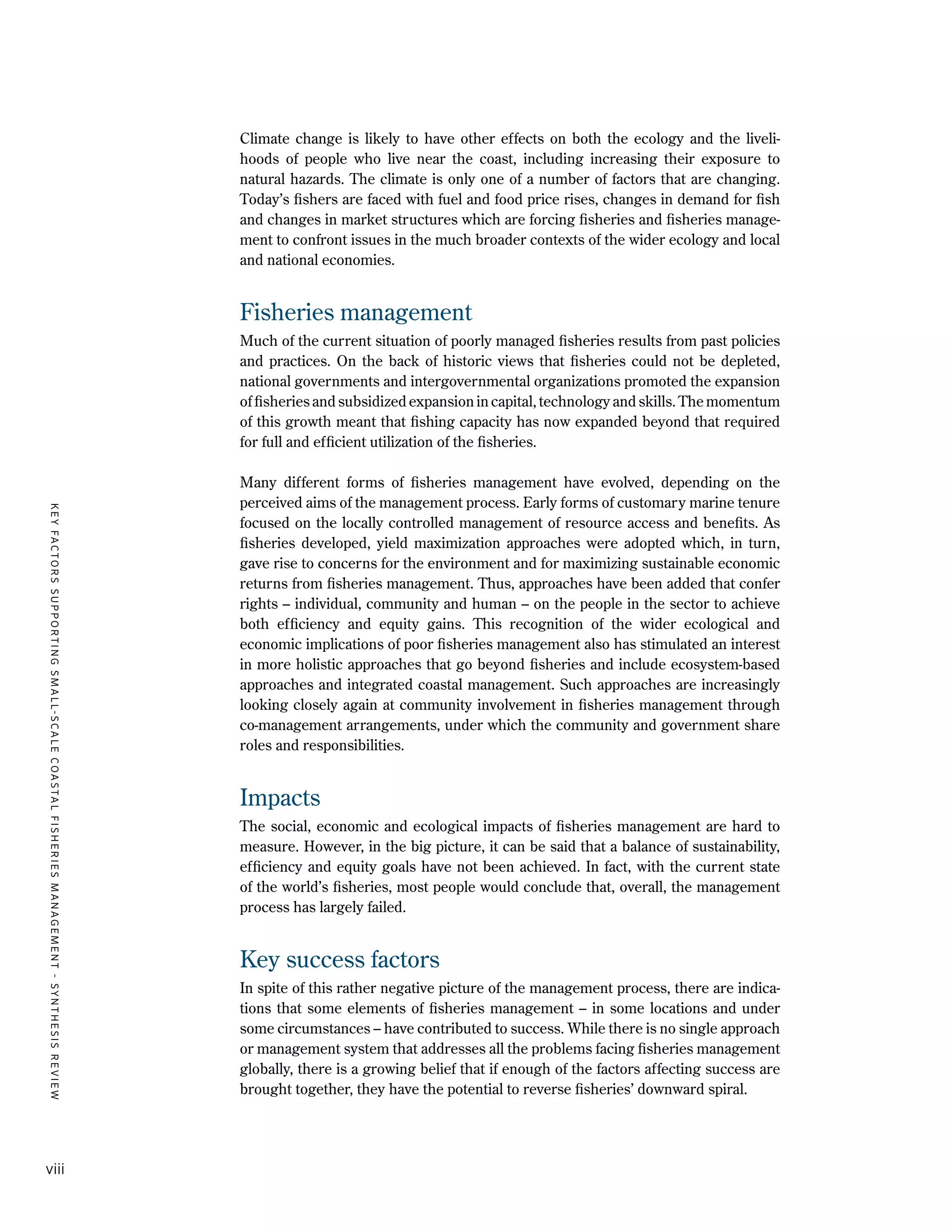 KEYFACTORSSUPPORTINGSMALL-SCALECOASTALFISHERIESMANAGEMENT-SYNTHESISREVIEW
viii
Climate change is likely to have other effects on both the ecology and the liveli-
hoods of people who live near the coast, including increasing their exposure to
natural hazards. The climate is only one of a number of factors that are changing.
Today’s fishers are faced with fuel and food price rises, changes in demand for fish
and changes in market structures which are forcing fisheries and fisheries manage-
ment to confront issues in the much broader contexts of the wider ecology and local
and national economies.
Fisheries management
Much of the current situation of poorly managed fisheries results from past policies
and practices. On the back of historic views that fisheries could not be depleted,
national governments and intergovernmental organizations promoted the expansion
of fisheries and subsidized expansion in capital, technology and skills. The momentum
of this growth meant that fishing capacity has now expanded beyond that required
for full and efficient utilization of the fisheries.
Many different forms of fisheries management have evolved, depending on the
perceived aims of the management process. Early forms of customary marine tenure
focused on the locally controlled management of resource access and benefits. As
fisheries developed, yield maximization approaches were adopted which, in turn,
gave rise to concerns for the environment and for maximizing sustainable economic
returns from fisheries management. Thus, approaches have been added that confer
rights – individual, community and human – on the people in the sector to achieve
both efficiency and equity gains. This recognition of the wider ecological and
economic implications of poor fisheries management also has stimulated an interest
in more holistic approaches that go beyond fisheries and include ecosystem-based
approaches and integrated coastal management. Such approaches are increasingly
looking closely again at community involvement in fisheries management through
co-management arrangements, under which the community and government share
roles and responsibilities.
Impacts
The social, economic and ecological impacts of fisheries management are hard to
measure. However, in the big picture, it can be said that a balance of sustainability,
efficiency and equity goals have not been achieved. In fact, with the current state
of the world’s fisheries, most people would conclude that, overall, the management
process has largely failed.
Key success factors
In spite of this rather negative picture of the management process, there are indica-
tions that some elements of fisheries management – in some locations and under
some circumstances – have contributed to success. While there is no single approach
or management system that addresses all the problems facing fisheries management
globally, there is a growing belief that if enough of the factors affecting success are
brought together, they have the potential to reverse fisheries’ downward spiral.
 