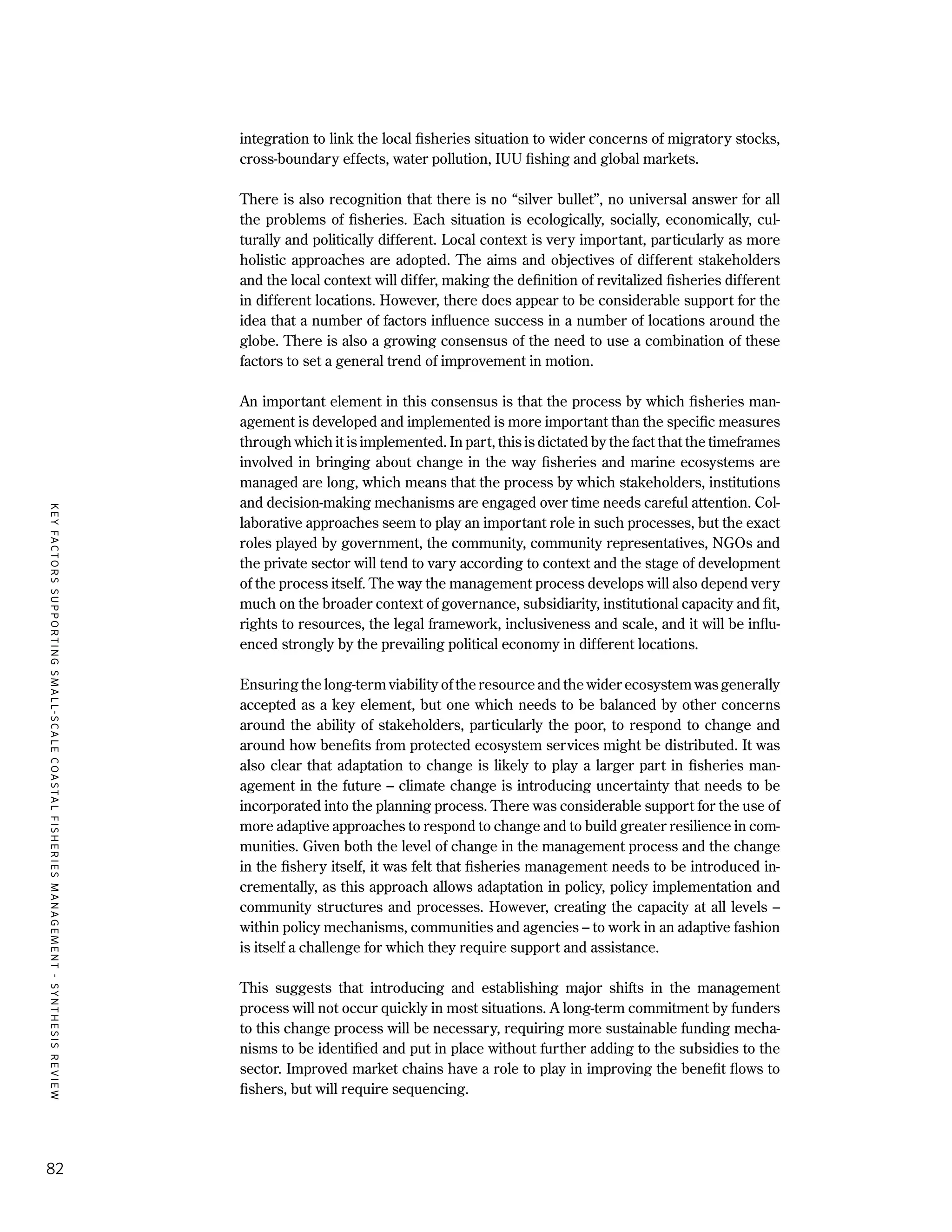 KEYFACTORSSUPPORTINGSMALL-SCALECOASTALFISHERIESMANAGEMENT-SYNTHESISREVIEW
82
integration to link the local fisheries situation to wider concerns of migratory stocks,
cross-boundary effects, water pollution, IUU fishing and global markets.
There is also recognition that there is no “silver bullet”, no universal answer for all
the problems of fisheries. Each situation is ecologically, socially, economically, cul-
turally and politically different. Local context is very important, particularly as more
holistic approaches are adopted. The aims and objectives of different stakeholders
and the local context will differ, making the definition of revitalized fisheries different
in different locations. However, there does appear to be considerable support for the
idea that a number of factors influence success in a number of locations around the
globe. There is also a growing consensus of the need to use a combination of these
factors to set a general trend of improvement in motion.
An important element in this consensus is that the process by which fisheries man-
agement is developed and implemented is more important than the specific measures
through which it is implemented. In part, this is dictated by the fact that the timeframes
involved in bringing about change in the way fisheries and marine ecosystems are
managed are long, which means that the process by which stakeholders, institutions
and decision-making mechanisms are engaged over time needs careful attention. Col-
laborative approaches seem to play an important role in such processes, but the exact
roles played by government, the community, community representatives, NGOs and
the private sector will tend to vary according to context and the stage of development
of the process itself. The way the management process develops will also depend very
much on the broader context of governance, subsidiarity, institutional capacity and fit,
rights to resources, the legal framework, inclusiveness and scale, and it will be influ-
enced strongly by the prevailing political economy in different locations.
Ensuring the long-term viability of the resource and the wider ecosystem was generally
accepted as a key element, but one which needs to be balanced by other concerns
around the ability of stakeholders, particularly the poor, to respond to change and
around how benefits from protected ecosystem services might be distributed. It was
also clear that adaptation to change is likely to play a larger part in fisheries man-
agement in the future – climate change is introducing uncertainty that needs to be
incorporated into the planning process. There was considerable support for the use of
more adaptive approaches to respond to change and to build greater resilience in com-
munities. Given both the level of change in the management process and the change
in the fishery itself, it was felt that fisheries management needs to be introduced in-
crementally, as this approach allows adaptation in policy, policy implementation and
community structures and processes. However, creating the capacity at all levels –
within policy mechanisms, communities and agencies – to work in an adaptive fashion
is itself a challenge for which they require support and assistance.
This suggests that introducing and establishing major shifts in the management
process will not occur quickly in most situations. A long-term commitment by funders
to this change process will be necessary, requiring more sustainable funding mecha-
nisms to be identified and put in place without further adding to the subsidies to the
sector. Improved market chains have a role to play in improving the benefit flows to
fishers, but will require sequencing.
 
