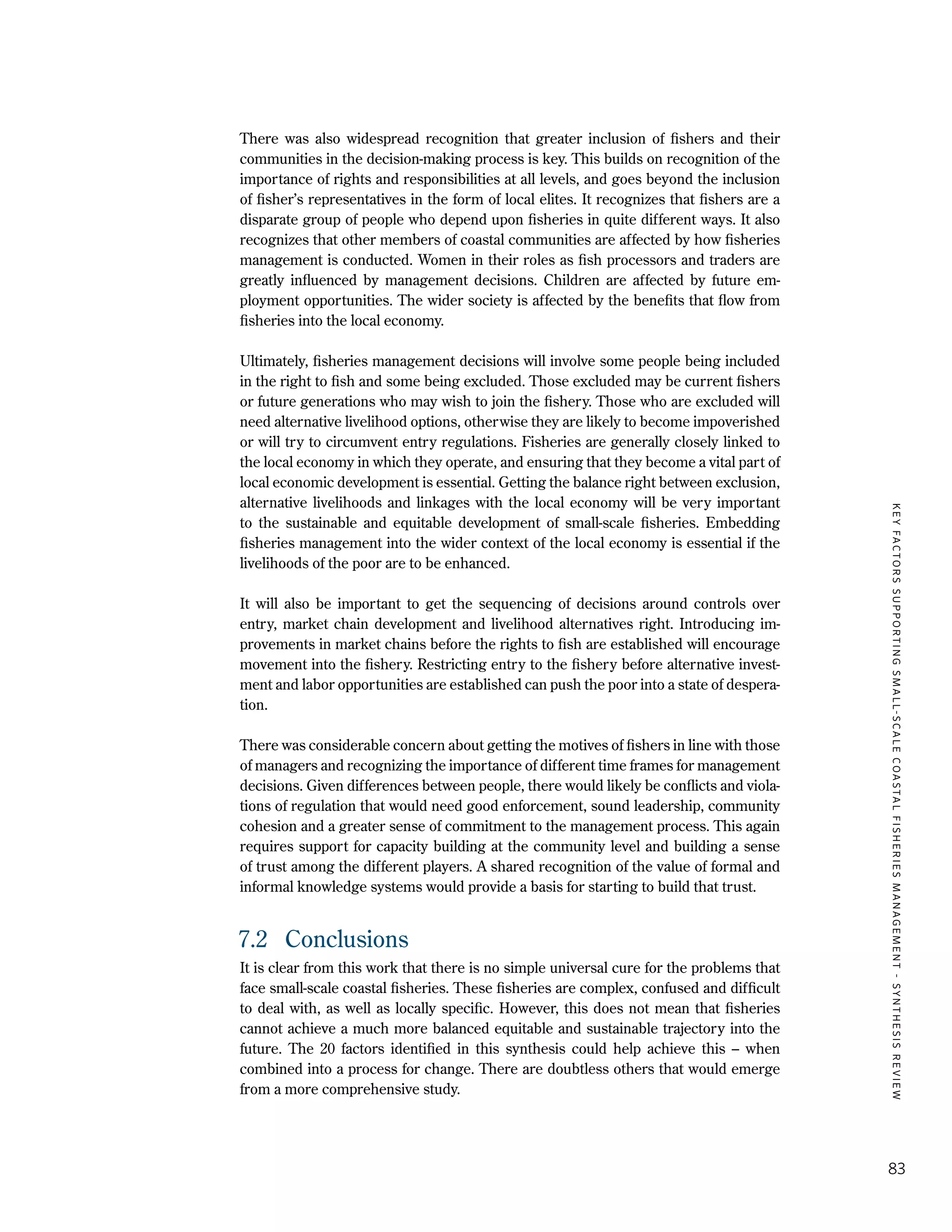 KEYFACTORSSUPPORTINGSMALL-SCALECOASTALFISHERIESMANAGEMENT-SYNTHESISREVIEW
83
There was also widespread recognition that greater inclusion of fishers and their
communities in the decision-making process is key. This builds on recognition of the
importance of rights and responsibilities at all levels, and goes beyond the inclusion
of fisher’s representatives in the form of local elites. It recognizes that fishers are a
disparate group of people who depend upon fisheries in quite different ways. It also
recognizes that other members of coastal communities are affected by how fisheries
management is conducted. Women in their roles as fish processors and traders are
greatly influenced by management decisions. Children are affected by future em-
ployment opportunities. The wider society is affected by the benefits that flow from
fisheries into the local economy.
Ultimately, fisheries management decisions will involve some people being included
in the right to fish and some being excluded. Those excluded may be current fishers
or future generations who may wish to join the fishery. Those who are excluded will
need alternative livelihood options, otherwise they are likely to become impoverished
or will try to circumvent entry regulations. Fisheries are generally closely linked to
the local economy in which they operate, and ensuring that they become a vital part of
local economic development is essential. Getting the balance right between exclusion,
alternative livelihoods and linkages with the local economy will be very important
to the sustainable and equitable development of small-scale fisheries. Embedding
fisheries management into the wider context of the local economy is essential if the
livelihoods of the poor are to be enhanced.
It will also be important to get the sequencing of decisions around controls over
entry, market chain development and livelihood alternatives right. Introducing im-
provements in market chains before the rights to fish are established will encourage
movement into the fishery. Restricting entry to the fishery before alternative invest-
ment and labor opportunities are established can push the poor into a state of despera-
tion.
There was considerable concern about getting the motives of fishers in line with those
of managers and recognizing the importance of different time frames for management
decisions. Given differences between people, there would likely be conflicts and viola-
tions of regulation that would need good enforcement, sound leadership, community
cohesion and a greater sense of commitment to the management process. This again
requires support for capacity building at the community level and building a sense
of trust among the different players. A shared recognition of the value of formal and
informal knowledge systems would provide a basis for starting to build that trust.
7.2	 Conclusions
It is clear from this work that there is no simple universal cure for the problems that
face small-scale coastal fisheries. These fisheries are complex, confused and difficult
to deal with, as well as locally specific. However, this does not mean that fisheries
cannot achieve a much more balanced equitable and sustainable trajectory into the
future. The 20 factors identified in this synthesis could help achieve this – when
combined into a process for change. There are doubtless others that would emerge
from a more comprehensive study.
 