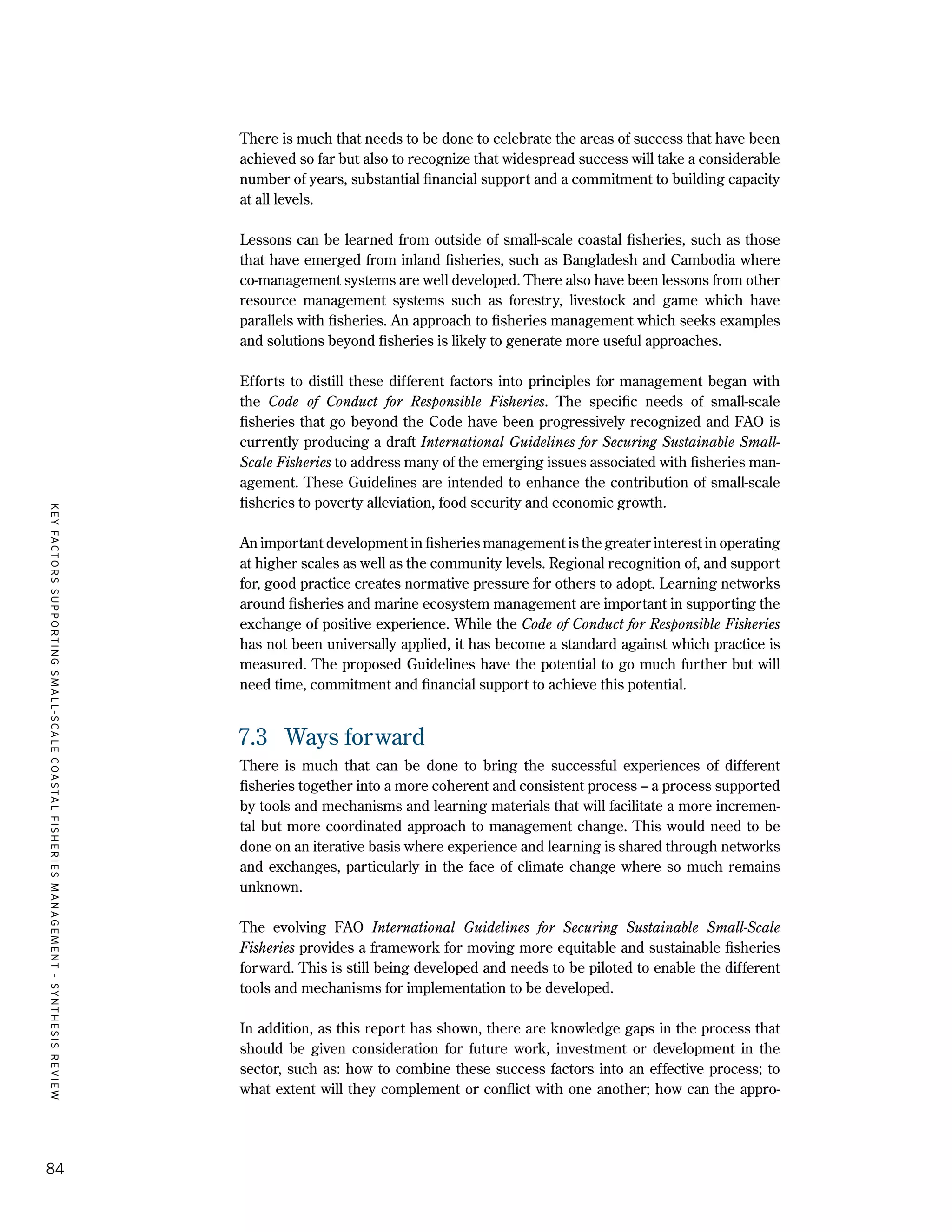 KEYFACTORSSUPPORTINGSMALL-SCALECOASTALFISHERIESMANAGEMENT-SYNTHESISREVIEW
84
There is much that needs to be done to celebrate the areas of success that have been
achieved so far but also to recognize that widespread success will take a considerable
number of years, substantial financial support and a commitment to building capacity
at all levels.
Lessons can be learned from outside of small-scale coastal fisheries, such as those
that have emerged from inland fisheries, such as Bangladesh and Cambodia where
co-management systems are well developed. There also have been lessons from other
resource management systems such as forestry, livestock and game which have
parallels with fisheries. An approach to fisheries management which seeks examples
and solutions beyond fisheries is likely to generate more useful approaches.
Efforts to distill these different factors into principles for management began with
the Code of Conduct for Responsible Fisheries. The specific needs of small-scale
fisheries that go beyond the Code have been progressively recognized and FAO is
currently producing a draft International Guidelines for Securing Sustainable Small-
Scale Fisheries to address many of the emerging issues associated with fisheries man-
agement. These Guidelines are intended to enhance the contribution of small-scale
fisheries to poverty alleviation, food security and economic growth.
An important development in fisheries management is the greater interest in operating
at higher scales as well as the community levels. Regional recognition of, and support
for, good practice creates normative pressure for others to adopt. Learning networks
around fisheries and marine ecosystem management are important in supporting the
exchange of positive experience. While the Code of Conduct for Responsible Fisheries
has not been universally applied, it has become a standard against which practice is
measured. The proposed Guidelines have the potential to go much further but will
need time, commitment and financial support to achieve this potential.
7.3	 Ways forward
There is much that can be done to bring the successful experiences of different
fisheries together into a more coherent and consistent process – a process supported
by tools and mechanisms and learning materials that will facilitate a more incremen-
tal but more coordinated approach to management change. This would need to be
done on an iterative basis where experience and learning is shared through networks
and exchanges, particularly in the face of climate change where so much remains
unknown.
The evolving FAO International Guidelines for Securing Sustainable Small-Scale
Fisheries provides a framework for moving more equitable and sustainable fisheries
forward. This is still being developed and needs to be piloted to enable the different
tools and mechanisms for implementation to be developed.
In addition, as this report has shown, there are knowledge gaps in the process that
should be given consideration for future work, investment or development in the
sector, such as: how to combine these success factors into an effective process; to
what extent will they complement or conflict with one another; how can the appro-
 