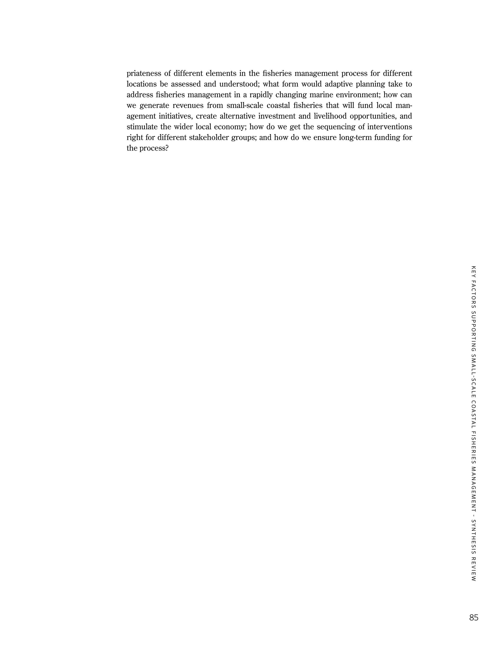 KEYFACTORSSUPPORTINGSMALL-SCALECOASTALFISHERIESMANAGEMENT-SYNTHESISREVIEW
85
priateness of different elements in the fisheries management process for different
locations be assessed and understood; what form would adaptive planning take to
address fisheries management in a rapidly changing marine environment; how can
we generate revenues from small-scale coastal fisheries that will fund local man-
agement initiatives, create alternative investment and livelihood opportunities, and
stimulate the wider local economy; how do we get the sequencing of interventions
right for different stakeholder groups; and how do we ensure long-term funding for
the process?
 