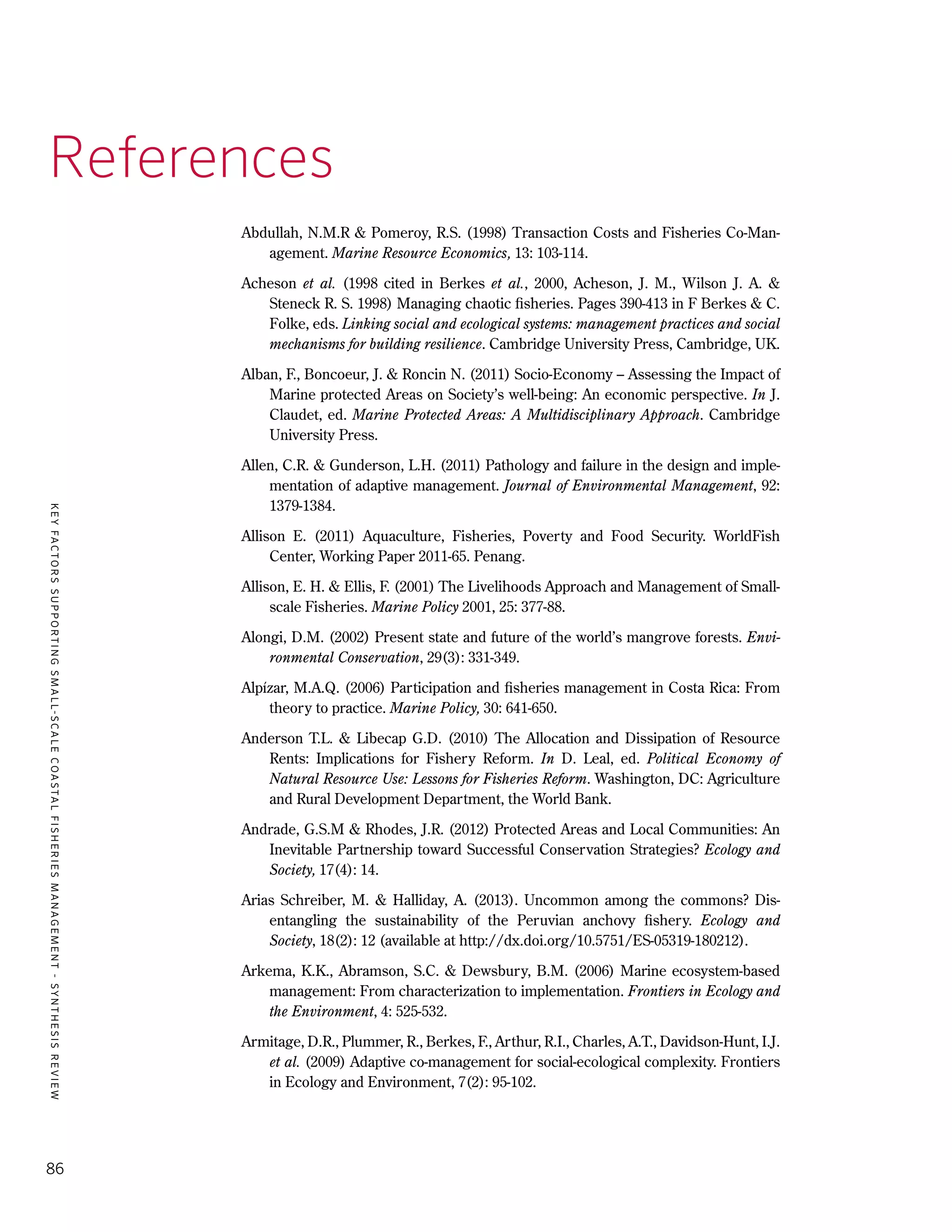KEYFACTORSSUPPORTINGSMALL-SCALECOASTALFISHERIESMANAGEMENT-SYNTHESISREVIEW
86
References
Abdullah, N.M.R & Pomeroy, R.S. (1998) Transaction Costs and Fisheries Co-Man-
agement. Marine Resource Economics, 13: 103-114.
Acheson et al. (1998 cited in Berkes et al., 2000, Acheson, J. M., Wilson J. A. &
Steneck R. S. 1998) Managing chaotic fisheries. Pages 390-413 in F Berkes & C.
Folke, eds. Linking social and ecological systems: management practices and social
mechanisms for building resilience. Cambridge University Press, Cambridge, UK.
Alban, F., Boncoeur, J. & Roncin N. (2011) Socio-Economy – Assessing the Impact of
Marine protected Areas on Society’s well-being: An economic perspective. In J.
Claudet, ed. Marine Protected Areas: A Multidisciplinary Approach. Cambridge
University Press.
Allen, C.R. & Gunderson, L.H. (2011) Pathology and failure in the design and imple-
mentation of adaptive management. Journal of Environmental Management, 92:
1379-1384.
Allison E. (2011) Aquaculture, Fisheries, Poverty and Food Security. WorldFish
Center, Working Paper 2011-65. Penang.
Allison, E. H. & Ellis, F. (2001) The Livelihoods Approach and Management of Small-
scale Fisheries. Marine Policy 2001, 25: 377-88.
Alongi, D.M. (2002) Present state and future of the world’s mangrove forests. Envi-
ronmental Conservation, 29(3): 331-349.
Alpízar, M.A.Q. (2006) Participation and fisheries management in Costa Rica: From
theory to practice. Marine Policy, 30: 641-650.
Anderson T.L. & Libecap G.D. (2010) The Allocation and Dissipation of Resource
Rents: Implications for Fishery Reform. In D. Leal, ed. Political Economy of
Natural Resource Use: Lessons for Fisheries Reform. Washington, DC: Agriculture
and Rural Development Department, the World Bank.
Andrade, G.S.M & Rhodes, J.R. (2012) Protected Areas and Local Communities: An
Inevitable Partnership toward Successful Conservation Strategies? Ecology and
Society, 17(4): 14.
Arias Schreiber, M. & Halliday, A. (2013). Uncommon among the commons? Dis-
entangling the sustainability of the Peruvian anchovy fishery. Ecology and
Society, 18(2): 12 (available at http://dx.doi.org/10.5751/ES-05319-180212).
Arkema, K.K., Abramson, S.C. & Dewsbury, B.M. (2006) Marine ecosystem-based
management: From characterization to implementation. Frontiers in Ecology and
the Environment, 4: 525-532.
Armitage, D.R., Plummer, R., Berkes, F., Arthur, R.I., Charles, A.T., Davidson-Hunt, I.J.
et al. (2009) Adaptive co-management for social-ecological complexity. Frontiers
in Ecology and Environment, 7(2): 95-102.
 