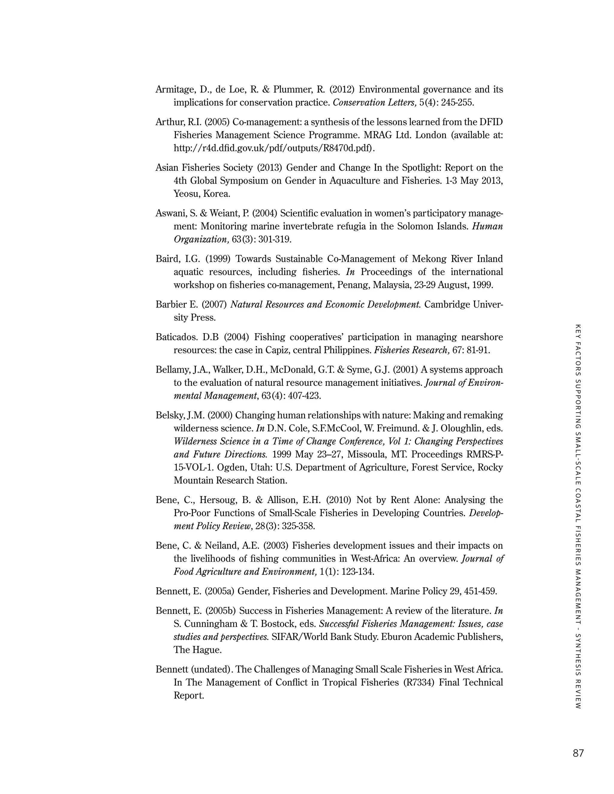 KEYFACTORSSUPPORTINGSMALL-SCALECOASTALFISHERIESMANAGEMENT-SYNTHESISREVIEW
87
Armitage, D., de Loe, R. & Plummer, R. (2012) Environmental governance and its
implications for conservation practice. Conservation Letters, 5(4): 245-255.
Arthur, R.I. (2005) Co-management: a synthesis of the lessons learned from the DFID
Fisheries Management Science Programme. MRAG Ltd. London (available at:
http://r4d.dfid.gov.uk/pdf/outputs/R8470d.pdf).
Asian Fisheries Society (2013) Gender and Change In the Spotlight: Report on the
4th Global Symposium on Gender in Aquaculture and Fisheries. 1-3 May 2013,
Yeosu, Korea.
Aswani, S. & Weiant, P. (2004) Scientific evaluation in women’s participatory manage-
ment: Monitoring marine invertebrate refugia in the Solomon Islands. Human
Organization, 63(3): 301-319.
Baird, I.G. (1999) Towards Sustainable Co-Management of Mekong River Inland
aquatic resources, including fisheries. In Proceedings of the international
workshop on fisheries co-management, Penang, Malaysia, 23-29 August, 1999.
Barbier E. (2007) Natural Resources and Economic Development. Cambridge Univer-
sity Press.
Baticados. D.B (2004) Fishing cooperatives’ participation in managing nearshore
resources: the case in Capiz, central Philippines. Fisheries Research, 67: 81-91.
Bellamy, J.A., Walker, D.H., McDonald, G.T. & Syme, G.J. (2001) A systems approach
to the evaluation of natural resource management initiatives. Journal of Environ-
mental Management, 63(4): 407-423.
Belsky, J.M. (2000) Changing human relationships with nature: Making and remaking
wilderness science. In D.N. Cole, S.F.McCool, W. Freimund. & J. Oloughlin, eds.
Wilderness Science in a Time of Change Conference, Vol 1: Changing Perspectives
and Future Directions. 1999 May 23–27, Missoula, MT. Proceedings RMRS-P-
15-VOL-1. Ogden, Utah: U.S. Department of Agriculture, Forest Service, Rocky
Mountain Research Station.
Bene, C., Hersoug, B. & Allison, E.H. (2010) Not by Rent Alone: Analysing the
Pro-Poor Functions of Small-Scale Fisheries in Developing Countries. Develop-
ment Policy Review, 28(3): 325-358.
Bene, C. & Neiland, A.E. (2003) Fisheries development issues and their impacts on
the livelihoods of fishing communities in West-Africa: An overview. Journal of
Food Agriculture and Environment, 1(1): 123-134.
Bennett, E. (2005a) Gender, Fisheries and Development. Marine Policy 29, 451-459.
Bennett, E. (2005b) Success in Fisheries Management: A review of the literature. In
S. Cunningham & T. Bostock, eds. Successful Fisheries Management: Issues, case
studies and perspectives. SIFAR/World Bank Study. Eburon Academic Publishers,
The Hague.
Bennett (undated). The Challenges of Managing Small Scale Fisheries in West Africa.
In The Management of Conflict in Tropical Fisheries (R7334) Final Technical
Report.
 
