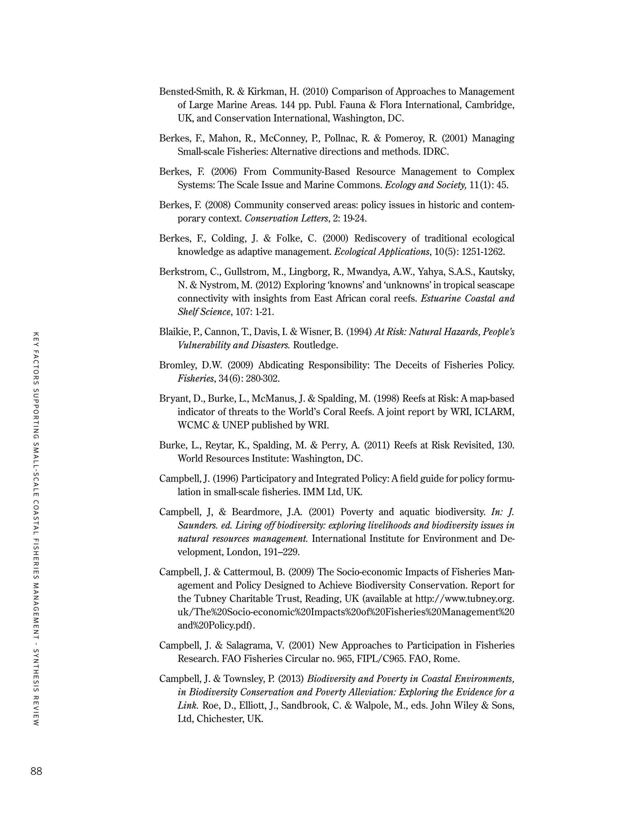 KEYFACTORSSUPPORTINGSMALL-SCALECOASTALFISHERIESMANAGEMENT-SYNTHESISREVIEW
88
Bensted-Smith, R. & Kirkman, H. (2010) Comparison of Approaches to Management
of Large Marine Areas. 144 pp. Publ. Fauna & Flora International, Cambridge,
UK, and Conservation International, Washington, DC.
Berkes, F., Mahon, R., McConney, P., Pollnac, R. & Pomeroy, R. (2001) Managing
Small-scale Fisheries: Alternative directions and methods. IDRC.
Berkes, F. (2006) From Community-Based Resource Management to Complex
Systems: The Scale Issue and Marine Commons. Ecology and Society, 11(1): 45.
Berkes, F. (2008) Community conserved areas: policy issues in historic and contem-
porary context. Conservation Letters, 2: 19-24.
Berkes, F., Colding, J. & Folke, C. (2000) Rediscovery of traditional ecological
knowledge as adaptive management. Ecological Applications, 10(5): 1251-1262.
Berkstrom, C., Gullstrom, M., Lingborg, R., Mwandya, A.W., Yahya, S.A.S., Kautsky,
N. & Nystrom, M. (2012) Exploring ‘knowns’ and ‘unknowns’ in tropical seascape
connectivity with insights from East African coral reefs. Estuarine Coastal and
Shelf Science, 107: 1-21.
Blaikie, P., Cannon, T., Davis, I. & Wisner, B. (1994) At Risk: Natural Hazards, People’s
Vulnerability and Disasters. Routledge.
Bromley, D.W. (2009) Abdicating Responsibility: The Deceits of Fisheries Policy.
Fisheries, 34(6): 280-302.
Bryant, D., Burke, L., McManus, J. & Spalding, M. (1998) Reefs at Risk: A map-based
indicator of threats to the World’s Coral Reefs. A joint report by WRI, ICLARM,
WCMC & UNEP published by WRI.
Burke, L., Reytar, K., Spalding, M. & Perry, A. (2011) Reefs at Risk Revisited, 130.
World Resources Institute: Washington, DC.
Campbell, J. (1996) Participatory and Integrated Policy: A field guide for policy formu-
lation in small-scale fisheries. IMM Ltd, UK.
Campbell, J, & Beardmore, J.A. (2001) Poverty and aquatic biodiversity. In: J.
Saunders. ed. Living off biodiversity: exploring livelihoods and biodiversity issues in
natural resources management. International Institute for Environment and De-
velopment, London, 191–229.
Campbell, J. & Cattermoul, B. (2009) The Socio-economic Impacts of Fisheries Man-
agement and Policy Designed to Achieve Biodiversity Conservation. Report for
the Tubney Charitable Trust, Reading, UK (available at http://www.tubney.org.
uk/The%20Socio-economic%20Impacts%20of%20Fisheries%20Management%20
and%20Policy.pdf).
Campbell, J. & Salagrama, V. (2001) New Approaches to Participation in Fisheries
Research. FAO Fisheries Circular no. 965, FIPL/C965. FAO, Rome.
Campbell, J. & Townsley, P. (2013) Biodiversity and Poverty in Coastal Environments,
in Biodiversity Conservation and Poverty Alleviation: Exploring the Evidence for a
Link. Roe, D., Elliott, J., Sandbrook, C. & Walpole, M., eds. John Wiley & Sons,
Ltd, Chichester, UK.
 
