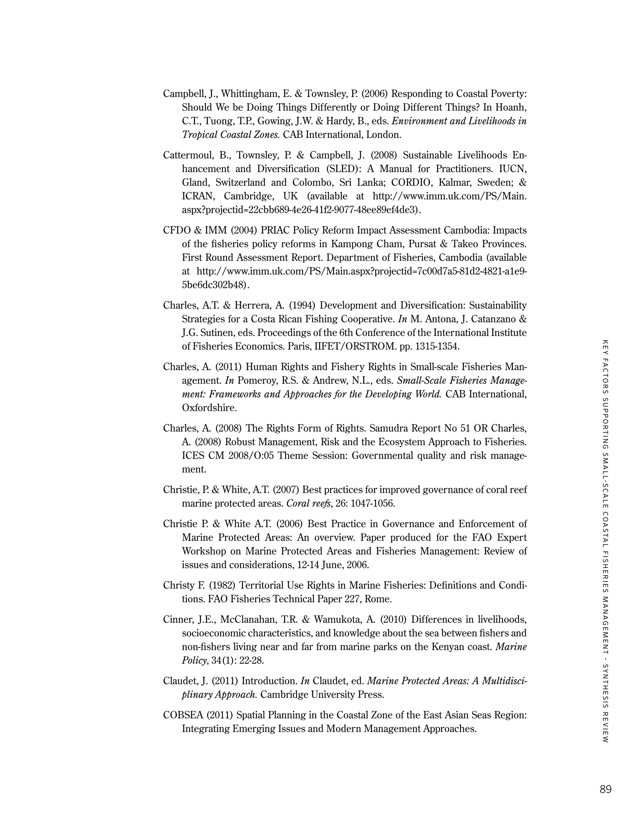 KEYFACTORSSUPPORTINGSMALL-SCALECOASTALFISHERIESMANAGEMENT-SYNTHESISREVIEW
89
Campbell, J., Whittingham, E. & Townsley, P. (2006) Responding to Coastal Poverty:
Should We be Doing Things Differently or Doing Different Things? In Hoanh,
C.T., Tuong, T.P., Gowing, J.W. & Hardy, B., eds. Environment and Livelihoods in
Tropical Coastal Zones. CAB International, London.
Cattermoul, B., Townsley, P. & Campbell, J. (2008) Sustainable Livelihoods En-
hancement and Diversification (SLED): A Manual for Practitioners. IUCN,
Gland, Switzerland and Colombo, Sri Lanka; CORDIO, Kalmar, Sweden; &
ICRAN, Cambridge, UK (available at http://www.imm.uk.com/PS/Main.
aspx?projectid=22cbb689-4e26-41f2-9077-48ee89ef4de3).
CFDO & IMM (2004) PRIAC Policy Reform Impact Assessment Cambodia: Impacts
of the fisheries policy reforms in Kampong Cham, Pursat & Takeo Provinces.
First Round Assessment Report. Department of Fisheries, Cambodia (available
at http://www.imm.uk.com/PS/Main.aspx?projectid=7c00d7a5-81d2-4821-a1e9-
5be6dc302b48).
Charles, A.T. & Herrera, A. (1994) Development and Diversification: Sustainability
Strategies for a Costa Rican Fishing Cooperative. In M. Antona, J. Catanzano &
J.G. Sutinen, eds. Proceedings of the 6th Conference of the International Institute
of Fisheries Economics. Paris, IIFET/ORSTROM. pp. 1315-1354.
Charles, A. (2011) Human Rights and Fishery Rights in Small-scale Fisheries Man-
agement. In Pomeroy, R.S. & Andrew, N.L., eds. Small-Scale Fisheries Manage-
ment: Frameworks and Approaches for the Developing World. CAB International,
Oxfordshire.
Charles, A. (2008) The Rights Form of Rights. Samudra Report No 51 OR Charles,
A. (2008) Robust Management, Risk and the Ecosystem Approach to Fisheries.
ICES CM 2008/O:05 Theme Session: Governmental quality and risk manage-
ment.
Christie, P. & White, A.T. (2007) Best practices for improved governance of coral reef
marine protected areas. Coral reefs, 26: 1047-1056.
Christie P. & White A.T. (2006) Best Practice in Governance and Enforcement of
Marine Protected Areas: An overview. Paper produced for the FAO Expert
Workshop on Marine Protected Areas and Fisheries Management: Review of
issues and considerations, 12-14 June, 2006.
Christy F. (1982) Territorial Use Rights in Marine Fisheries: Definitions and Condi-
tions. FAO Fisheries Technical Paper 227, Rome.
Cinner, J.E., McClanahan, T.R. & Wamukota, A. (2010) Differences in livelihoods,
socioeconomic characteristics, and knowledge about the sea between fishers and
non-fishers living near and far from marine parks on the Kenyan coast. Marine
Policy, 34(1): 22-28.
Claudet, J. (2011) Introduction. In Claudet, ed. Marine Protected Areas: A Multidisci-
plinary Approach. Cambridge University Press.
COBSEA (2011) Spatial Planning in the Coastal Zone of the East Asian Seas Region:
Integrating Emerging Issues and Modern Management Approaches.
 