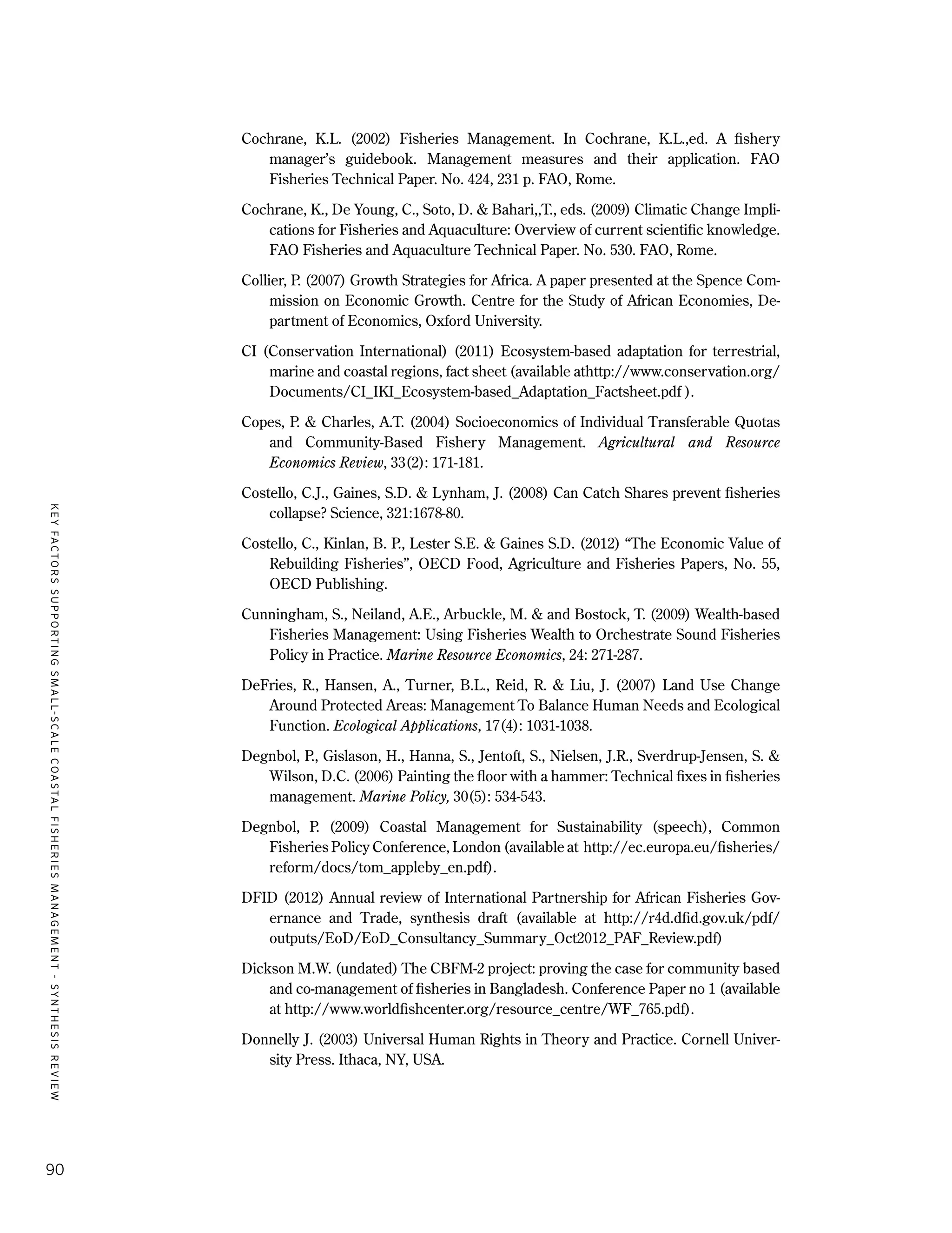 KEYFACTORSSUPPORTINGSMALL-SCALECOASTALFISHERIESMANAGEMENT-SYNTHESISREVIEW
90
Cochrane, K.L. (2002) Fisheries Management. In Cochrane, K.L.,ed. A fishery
manager’s guidebook. Management measures and their application. FAO
Fisheries Technical Paper. No. 424, 231 p. FAO, Rome.
Cochrane, K., De Young, C., Soto, D. & Bahari,,T., eds. (2009) Climatic Change Impli-
cations for Fisheries and Aquaculture: Overview of current scientific knowledge.
FAO Fisheries and Aquaculture Technical Paper. No. 530. FAO, Rome.
Collier, P. (2007) Growth Strategies for Africa. A paper presented at the Spence Com-
mission on Economic Growth. Centre for the Study of African Economies, De-
partment of Economics, Oxford University.
CI (Conservation International) (2011) Ecosystem-based adaptation for terrestrial,
marine and coastal regions, fact sheet (available athttp://www.conservation.org/
Documents/CI_IKI_Ecosystem-based_Adaptation_Factsheet.pdf ).
Copes, P. & Charles, A.T. (2004) Socioeconomics of Individual Transferable Quotas
and Community-Based Fishery Management. Agricultural and Resource
Economics Review, 33(2): 171-181.
Costello, C.J., Gaines, S.D. & Lynham, J. (2008) Can Catch Shares prevent fisheries
collapse? Science, 321:1678-80.
Costello, C., Kinlan, B. P., Lester S.E. & Gaines S.D. (2012) “The Economic Value of
Rebuilding Fisheries”, OECD Food, Agriculture and Fisheries Papers, No. 55,
OECD Publishing.
Cunningham, S., Neiland, A.E., Arbuckle, M. & and Bostock, T. (2009) Wealth-based
Fisheries Management: Using Fisheries Wealth to Orchestrate Sound Fisheries
Policy in Practice. Marine Resource Economics, 24: 271-287.
DeFries, R., Hansen, A., Turner, B.L., Reid, R. & Liu, J. (2007) Land Use Change
Around Protected Areas: Management To Balance Human Needs and Ecological
Function. Ecological Applications, 17(4): 1031-1038.
Degnbol, P., Gislason, H., Hanna, S., Jentoft, S., Nielsen, J.R., Sverdrup-Jensen, S. &
Wilson, D.C. (2006) Painting the floor with a hammer: Technical fixes in fisheries
management. Marine Policy, 30(5): 534-543.
Degnbol, P. (2009) Coastal Management for Sustainability (speech), Common
Fisheries Policy Conference, London (available at http://ec.europa.eu/fisheries/
reform/docs/tom_appleby_en.pdf).
DFID (2012) Annual review of International Partnership for African Fisheries Gov-
ernance and Trade, synthesis draft (available at http://r4d.dfid.gov.uk/pdf/
outputs/EoD/EoD_Consultancy_Summary_Oct2012_PAF_Review.pdf)
Dickson M.W. (undated) The CBFM-2 project: proving the case for community based
and co-management of fisheries in Bangladesh. Conference Paper no 1 (available
at http://www.worldfishcenter.org/resource_centre/WF_765.pdf).
Donnelly J. (2003) Universal Human Rights in Theory and Practice. Cornell Univer-
sity Press. Ithaca, NY, USA.
 