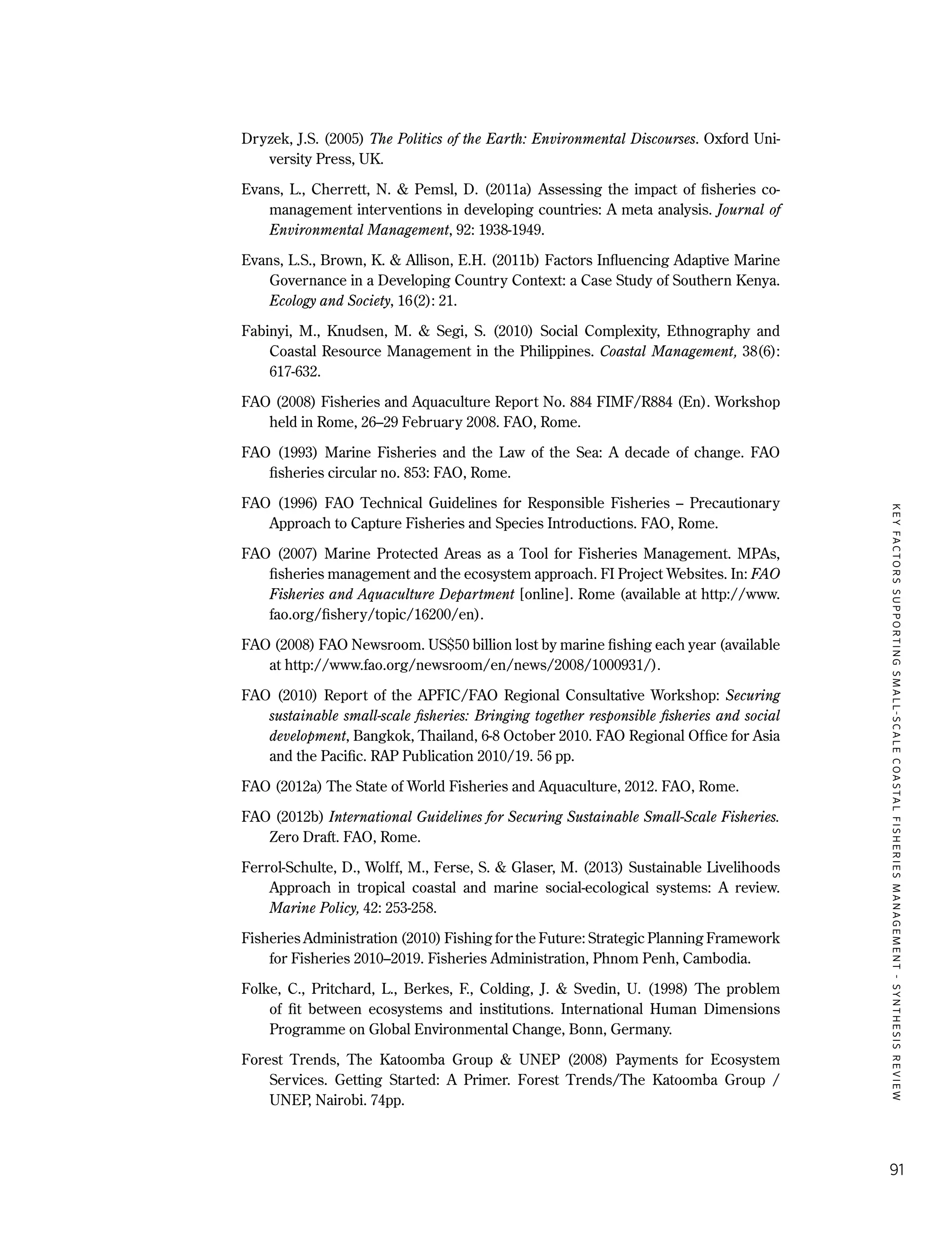 KEYFACTORSSUPPORTINGSMALL-SCALECOASTALFISHERIESMANAGEMENT-SYNTHESISREVIEW
91
Dryzek, J.S. (2005) The Politics of the Earth: Environmental Discourses. Oxford Uni-
versity Press, UK.
Evans, L., Cherrett, N. & Pemsl, D. (2011a) Assessing the impact of fisheries co-
management interventions in developing countries: A meta analysis. Journal of
Environmental Management, 92: 1938-1949.
Evans, L.S., Brown, K. & Allison, E.H. (2011b) Factors Influencing Adaptive Marine
Governance in a Developing Country Context: a Case Study of Southern Kenya.
Ecology and Society, 16(2): 21.
Fabinyi, M., Knudsen, M. & Segi, S. (2010) Social Complexity, Ethnography and
Coastal Resource Management in the Philippines. Coastal Management, 38(6):
617-632.
FAO (2008) Fisheries and Aquaculture Report No. 884 FIMF/R884 (En). Workshop
held in Rome, 26–29 February 2008. FAO, Rome.
FAO (1993) Marine Fisheries and the Law of the Sea: A decade of change. FAO
fisheries circular no. 853: FAO, Rome.
FAO (1996) FAO Technical Guidelines for Responsible Fisheries – Precautionary
Approach to Capture Fisheries and Species Introductions. FAO, Rome.
FAO (2007) Marine Protected Areas as a Tool for Fisheries Management. MPAs,
fisheries management and the ecosystem approach. FI Project Websites. In: FAO
Fisheries and Aquaculture Department [online]. Rome (available at http://www.
fao.org/fishery/topic/16200/en).
FAO (2008) FAO Newsroom. US$50 billion lost by marine fishing each year (available
at http://www.fao.org/newsroom/en/news/2008/1000931/).
FAO (2010) Report of the APFIC/FAO Regional Consultative Workshop: Securing
sustainable small-scale fisheries: Bringing together responsible fisheries and social
development, Bangkok, Thailand, 6-8 October 2010. FAO Regional Office for Asia
and the Pacific. RAP Publication 2010/19. 56 pp.
FAO (2012a) The State of World Fisheries and Aquaculture, 2012. FAO, Rome.
FAO (2012b) International Guidelines for Securing Sustainable Small-Scale Fisheries.
Zero Draft. FAO, Rome.
Ferrol-Schulte, D., Wolff, M., Ferse, S. & Glaser, M. (2013) Sustainable Livelihoods
Approach in tropical coastal and marine social-ecological systems: A review.
Marine Policy, 42: 253-258.
Fisheries Administration (2010) Fishing for the Future: Strategic Planning Framework
for Fisheries 2010–2019. Fisheries Administration, Phnom Penh, Cambodia.
Folke, C., Pritchard, L., Berkes, F., Colding, J. & Svedin, U. (1998) The problem
of fit between ecosystems and institutions. International Human Dimensions
Programme on Global Environmental Change, Bonn, Germany.
Forest Trends, The Katoomba Group & UNEP (2008) Payments for Ecosystem
Services. Getting Started: A Primer. Forest Trends/The Katoomba Group /
UNEP, Nairobi. 74pp.
 