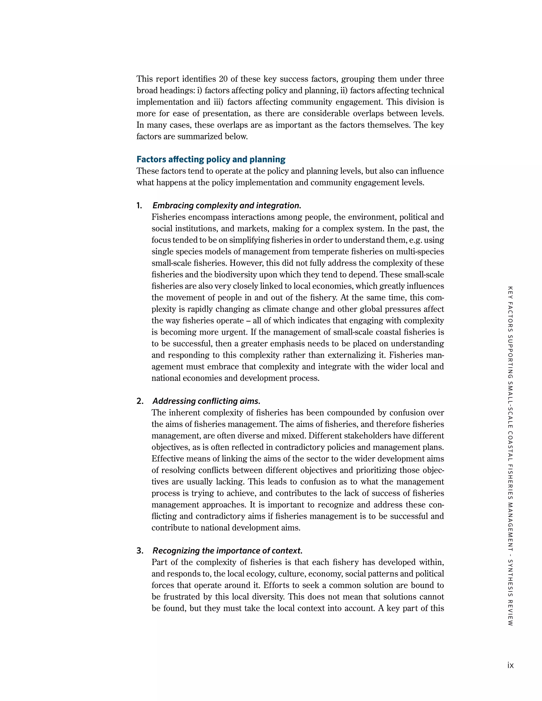KEYFACTORSSUPPORTINGSMALL-SCALECOASTALFISHERIESMANAGEMENT-SYNTHESISREVIEW
ix
This report identifies 20 of these key success factors, grouping them under three
broad headings: i) factors affecting policy and planning, ii) factors affecting technical
implementation and iii) factors affecting community engagement. This division is
more for ease of presentation, as there are considerable overlaps between levels.
In many cases, these overlaps are as important as the factors themselves. The key
factors are summarized below.
Factors affecting policy and planning
These factors tend to operate at the policy and planning levels, but also can influence
what happens at the policy implementation and community engagement levels.
1.	 Embracing complexity and integration.
	 Fisheries encompass interactions among people, the environment, political and
social institutions, and markets, making for a complex system. In the past, the
focus tended to be on simplifying fisheries in order to understand them, e.g. using
single species models of management from temperate fisheries on multi-species
small-scale fisheries. However, this did not fully address the complexity of these
fisheries and the biodiversity upon which they tend to depend. These small-scale
fisheries are also very closely linked to local economies, which greatly influences
the movement of people in and out of the fishery. At the same time, this com-
plexity is rapidly changing as climate change and other global pressures affect
the way fisheries operate – all of which indicates that engaging with complexity
is becoming more urgent. If the management of small-scale coastal fisheries is
to be successful, then a greater emphasis needs to be placed on understanding
and responding to this complexity rather than externalizing it. Fisheries man-
agement must embrace that complexity and integrate with the wider local and
national economies and development process.
2.	 Addressing conflicting aims.
	 The inherent complexity of fisheries has been compounded by confusion over
the aims of fisheries management. The aims of fisheries, and therefore fisheries
management, are often diverse and mixed. Different stakeholders have different
objectives, as is often reflected in contradictory policies and management plans.
Effective means of linking the aims of the sector to the wider development aims
of resolving conflicts between different objectives and prioritizing those objec-
tives are usually lacking. This leads to confusion as to what the management
process is trying to achieve, and contributes to the lack of success of fisheries
management approaches. It is important to recognize and address these con-
flicting and contradictory aims if fisheries management is to be successful and
contribute to national development aims.
3.	 Recognizing the importance of context.
	 Part of the complexity of fisheries is that each fishery has developed within,
and responds to, the local ecology, culture, economy, social patterns and political
forces that operate around it. Efforts to seek a common solution are bound to
be frustrated by this local diversity. This does not mean that solutions cannot
be found, but they must take the local context into account. A key part of this
 