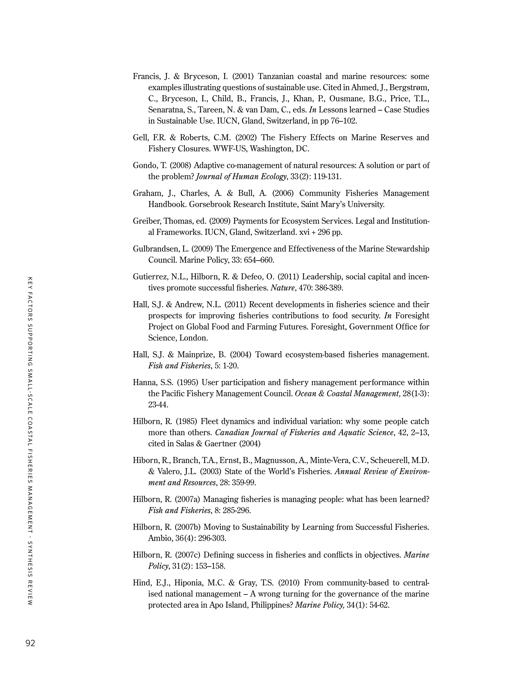 KEYFACTORSSUPPORTINGSMALL-SCALECOASTALFISHERIESMANAGEMENT-SYNTHESISREVIEW
92
Francis, J. & Bryceson, I. (2001) Tanzanian coastal and marine resources: some
examples illustrating questions of sustainable use. Cited in Ahmed, J., Bergstrøm,
C., Bryceson, I., Child, B., Francis, J., Khan, P., Ousmane, B.G., Price, T.L.,
Senaratna, S., Tareen, N. & van Dam, C., eds. In Lessons learned – Case Studies
in Sustainable Use. IUCN, Gland, Switzerland, in pp 76–102.
Gell, F.R. & Roberts, C.M. (2002) The Fishery Effects on Marine Reserves and
Fishery Closures. WWF-US, Washington, DC.
Gondo, T. (2008) Adaptive co-management of natural resources: A solution or part of
the problem? Journal of Human Ecology, 33(2): 119-131.
Graham, J., Charles, A. & Bull, A. (2006) Community Fisheries Management
Handbook. Gorsebrook Research Institute, Saint Mary’s University.
Greiber, Thomas, ed. (2009) Payments for Ecosystem Services. Legal and Institution-
al Frameworks. IUCN, Gland, Switzerland. xvi + 296 pp.
Gulbrandsen, L. (2009) The Emergence and Effectiveness of the Marine Stewardship
Council. Marine Policy, 33: 654–660.
Gutierrez, N.L., Hilborn, R. & Defeo, O. (2011) Leadership, social capital and incen-
tives promote successful fisheries. Nature, 470: 386-389.
Hall, S.J. & Andrew, N.L. (2011) Recent developments in fisheries science and their
prospects for improving fisheries contributions to food security. In Foresight
Project on Global Food and Farming Futures. Foresight, Government Office for
Science, London.
Hall, S.J. & Mainprize, B. (2004) Toward ecosystem-based fisheries management.
Fish and Fisheries, 5: 1-20.
Hanna, S.S. (1995) User participation and fishery management performance within
the Pacific Fishery Management Council. Ocean & Coastal Management, 28(1-3):
23-44.
Hilborn, R. (1985) Fleet dynamics and individual variation: why some people catch
more than others. Canadian Journal of Fisheries and Aquatic Science, 42, 2–13,
cited in Salas & Gaertner (2004)
Hiborn, R., Branch, T.A., Ernst, B., Magnusson, A., Minte-Vera, C.V., Scheuerell, M.D.
& Valero, J.L. (2003) State of the World’s Fisheries. Annual Review of Environ-
ment and Resources, 28: 359-99.
Hilborn, R. (2007a) Managing fisheries is managing people: what has been learned?
Fish and Fisheries, 8: 285-296.
Hilborn, R. (2007b) Moving to Sustainability by Learning from Successful Fisheries.
Ambio, 36(4): 296-303.
Hilborn, R. (2007c) Defining success in fisheries and conflicts in objectives. Marine
Policy, 31(2): 153–158.
Hind, E.J., Hiponia, M.C. & Gray, T.S. (2010) From community-based to central-
ised national management – A wrong turning for the governance of the marine
protected area in Apo Island, Philippines? Marine Policy, 34(1): 54-62.
 