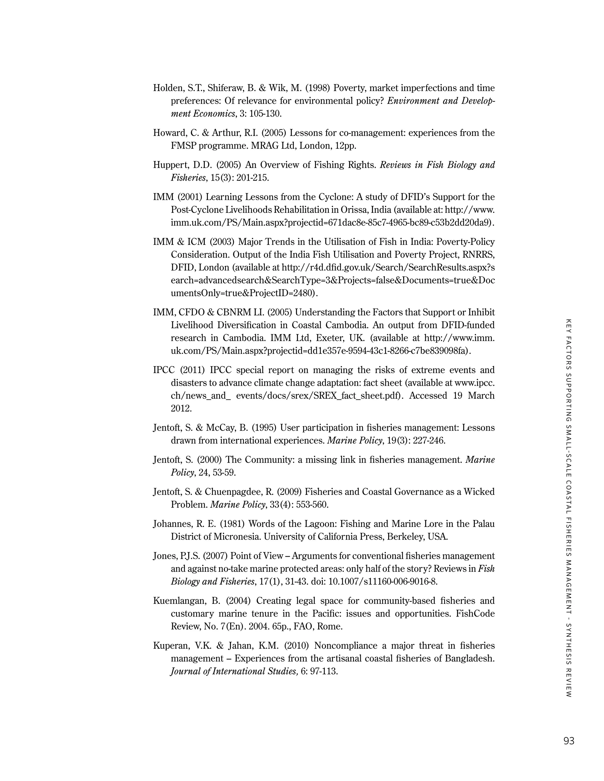 KEYFACTORSSUPPORTINGSMALL-SCALECOASTALFISHERIESMANAGEMENT-SYNTHESISREVIEW
93
Holden, S.T., Shiferaw, B. & Wik, M. (1998) Poverty, market imperfections and time
preferences: Of relevance for environmental policy? Environment and Develop-
ment Economics, 3: 105-130.
Howard, C. & Arthur, R.I. (2005) Lessons for co-management: experiences from the
FMSP programme. MRAG Ltd, London, 12pp.
Huppert, D.D. (2005) An Overview of Fishing Rights. Reviews in Fish Biology and
Fisheries, 15(3): 201-215.
IMM (2001) Learning Lessons from the Cyclone: A study of DFID’s Support for the
Post-Cyclone Livelihoods Rehabilitation in Orissa, India (available at: http://www.
imm.uk.com/PS/Main.aspx?projectid=671dac8e-85c7-4965-bc89-c53b2dd20da9).
IMM & ICM (2003) Major Trends in the Utilisation of Fish in India: Poverty-Policy
Consideration. Output of the India Fish Utilisation and Poverty Project, RNRRS,
DFID, London (available at http://r4d.dfid.gov.uk/Search/SearchResults.aspx?s
earch=advancedsearch&SearchType=3&Projects=false&Documents=true&Doc
umentsOnly=true&ProjectID=2480).
IMM, CFDO & CBNRM LI. (2005) Understanding the Factors that Support or Inhibit
Livelihood Diversification in Coastal Cambodia. An output from DFID-funded
research in Cambodia. IMM Ltd, Exeter, UK. (available at http://www.imm.
uk.com/PS/Main.aspx?projectid=dd1e357e-9594-43c1-8266-c7be839098fa).
IPCC (2011) IPCC special report on managing the risks of extreme events and
disasters to advance climate change adaptation: fact sheet (available at www.ipcc.
ch/news_and_ events/docs/srex/SREX_fact_sheet.pdf). Accessed 19 March
2012.
Jentoft, S. & McCay, B. (1995) User participation in fisheries management: Lessons
drawn from international experiences. Marine Policy, 19(3): 227-246.
Jentoft, S. (2000) The Community: a missing link in fisheries management. Marine
Policy, 24, 53-59.
Jentoft, S. & Chuenpagdee, R. (2009) Fisheries and Coastal Governance as a Wicked
Problem. Marine Policy, 33(4): 553-560.
Johannes, R. E. (1981) Words of the Lagoon: Fishing and Marine Lore in the Palau
District of Micronesia. University of California Press, Berkeley, USA.
Jones, P.J.S. (2007) Point of View – Arguments for conventional fisheries management
and against no-take marine protected areas: only half of the story? Reviews in Fish
Biology and Fisheries, 17(1), 31-43. doi: 10.1007/s11160-006-9016-8.
Kuemlangan, B. (2004) Creating legal space for community-based fisheries and
customary marine tenure in the Pacific: issues and opportunities. FishCode
Review, No. 7(En). 2004. 65p., FAO, Rome.
Kuperan, V.K. & Jahan, K.M. (2010) Noncompliance a major threat in fisheries
management – Experiences from the artisanal coastal fisheries of Bangladesh.
Journal of International Studies, 6: 97-113.
 