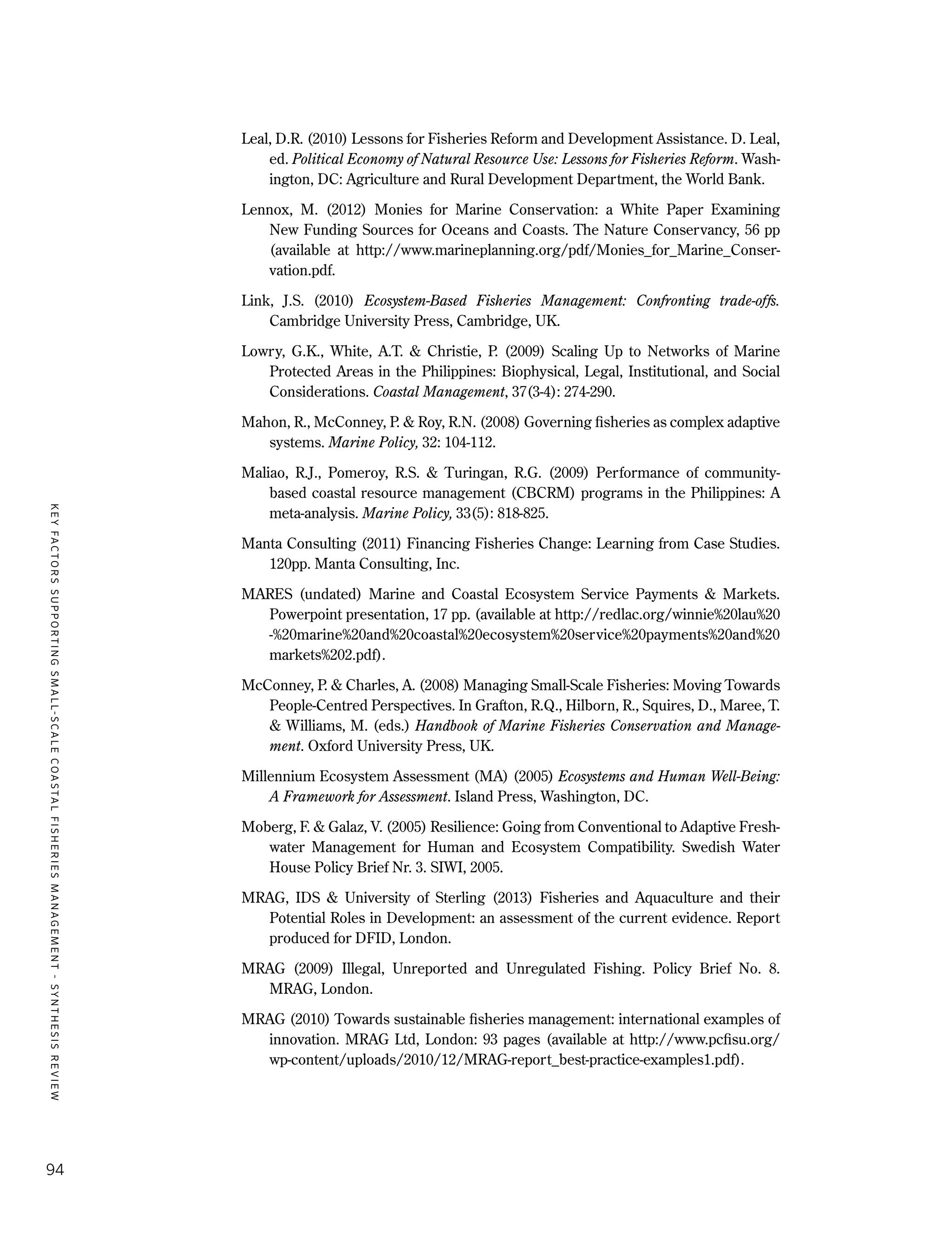 KEYFACTORSSUPPORTINGSMALL-SCALECOASTALFISHERIESMANAGEMENT-SYNTHESISREVIEW
94
Leal, D.R. (2010) Lessons for Fisheries Reform and Development Assistance. D. Leal,
ed. Political Economy of Natural Resource Use: Lessons for Fisheries Reform. Wash-
ington, DC: Agriculture and Rural Development Department, the World Bank.
Lennox, M. (2012) Monies for Marine Conservation: a White Paper Examining
New Funding Sources for Oceans and Coasts. The Nature Conservancy, 56 pp
(available at http://www.marineplanning.org/pdf/Monies_for_Marine_Conser-
vation.pdf.
Link, J.S. (2010) Ecosystem-Based Fisheries Management: Confronting trade-offs.
Cambridge University Press, Cambridge, UK.
Lowry, G.K., White, A.T. & Christie, P. (2009) Scaling Up to Networks of Marine
Protected Areas in the Philippines: Biophysical, Legal, Institutional, and Social
Considerations. Coastal Management, 37(3-4): 274-290.
Mahon, R., McConney, P. & Roy, R.N. (2008) Governing fisheries as complex adaptive
systems. Marine Policy, 32: 104-112.
Maliao, R.J., Pomeroy, R.S. & Turingan, R.G. (2009) Performance of community-
based coastal resource management (CBCRM) programs in the Philippines: A
meta-analysis. Marine Policy, 33(5): 818-825.
Manta Consulting (2011) Financing Fisheries Change: Learning from Case Studies.
120pp. Manta Consulting, Inc.
MARES (undated) Marine and Coastal Ecosystem Service Payments & Markets.
Powerpoint presentation, 17 pp. (available at http://redlac.org/winnie%20lau%20
-%20marine%20and%20coastal%20ecosystem%20service%20payments%20and%20
markets%202.pdf).
McConney, P. & Charles, A. (2008) Managing Small-Scale Fisheries: Moving Towards
People-Centred Perspectives. In Grafton, R.Q., Hilborn, R., Squires, D., Maree, T.
& Williams, M. (eds.) Handbook of Marine Fisheries Conservation and Manage-
ment. Oxford University Press, UK.
Millennium Ecosystem Assessment (MA) (2005) Ecosystems and Human Well-Being:
A Framework for Assessment. Island Press, Washington, DC.
Moberg, F. & Galaz, V. (2005) Resilience: Going from Conventional to Adaptive Fresh-
water Management for Human and Ecosystem Compatibility. Swedish Water
House Policy Brief Nr. 3. SIWI, 2005.
MRAG, IDS & University of Sterling (2013) Fisheries and Aquaculture and their
Potential Roles in Development: an assessment of the current evidence. Report
produced for DFID, London.
MRAG (2009) Illegal, Unreported and Unregulated Fishing. Policy Brief No. 8.
MRAG, London.
MRAG (2010) Towards sustainable fisheries management: international examples of
innovation. MRAG Ltd, London: 93 pages (available at http://www.pcfisu.org/
wp-content/uploads/2010/12/MRAG-report_best-practice-examples1.pdf).
 