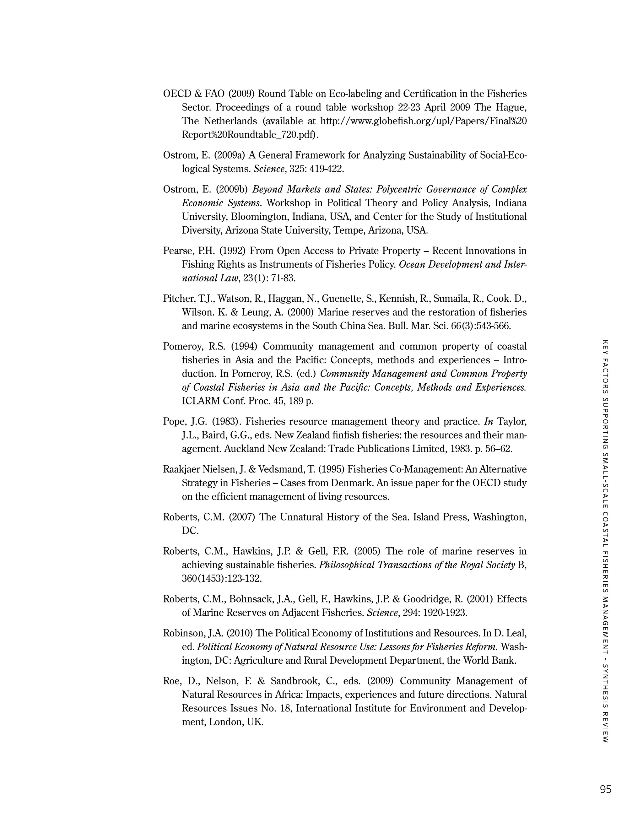 KEYFACTORSSUPPORTINGSMALL-SCALECOASTALFISHERIESMANAGEMENT-SYNTHESISREVIEW
95
OECD & FAO (2009) Round Table on Eco-labeling and Certification in the Fisheries
Sector. Proceedings of a round table workshop 22-23 April 2009 The Hague,
The Netherlands (available at http://www.globefish.org/upl/Papers/Final%20
Report%20Roundtable_720.pdf).
Ostrom, E. (2009a) A General Framework for Analyzing Sustainability of Social-Eco-
logical Systems. Science, 325: 419-422.
Ostrom, E. (2009b) Beyond Markets and States: Polycentric Governance of Complex
Economic Systems. Workshop in Political Theory and Policy Analysis, Indiana
University, Bloomington, Indiana, USA, and Center for the Study of Institutional
Diversity, Arizona State University, Tempe, Arizona, USA.
Pearse, P.H. (1992) From Open Access to Private Property – Recent Innovations in
Fishing Rights as Instruments of Fisheries Policy. Ocean Development and Inter-
national Law, 23(1): 71-83.
Pitcher, T.J., Watson, R., Haggan, N., Guenette, S., Kennish, R., Sumaila, R., Cook. D.,
Wilson. K. & Leung, A. (2000) Marine reserves and the restoration of fisheries
and marine ecosystems in the South China Sea. Bull. Mar. Sci. 66(3):543-566.
Pomeroy, R.S. (1994) Community management and common property of coastal
fisheries in Asia and the Pacific: Concepts, methods and experiences – Intro-
duction. In Pomeroy, R.S. (ed.) Community Management and Common Property
of Coastal Fisheries in Asia and the Pacific: Concepts, Methods and Experiences.
ICLARM Conf. Proc. 45, 189 p.
Pope, J.G. (1983). Fisheries resource management theory and practice. In Taylor,
J.L., Baird, G.G., eds. New Zealand ﬁnﬁsh ﬁsheries: the resources and their man-
agement. Auckland New Zealand: Trade Publications Limited, 1983. p. 56–62.
Raakjaer Nielsen, J. & Vedsmand, T. (1995) Fisheries Co-Management: An Alternative
Strategy in Fisheries – Cases from Denmark. An issue paper for the OECD study
on the efficient management of living resources.
Roberts, C.M. (2007) The Unnatural History of the Sea. Island Press, Washington,
DC.
Roberts, C.M., Hawkins, J.P. & Gell, F.R. (2005) The role of marine reserves in
achieving sustainable fisheries. Philosophical Transactions of the Royal Society B,
360(1453):123-132.
Roberts, C.M., Bohnsack, J.A., Gell, F., Hawkins, J.P. & Goodridge, R. (2001) Effects
of Marine Reserves on Adjacent Fisheries. Science, 294: 1920-1923.
Robinson, J.A. (2010) The Political Economy of Institutions and Resources. In D. Leal,
ed. Political Economy of Natural Resource Use: Lessons for Fisheries Reform. Wash-
ington, DC: Agriculture and Rural Development Department, the World Bank.
Roe, D., Nelson, F. & Sandbrook, C., eds. (2009) Community Management of
Natural Resources in Africa: Impacts, experiences and future directions. Natural
Resources Issues No. 18, International Institute for Environment and Develop-
ment, London, UK.
 