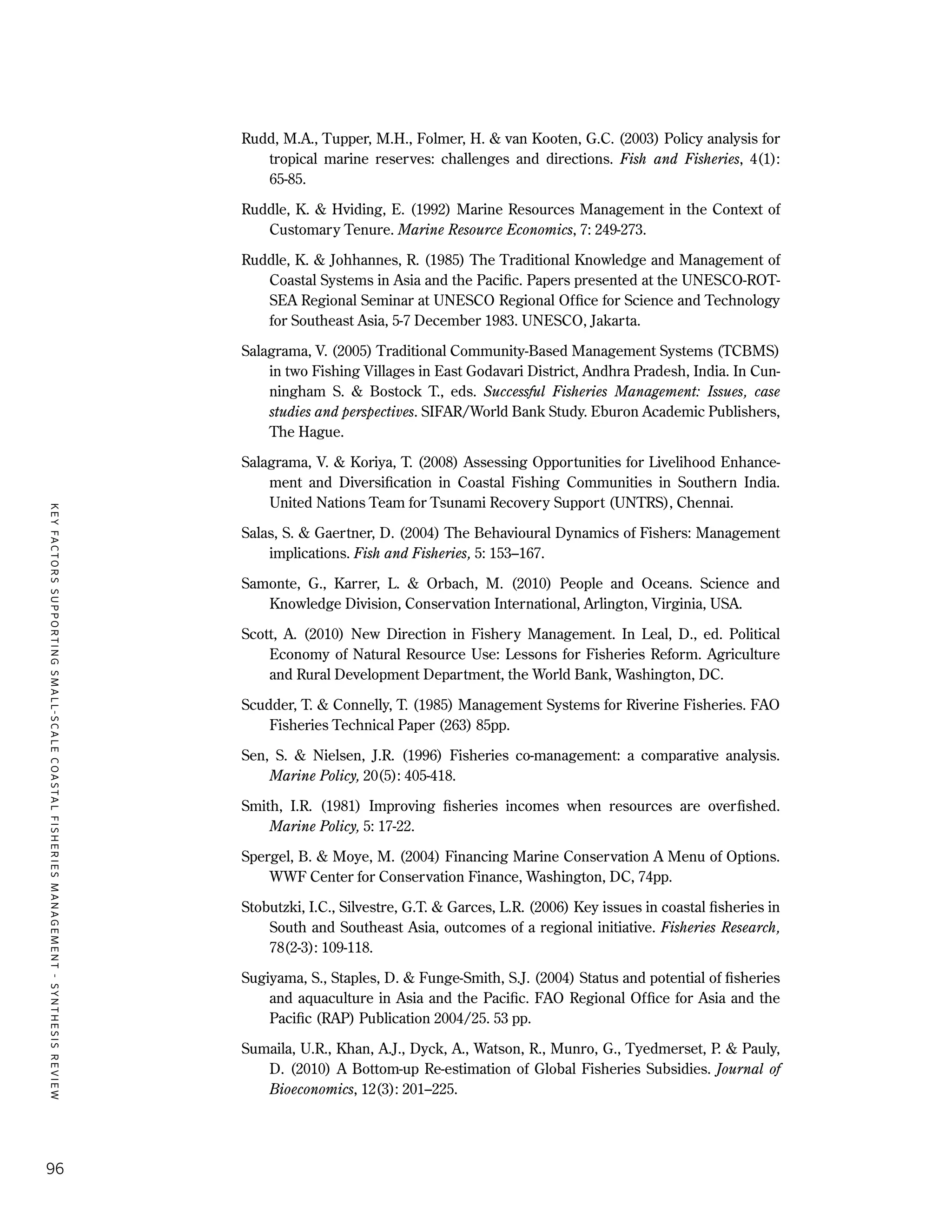 KEYFACTORSSUPPORTINGSMALL-SCALECOASTALFISHERIESMANAGEMENT-SYNTHESISREVIEW
96
Rudd, M.A., Tupper, M.H., Folmer, H. & van Kooten, G.C. (2003) Policy analysis for
tropical marine reserves: challenges and directions. Fish and Fisheries, 4(1):
65-85.
Ruddle, K. & Hviding, E. (1992) Marine Resources Management in the Context of
Customary Tenure. Marine Resource Economics, 7: 249-273.
Ruddle, K. & Johhannes, R. (1985) The Traditional Knowledge and Management of
Coastal Systems in Asia and the Pacific. Papers presented at the UNESCO-ROT-
SEA Regional Seminar at UNESCO Regional Office for Science and Technology
for Southeast Asia, 5-7 December 1983. UNESCO, Jakarta.
Salagrama, V. (2005) Traditional Community-Based Management Systems (TCBMS)
in two Fishing Villages in East Godavari District, Andhra Pradesh, India. In Cun-
ningham S. & Bostock T., eds. Successful Fisheries Management: Issues, case
studies and perspectives. SIFAR/World Bank Study. Eburon Academic Publishers,
The Hague.
Salagrama, V. & Koriya, T. (2008) Assessing Opportunities for Livelihood Enhance-
ment and Diversification in Coastal Fishing Communities in Southern India.
United Nations Team for Tsunami Recovery Support (UNTRS), Chennai.
Salas, S. & Gaertner, D. (2004) The Behavioural Dynamics of Fishers: Management
implications. Fish and Fisheries, 5: 153–167.
Samonte, G., Karrer, L. & Orbach, M. (2010) People and Oceans. Science and
Knowledge Division, Conservation International, Arlington, Virginia, USA.
Scott, A. (2010) New Direction in Fishery Management. In Leal, D., ed. Political
Economy of Natural Resource Use: Lessons for Fisheries Reform. Agriculture
and Rural Development Department, the World Bank, Washington, DC.
Scudder, T. & Connelly, T. (1985) Management Systems for Riverine Fisheries. FAO
Fisheries Technical Paper (263) 85pp.
Sen, S. & Nielsen, J.R. (1996) Fisheries co-management: a comparative analysis.
Marine Policy, 20(5): 405-418.
Smith, I.R. (1981) Improving fisheries incomes when resources are overfished.
Marine Policy, 5: 17-22.
Spergel, B. & Moye, M. (2004) Financing Marine Conservation A Menu of Options.
WWF Center for Conservation Finance, Washington, DC, 74pp.
Stobutzki, I.C., Silvestre, G.T. & Garces, L.R. (2006) Key issues in coastal fisheries in
South and Southeast Asia, outcomes of a regional initiative. Fisheries Research,
78(2-3): 109-118.
Sugiyama, S., Staples, D. & Funge-Smith, S.J. (2004) Status and potential of fisheries
and aquaculture in Asia and the Pacific. FAO Regional Office for Asia and the
Pacific (RAP) Publication 2004/25. 53 pp.
Sumaila, U.R., Khan, A.J., Dyck, A., Watson, R., Munro, G., Tyedmerset, P. & Pauly,
D. (2010) A Bottom-up Re-estimation of Global Fisheries Subsidies. Journal of
Bioeconomics, 12(3): 201–225.
 