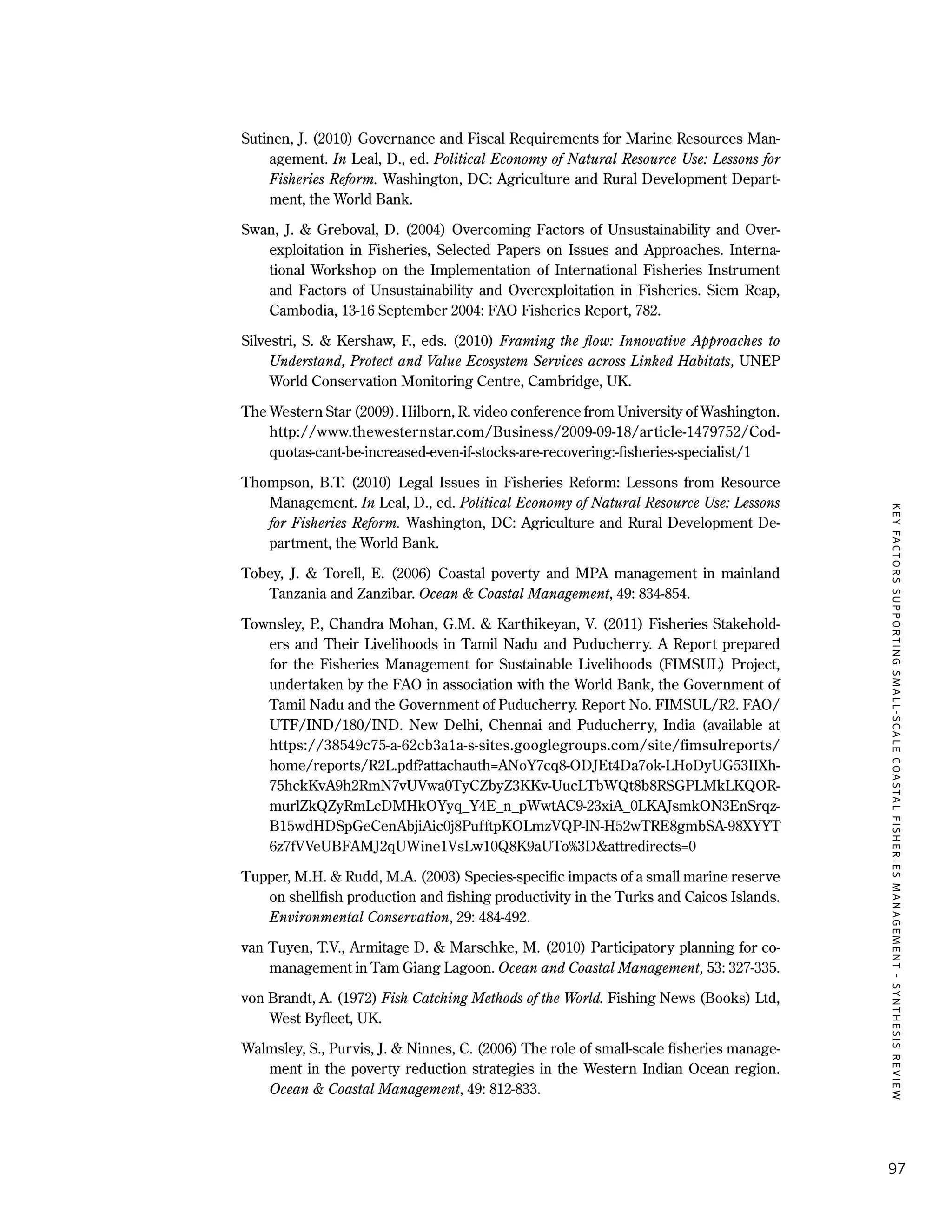 KEYFACTORSSUPPORTINGSMALL-SCALECOASTALFISHERIESMANAGEMENT-SYNTHESISREVIEW
97
Sutinen, J. (2010) Governance and Fiscal Requirements for Marine Resources Man-
agement. In Leal, D., ed. Political Economy of Natural Resource Use: Lessons for
Fisheries Reform. Washington, DC: Agriculture and Rural Development Depart-
ment, the World Bank.
Swan, J. & Greboval, D. (2004) Overcoming Factors of Unsustainability and Over-
exploitation in Fisheries, Selected Papers on Issues and Approaches. Interna-
tional Workshop on the Implementation of International Fisheries Instrument
and Factors of Unsustainability and Overexploitation in Fisheries. Siem Reap,
Cambodia, 13-16 September 2004: FAO Fisheries Report, 782.
Silvestri, S. & Kershaw, F., eds. (2010) Framing the flow: Innovative Approaches to
Understand, Protect and Value Ecosystem Services across Linked Habitats, UNEP
World Conservation Monitoring Centre, Cambridge, UK.
The Western Star (2009). Hilborn, R. video conference from University of Washington.
http://www.thewesternstar.com/Business/2009-09-18/article-1479752/Cod-
quotas-cant-be-increased-even-if-stocks-are-recovering:-fisheries-specialist/1
Thompson, B.T. (2010) Legal Issues in Fisheries Reform: Lessons from Resource
Management. In Leal, D., ed. Political Economy of Natural Resource Use: Lessons
for Fisheries Reform. Washington, DC: Agriculture and Rural Development De-
partment, the World Bank.
Tobey, J. & Torell, E. (2006) Coastal poverty and MPA management in mainland
Tanzania and Zanzibar. Ocean & Coastal Management, 49: 834-854.
Townsley, P., Chandra Mohan, G.M. & Karthikeyan, V. (2011) Fisheries Stakehold-
ers and Their Livelihoods in Tamil Nadu and Puducherry. A Report prepared
for the Fisheries Management for Sustainable Livelihoods (FIMSUL) Project,
undertaken by the FAO in association with the World Bank, the Government of
Tamil Nadu and the Government of Puducherry. Report No. FIMSUL/R2. FAO/
UTF/IND/180/IND. New Delhi, Chennai and Puducherry, India (available at
https://38549c75-a-62cb3a1a-s-sites.googlegroups.com/site/fimsulreports/
home/reports/R2L.pdf?attachauth=ANoY7cq8-ODJEt4Da7ok-LHoDyUG53IIXh-
75hckKvA9h2RmN7vUVwa0TyCZbyZ3KKv-UucLTbWQt8b8RSGPLMkLKQOR-
murlZkQZyRmLcDMHkOYyq_Y4E_n_pWwtAC9-23xiA_0LKAJsmkON3EnSrqz-
B15wdHDSpGeCenAbjiAic0j8PufftpKOLmzVQP-lN-H52wTRE8gmbSA-98XYYT
6z7fVVeUBFAMJ2qUWine1VsLw10Q8K9aUTo%3D&attredirects=0
Tupper, M.H. & Rudd, M.A. (2003) Species-specific impacts of a small marine reserve
on shellfish production and fishing productivity in the Turks and Caicos Islands.
Environmental Conservation, 29: 484-492.
van Tuyen, T.V., Armitage D. & Marschke, M. (2010) Participatory planning for co-
management in Tam Giang Lagoon. Ocean and Coastal Management, 53: 327-335.
von Brandt, A. (1972) Fish Catching Methods of the World. Fishing News (Books) Ltd,
West Byfleet, UK.
Walmsley, S., Purvis, J. & Ninnes, C. (2006) The role of small-scale fisheries manage-
ment in the poverty reduction strategies in the Western Indian Ocean region.
Ocean & Coastal Management, 49: 812-833.
 