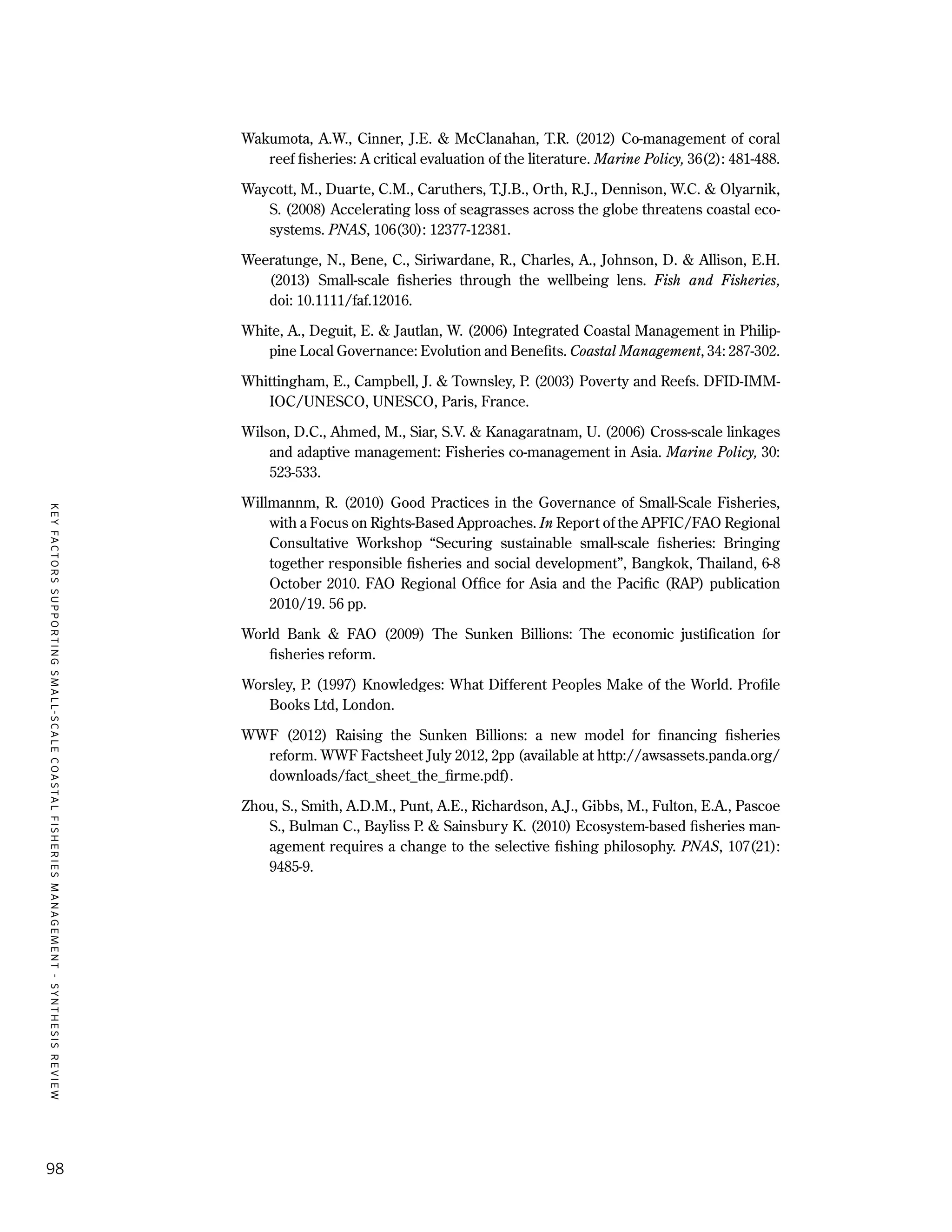 KEYFACTORSSUPPORTINGSMALL-SCALECOASTALFISHERIESMANAGEMENT-SYNTHESISREVIEW
98
Wakumota, A.W., Cinner, J.E. & McClanahan, T.R. (2012) Co-management of coral
reef fisheries: A critical evaluation of the literature. Marine Policy, 36(2): 481-488.
Waycott, M., Duarte, C.M., Caruthers, T.J.B., Orth, R.J., Dennison, W.C. & Olyarnik,
S. (2008) Accelerating loss of seagrasses across the globe threatens coastal eco-
systems. PNAS, 106(30): 12377-12381.
Weeratunge, N., Bene, C., Siriwardane, R., Charles, A., Johnson, D. & Allison, E.H.
(2013) Small-scale fisheries through the wellbeing lens. Fish and Fisheries,
doi: 10.1111/faf.12016.
White, A., Deguit, E. & Jautlan, W. (2006) Integrated Coastal Management in Philip-
pine Local Governance: Evolution and Benefits. Coastal Management, 34: 287-302.
Whittingham, E., Campbell, J. & Townsley, P. (2003) Poverty and Reefs. DFID-IMM-
IOC/UNESCO, UNESCO, Paris, France.
Wilson, D.C., Ahmed, M., Siar, S.V. & Kanagaratnam, U. (2006) Cross-scale linkages
and adaptive management: Fisheries co-management in Asia. Marine Policy, 30:
523-533.
Willmannm, R. (2010) Good Practices in the Governance of Small-Scale Fisheries,
with a Focus on Rights-Based Approaches. In Report of the APFIC/FAO Regional
Consultative Workshop “Securing sustainable small-scale fisheries: Bringing
together responsible fisheries and social development”, Bangkok, Thailand, 6-8
October 2010. FAO Regional Office for Asia and the Pacific (RAP) publication
2010/19. 56 pp.
World Bank & FAO (2009) The Sunken Billions: The economic justification for
fisheries reform.
Worsley, P. (1997) Knowledges: What Different Peoples Make of the World. Profile
Books Ltd, London.
WWF (2012) Raising the Sunken Billions: a new model for financing fisheries
reform. WWF Factsheet July 2012, 2pp (available at http://awsassets.panda.org/
downloads/fact_sheet_the_firme.pdf).
Zhou, S., Smith, A.D.M., Punt, A.E., Richardson, A.J., Gibbs, M., Fulton, E.A., Pascoe
S., Bulman C., Bayliss P. & Sainsbury K. (2010) Ecosystem-based fisheries man-
agement requires a change to the selective fishing philosophy. PNAS, 107(21):
9485-9.
 