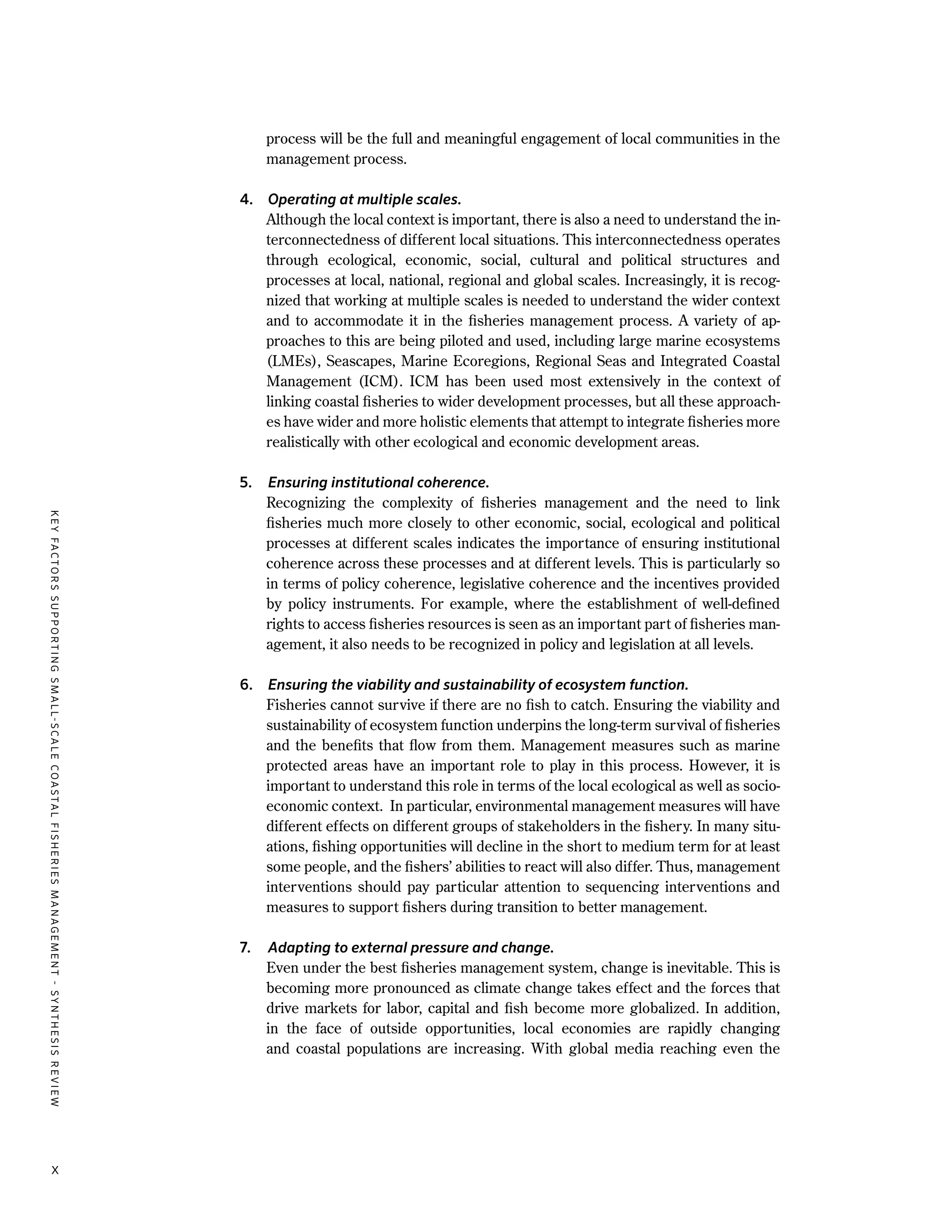 x
process will be the full and meaningful engagement of local communities in the
management process.
4.	 Operating at multiple scales.
	 Although the local context is important, there is also a need to understand the in-
terconnectedness of different local situations. This interconnectedness operates
through ecological, economic, social, cultural and political structures and
processes at local, national, regional and global scales. Increasingly, it is recog-
nized that working at multiple scales is needed to understand the wider context
and to accommodate it in the fisheries management process. A variety of ap-
proaches to this are being piloted and used, including large marine ecosystems
(LMEs), Seascapes, Marine Ecoregions, Regional Seas and Integrated Coastal
Management (ICM). ICM has been used most extensively in the context of
linking coastal fisheries to wider development processes, but all these approach-
es have wider and more holistic elements that attempt to integrate fisheries more
realistically with other ecological and economic development areas.
5.	 Ensuring institutional coherence.
	 Recognizing the complexity of fisheries management and the need to link
fisheries much more closely to other economic, social, ecological and political
processes at different scales indicates the importance of ensuring institutional
coherence across these processes and at different levels. This is particularly so
in terms of policy coherence, legislative coherence and the incentives provided
by policy instruments. For example, where the establishment of well-defined
rights to access fisheries resources is seen as an important part of fisheries man-
agement, it also needs to be recognized in policy and legislation at all levels.
6.	 Ensuring the viability and sustainability of ecosystem function.
	 Fisheries cannot survive if there are no fish to catch. Ensuring the viability and
sustainability of ecosystem function underpins the long-term survival of fisheries
and the benefits that flow from them. Management measures such as marine
protected areas have an important role to play in this process. However, it is
important to understand this role in terms of the local ecological as well as socio-
economic context. In particular, environmental management measures will have
different effects on different groups of stakeholders in the fishery. In many situ-
ations, fishing opportunities will decline in the short to medium term for at least
some people, and the fishers’ abilities to react will also differ. Thus, management
interventions should pay particular attention to sequencing interventions and
measures to support fishers during transition to better management.
7.	 Adapting to external pressure and change.
	 Even under the best fisheries management system, change is inevitable. This is
becoming more pronounced as climate change takes effect and the forces that
drive markets for labor, capital and fish become more globalized. In addition,
in the face of outside opportunities, local economies are rapidly changing
and coastal populations are increasing. With global media reaching even the
KEYFACTORSSUPPORTINGSMALL-SCALECOASTALFISHERIESMANAGEMENT-SYNTHESISREVIEW
 