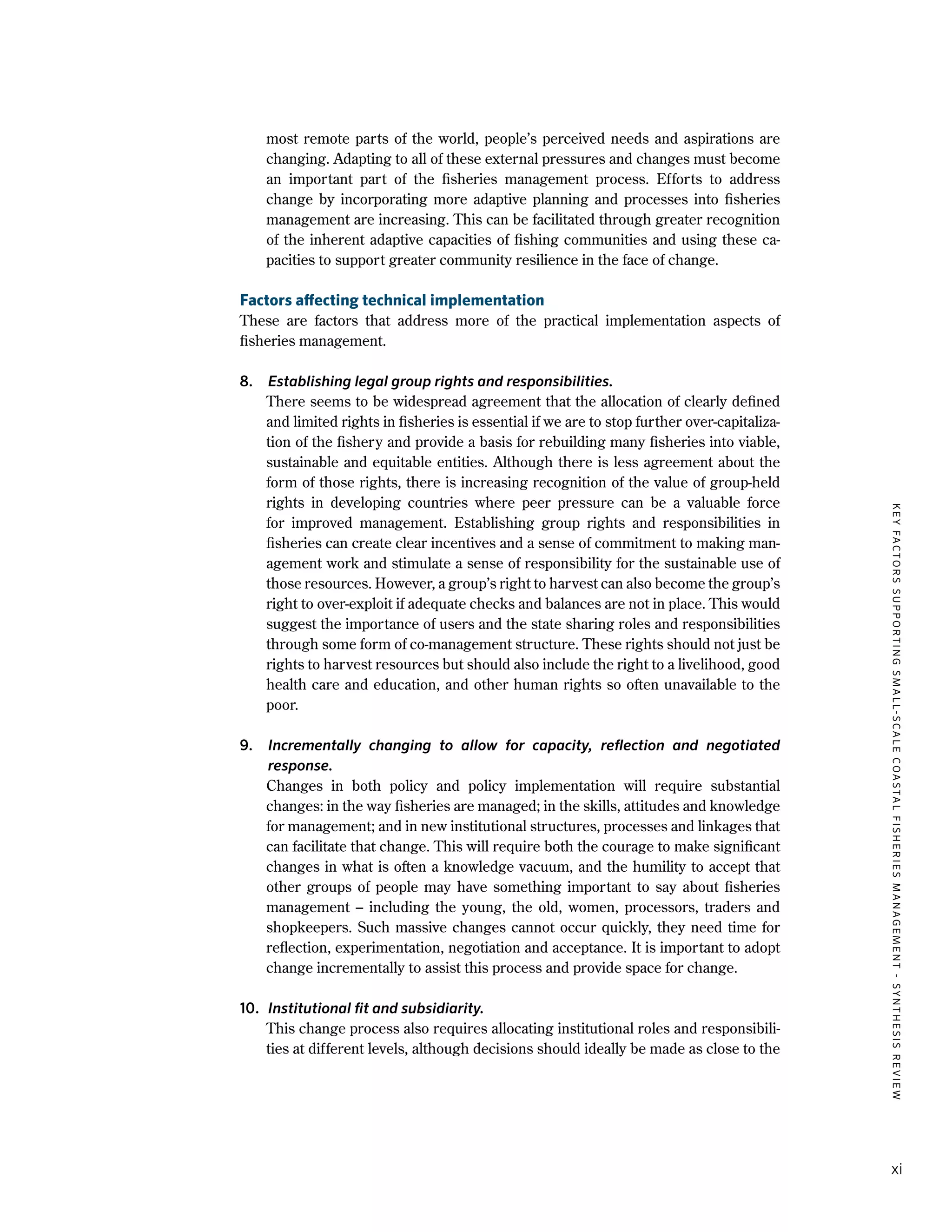 KEYFACTORSSUPPORTINGSMALL-SCALECOASTALFISHERIESMANAGEMENT-SYNTHESISREVIEW
xi
most remote parts of the world, people’s perceived needs and aspirations are
changing. Adapting to all of these external pressures and changes must become
an important part of the fisheries management process. Efforts to address
change by incorporating more adaptive planning and processes into fisheries
management are increasing. This can be facilitated through greater recognition
of the inherent adaptive capacities of fishing communities and using these ca-
pacities to support greater community resilience in the face of change.
Factors affecting technical implementation
These are factors that address more of the practical implementation aspects of
fisheries management.
8.	 Establishing legal group rights and responsibilities.
	 There seems to be widespread agreement that the allocation of clearly defined
and limited rights in fisheries is essential if we are to stop further over-capitaliza-
tion of the fishery and provide a basis for rebuilding many fisheries into viable,
sustainable and equitable entities. Although there is less agreement about the
form of those rights, there is increasing recognition of the value of group-held
rights in developing countries where peer pressure can be a valuable force
for improved management. Establishing group rights and responsibilities in
fisheries can create clear incentives and a sense of commitment to making man-
agement work and stimulate a sense of responsibility for the sustainable use of
those resources. However, a group’s right to harvest can also become the group’s
right to over-exploit if adequate checks and balances are not in place. This would
suggest the importance of users and the state sharing roles and responsibilities
through some form of co-management structure. These rights should not just be
rights to harvest resources but should also include the right to a livelihood, good
health care and education, and other human rights so often unavailable to the
poor.
9.	 Incrementally changing to allow for capacity, reflection and negotiated
response.
	 Changes in both policy and policy implementation will require substantial
changes: in the way fisheries are managed; in the skills, attitudes and knowledge
for management; and in new institutional structures, processes and linkages that
can facilitate that change. This will require both the courage to make significant
changes in what is often a knowledge vacuum, and the humility to accept that
other groups of people may have something important to say about fisheries
management – including the young, the old, women, processors, traders and
shopkeepers. Such massive changes cannot occur quickly, they need time for
reflection, experimentation, negotiation and acceptance. It is important to adopt
change incrementally to assist this process and provide space for change.
10.	 Institutional fit and subsidiarity.
	 This change process also requires allocating institutional roles and responsibili-
ties at different levels, although decisions should ideally be made as close to the
 