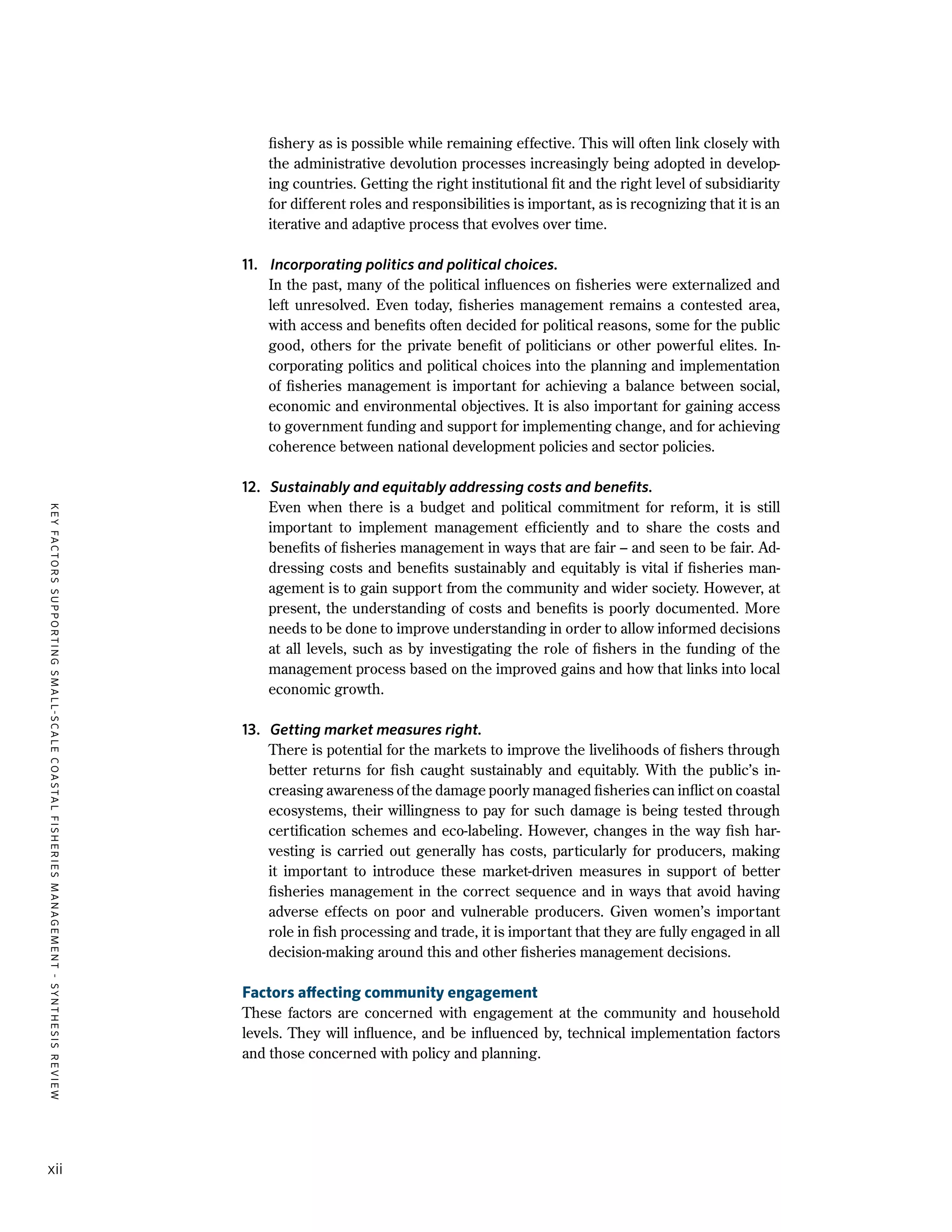 KEYFACTORSSUPPORTINGSMALL-SCALECOASTALFISHERIESMANAGEMENT-SYNTHESISREVIEW
xii
fishery as is possible while remaining effective. This will often link closely with
the administrative devolution processes increasingly being adopted in develop-
ing countries. Getting the right institutional fit and the right level of subsidiarity
for different roles and responsibilities is important, as is recognizing that it is an
iterative and adaptive process that evolves over time.
11.	 Incorporating politics and political choices.
	 In the past, many of the political influences on fisheries were externalized and
left unresolved. Even today, fisheries management remains a contested area,
with access and benefits often decided for political reasons, some for the public
good, others for the private benefit of politicians or other powerful elites. In-
corporating politics and political choices into the planning and implementation
of fisheries management is important for achieving a balance between social,
economic and environmental objectives. It is also important for gaining access
to government funding and support for implementing change, and for achieving
coherence between national development policies and sector policies.
12.	 Sustainably and equitably addressing costs and benefits.
	 Even when there is a budget and political commitment for reform, it is still
important to implement management efficiently and to share the costs and
benefits of fisheries management in ways that are fair – and seen to be fair. Ad-
dressing costs and benefits sustainably and equitably is vital if fisheries man-
agement is to gain support from the community and wider society. However, at
present, the understanding of costs and benefits is poorly documented. More
needs to be done to improve understanding in order to allow informed decisions
at all levels, such as by investigating the role of fishers in the funding of the
management process based on the improved gains and how that links into local
economic growth.
13.	 Getting market measures right.
	 There is potential for the markets to improve the livelihoods of fishers through
better returns for fish caught sustainably and equitably. With the public’s in-
creasing awareness of the damage poorly managed fisheries can inflict on coastal
ecosystems, their willingness to pay for such damage is being tested through
certification schemes and eco-labeling. However, changes in the way fish har-
vesting is carried out generally has costs, particularly for producers, making
it important to introduce these market-driven measures in support of better
fisheries management in the correct sequence and in ways that avoid having
adverse effects on poor and vulnerable producers. Given women’s important
role in fish processing and trade, it is important that they are fully engaged in all
decision-making around this and other fisheries management decisions.
Factors affecting community engagement
These factors are concerned with engagement at the community and household
levels. They will influence, and be influenced by, technical implementation factors
and those concerned with policy and planning.
 