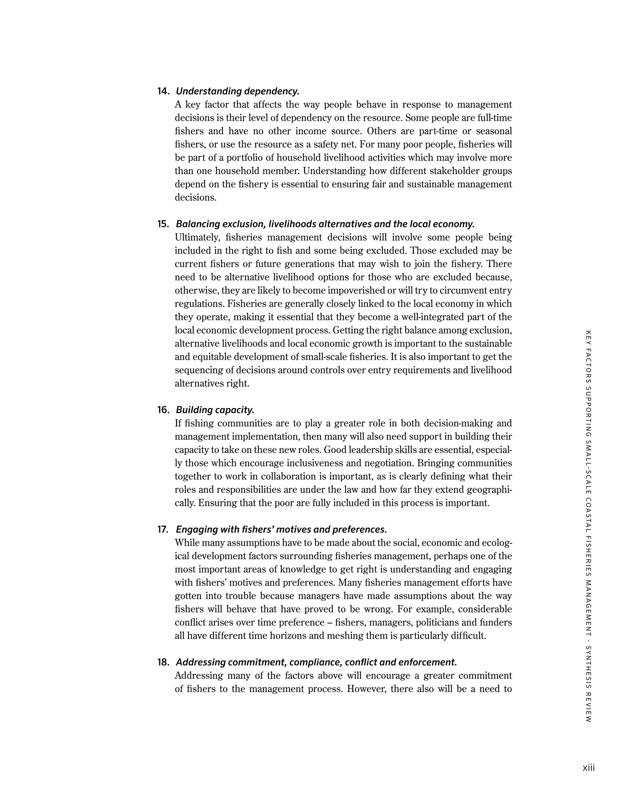 KEYFACTORSSUPPORTINGSMALL-SCALECOASTALFISHERIESMANAGEMENT-SYNTHESISREVIEW
xiii
14.	 Understanding dependency.
	 A key factor that affects the way people behave in response to management
decisions is their level of dependency on the resource. Some people are full-time
fishers and have no other income source. Others are part-time or seasonal
fishers, or use the resource as a safety net. For many poor people, fisheries will
be part of a portfolio of household livelihood activities which may involve more
than one household member. Understanding how different stakeholder groups
depend on the fishery is essential to ensuring fair and sustainable management
decisions.
15.	 Balancing exclusion, livelihoods alternatives and the local economy.
	 Ultimately, fisheries management decisions will involve some people being
included in the right to fish and some being excluded. Those excluded may be
current fishers or future generations that may wish to join the fishery. There
need to be alternative livelihood options for those who are excluded because,
otherwise, they are likely to become impoverished or will try to circumvent entry
regulations. Fisheries are generally closely linked to the local economy in which
they operate, making it essential that they become a well-integrated part of the
local economic development process. Getting the right balance among exclusion,
alternative livelihoods and local economic growth is important to the sustainable
and equitable development of small-scale fisheries. It is also important to get the
sequencing of decisions around controls over entry requirements and livelihood
alternatives right.
16.	 Building capacity.
	 If fishing communities are to play a greater role in both decision-making and
management implementation, then many will also need support in building their
capacity to take on these new roles. Good leadership skills are essential, especial-
ly those which encourage inclusiveness and negotiation. Bringing communities
together to work in collaboration is important, as is clearly defining what their
roles and responsibilities are under the law and how far they extend geographi-
cally. Ensuring that the poor are fully included in this process is important.
17.	 Engaging with fishers’ motives and preferences.
	 While many assumptions have to be made about the social, economic and ecolog-
ical development factors surrounding fisheries management, perhaps one of the
most important areas of knowledge to get right is understanding and engaging
with fishers’ motives and preferences. Many fisheries management efforts have
gotten into trouble because managers have made assumptions about the way
fishers will behave that have proved to be wrong. For example, considerable
conflict arises over time preference – fishers, managers, politicians and funders
all have different time horizons and meshing them is particularly difficult.
18.	 Addressing commitment, compliance, conflict and enforcement.
	 Addressing many of the factors above will encourage a greater commitment
of fishers to the management process. However, there also will be a need to
 