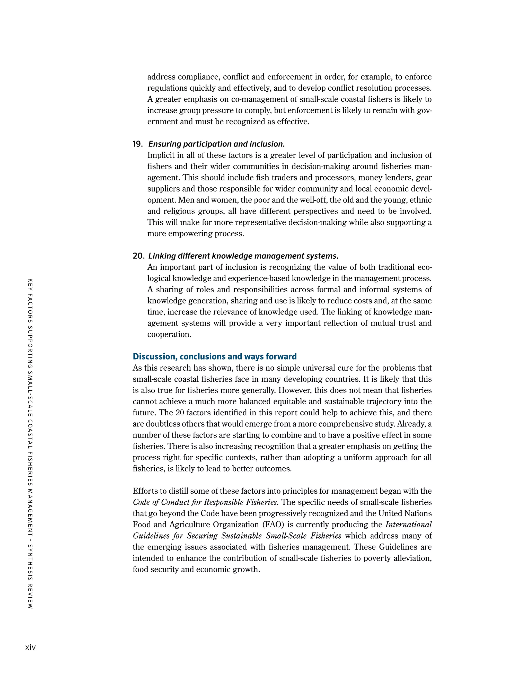 KEYFACTORSSUPPORTINGSMALL-SCALECOASTALFISHERIESMANAGEMENT-SYNTHESISREVIEW
xiv
address compliance, conflict and enforcement in order, for example, to enforce
regulations quickly and effectively, and to develop conflict resolution processes.
A greater emphasis on co-management of small-scale coastal fishers is likely to
increase group pressure to comply, but enforcement is likely to remain with gov-
ernment and must be recognized as effective.
19.	 Ensuring participation and inclusion.
	 Implicit in all of these factors is a greater level of participation and inclusion of
fishers and their wider communities in decision-making around fisheries man-
agement. This should include fish traders and processors, money lenders, gear
suppliers and those responsible for wider community and local economic devel-
opment. Men and women, the poor and the well-off, the old and the young, ethnic
and religious groups, all have different perspectives and need to be involved.
This will make for more representative decision-making while also supporting a
more empowering process.
20.	 Linking different knowledge management systems.
	 An important part of inclusion is recognizing the value of both traditional eco-
logical knowledge and experience-based knowledge in the management process.
A sharing of roles and responsibilities across formal and informal systems of
knowledge generation, sharing and use is likely to reduce costs and, at the same
time, increase the relevance of knowledge used. The linking of knowledge man-
agement systems will provide a very important reflection of mutual trust and
cooperation.
Discussion, conclusions and ways forward
As this research has shown, there is no simple universal cure for the problems that
small-scale coastal fisheries face in many developing countries. It is likely that this
is also true for fisheries more generally. However, this does not mean that fisheries
cannot achieve a much more balanced equitable and sustainable trajectory into the
future. The 20 factors identified in this report could help to achieve this, and there
are doubtless others that would emerge from a more comprehensive study. Already, a
number of these factors are starting to combine and to have a positive effect in some
fisheries. There is also increasing recognition that a greater emphasis on getting the
process right for specific contexts, rather than adopting a uniform approach for all
fisheries, is likely to lead to better outcomes.
Efforts to distill some of these factors into principles for management began with the
Code of Conduct for Responsible Fisheries. The specific needs of small-scale fisheries
that go beyond the Code have been progressively recognized and the United Nations
Food and Agriculture Organization (FAO) is currently producing the International
Guidelines for Securing Sustainable Small-Scale Fisheries which address many of
the emerging issues associated with fisheries management. These Guidelines are
intended to enhance the contribution of small-scale fisheries to poverty alleviation,
food security and economic growth.
 