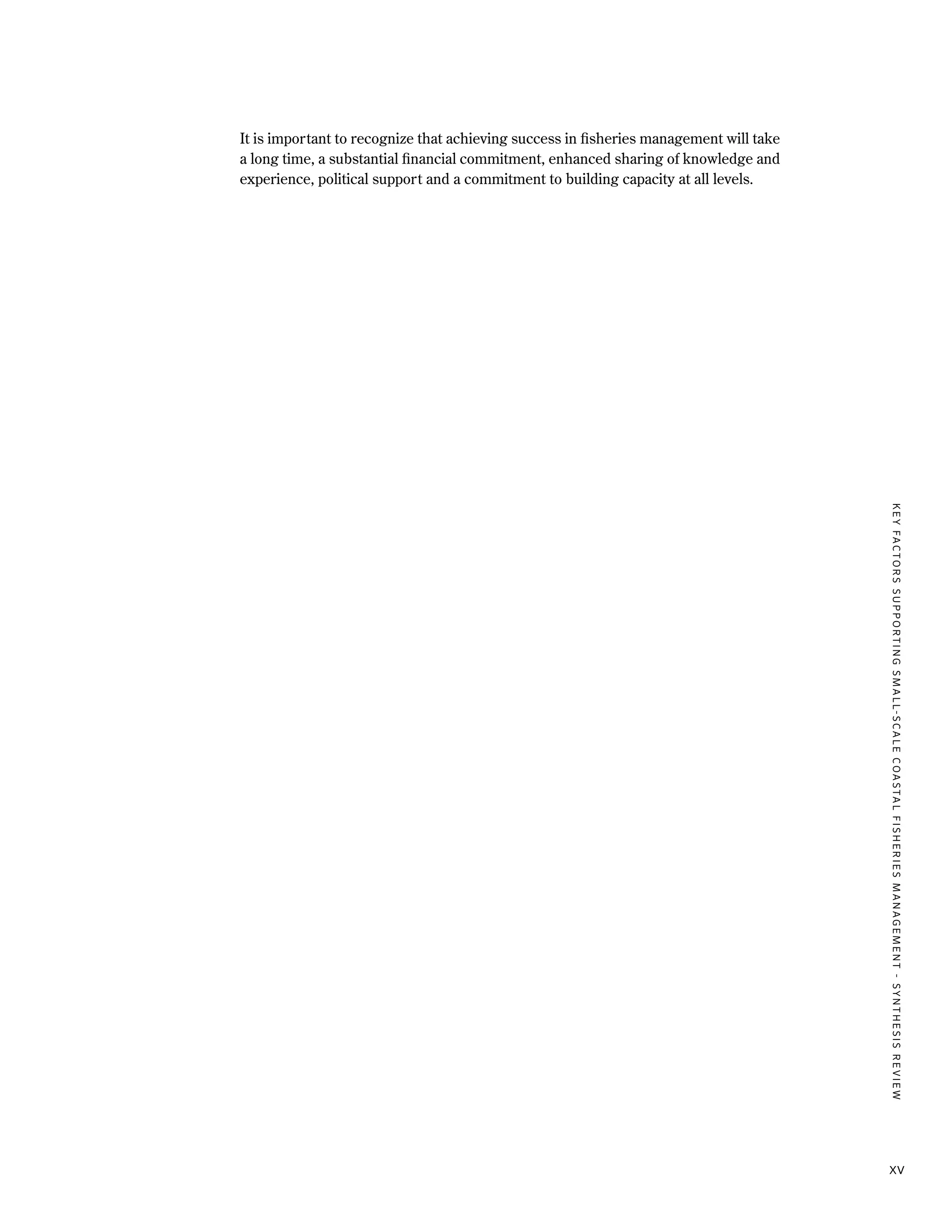 KEYFACTORSSUPPORTINGSMALL-SCALECOASTALFISHERIESMANAGEMENT-SYNTHESISREVIEW
xv
It is important to recognize that achieving success in fisheries management will take
a long time, a substantial financial commitment, enhanced sharing of knowledge and
experience, political support and a commitment to building capacity at all levels.
 