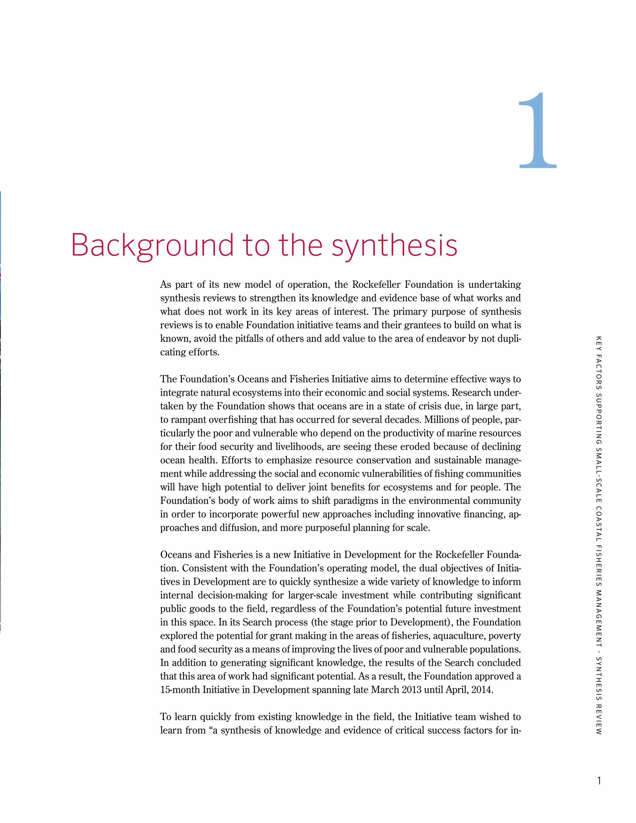 KEYFACTORSSUPPORTINGSMALL-SCALECOASTALFISHERIESMANAGEMENT-SYNTHESISREVIEW
1
1
1.	 Background to the synthesis
As part of its new model of operation, the Rockefeller Foundation is undertaking
synthesis reviews to strengthen its knowledge and evidence base of what works and
what does not work in its key areas of interest. The primary purpose of synthesis
reviews is to enable Foundation initiative teams and their grantees to build on what is
known, avoid the pitfalls of others and add value to the area of endeavor by not dupli-
cating efforts.
The Foundation’s Oceans and Fisheries Initiative aims to determine effective ways to
integrate natural ecosystems into their economic and social systems. Research under-
taken by the Foundation shows that oceans are in a state of crisis due, in large part,
to rampant overfishing that has occurred for several decades. Millions of people, par-
ticularly the poor and vulnerable who depend on the productivity of marine resources
for their food security and livelihoods, are seeing these eroded because of declining
ocean health. Efforts to emphasize resource conservation and sustainable manage-
ment while addressing the social and economic vulnerabilities of fishing communities
will have high potential to deliver joint benefits for ecosystems and for people. The
Foundation’s body of work aims to shift paradigms in the environmental community
in order to incorporate powerful new approaches including innovative financing, ap-
proaches and diffusion, and more purposeful planning for scale.
Oceans and Fisheries is a new Initiative in Development for the Rockefeller Founda-
tion. Consistent with the Foundation’s operating model, the dual objectives of Initia-
tives in Development are to quickly synthesize a wide variety of knowledge to inform
internal decision-making for larger-scale investment while contributing significant
public goods to the field, regardless of the Foundation’s potential future investment
in this space. In its Search process (the stage prior to Development), the Foundation
explored the potential for grant making in the areas of fisheries, aquaculture, poverty
and food security as a means of improving the lives of poor and vulnerable populations.
In addition to generating significant knowledge, the results of the Search concluded
that this area of work had significant potential. As a result, the Foundation approved a
15-month Initiative in Development spanning late March 2013 until April, 2014.
To learn quickly from existing knowledge in the field, the Initiative team wished to
learn from “a synthesis of knowledge and evidence of critical success factors for in-
 