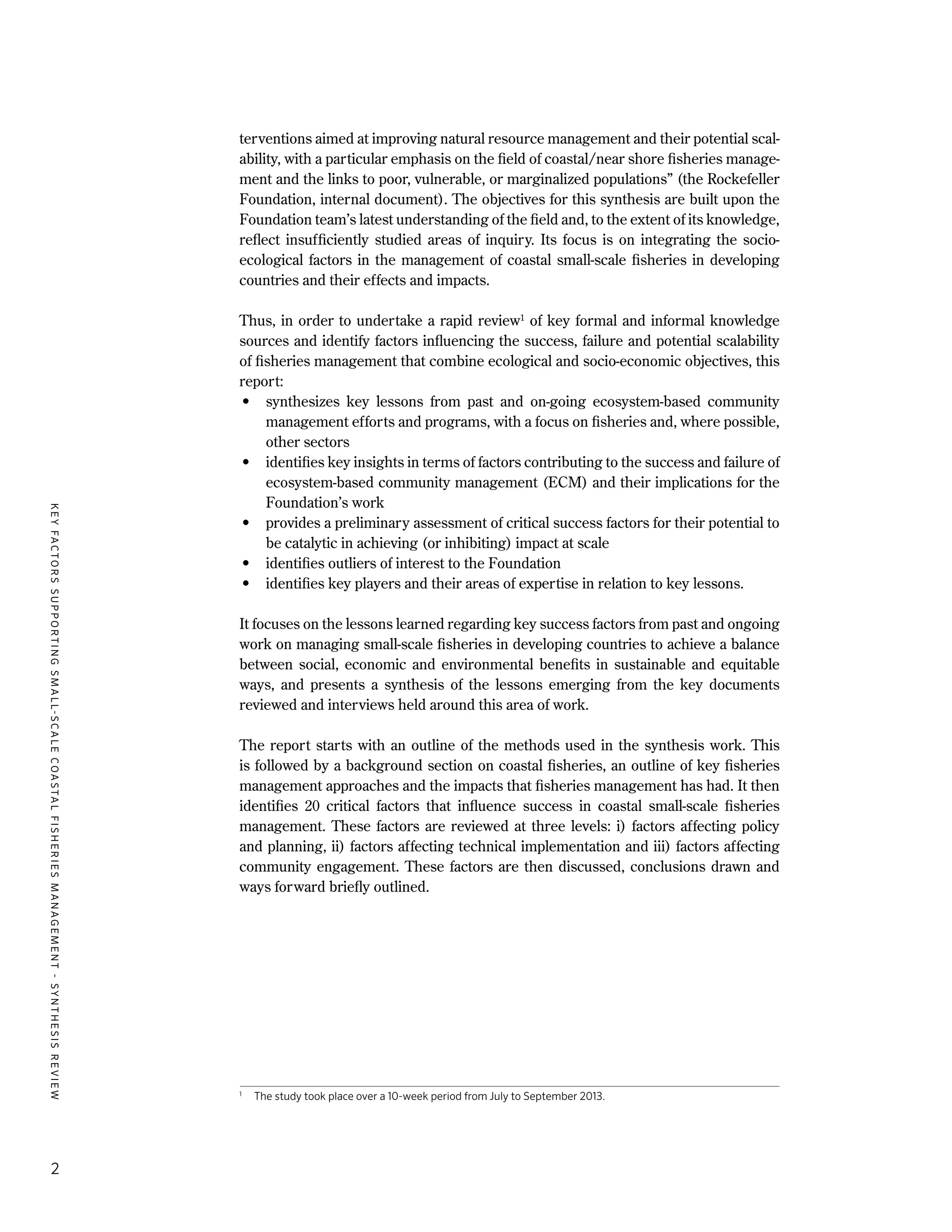 KEYFACTORSSUPPORTINGSMALL-SCALECOASTALFISHERIESMANAGEMENT-SYNTHESISREVIEW
2
terventions aimed at improving natural resource management and their potential scal-
ability, with a particular emphasis on the field of coastal/near shore fisheries manage-
ment and the links to poor, vulnerable, or marginalized populations” (the Rockefeller
Foundation, internal document). The objectives for this synthesis are built upon the
Foundation team’s latest understanding of the field and, to the extent of its knowledge,
reflect insufficiently studied areas of inquiry. Its focus is on integrating the socio-
ecological factors in the management of coastal small-scale fisheries in developing
countries and their effects and impacts.
Thus, in order to undertake a rapid review1
of key formal and informal knowledge
sources and identify factors influencing the success, failure and potential scalability
of fisheries management that combine ecological and socio-economic objectives, this
report:
•	 synthesizes key lessons from past and on-going ecosystem-based community
management efforts and programs, with a focus on fisheries and, where possible,
other sectors
•	 identifies key insights in terms of factors contributing to the success and failure of
ecosystem-based community management (ECM) and their implications for the
Foundation’s work
•	 provides a preliminary assessment of critical success factors for their potential to
be catalytic in achieving (or inhibiting) impact at scale
•	 identifies outliers of interest to the Foundation
•	 identifies key players and their areas of expertise in relation to key lessons.
It focuses on the lessons learned regarding key success factors from past and ongoing
work on managing small-scale fisheries in developing countries to achieve a balance
between social, economic and environmental benefits in sustainable and equitable
ways, and presents a synthesis of the lessons emerging from the key documents
reviewed and interviews held around this area of work.
The report starts with an outline of the methods used in the synthesis work. This
is followed by a background section on coastal fisheries, an outline of key fisheries
management approaches and the impacts that fisheries management has had. It then
identifies 20 critical factors that influence success in coastal small-scale fisheries
management. These factors are reviewed at three levels: i) factors affecting policy
and planning, ii) factors affecting technical implementation and iii) factors affecting
community engagement. These factors are then discussed, conclusions drawn and
ways forward briefly outlined.
1
	 The study took place over a 10-week period from July to September 2013.
 