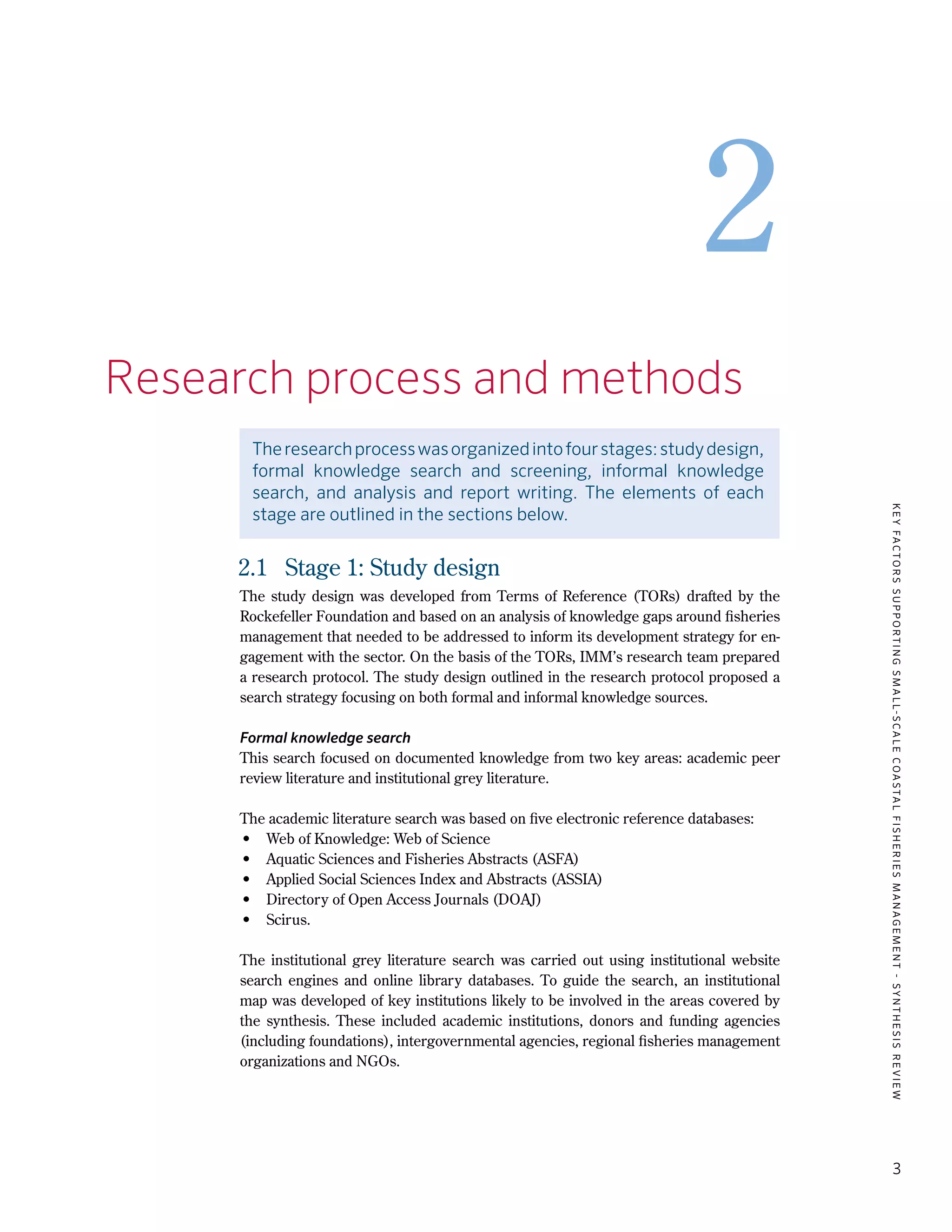 KEYFACTORSSUPPORTINGSMALL-SCALECOASTALFISHERIESMANAGEMENT-SYNTHESISREVIEW
3
2
2.	Research process and methods
Theresearchprocesswasorganizedintofourstages:studydesign,
formal knowledge search and screening, informal knowledge
search, and analysis and report writing. The elements of each
stage are outlined in the sections below.
2.1	 Stage 1: Study design
The study design was developed from Terms of Reference (TORs) drafted by the
Rockefeller Foundation and based on an analysis of knowledge gaps around fisheries
management that needed to be addressed to inform its development strategy for en-
gagement with the sector. On the basis of the TORs, IMM’s research team prepared
a research protocol. The study design outlined in the research protocol proposed a
search strategy focusing on both formal and informal knowledge sources.
Formal knowledge search
This search focused on documented knowledge from two key areas: academic peer
review literature and institutional grey literature.
The academic literature search was based on five electronic reference databases:
•	 Web of Knowledge: Web of Science
•	 Aquatic Sciences and Fisheries Abstracts (ASFA)
•	 Applied Social Sciences Index and Abstracts (ASSIA)
•	 Directory of Open Access Journals (DOAJ)
•	Scirus.
The institutional grey literature search was carried out using institutional website
search engines and online library databases. To guide the search, an institutional
map was developed of key institutions likely to be involved in the areas covered by
the synthesis. These included academic institutions, donors and funding agencies
(including foundations), intergovernmental agencies, regional fisheries management
organizations and NGOs.
 