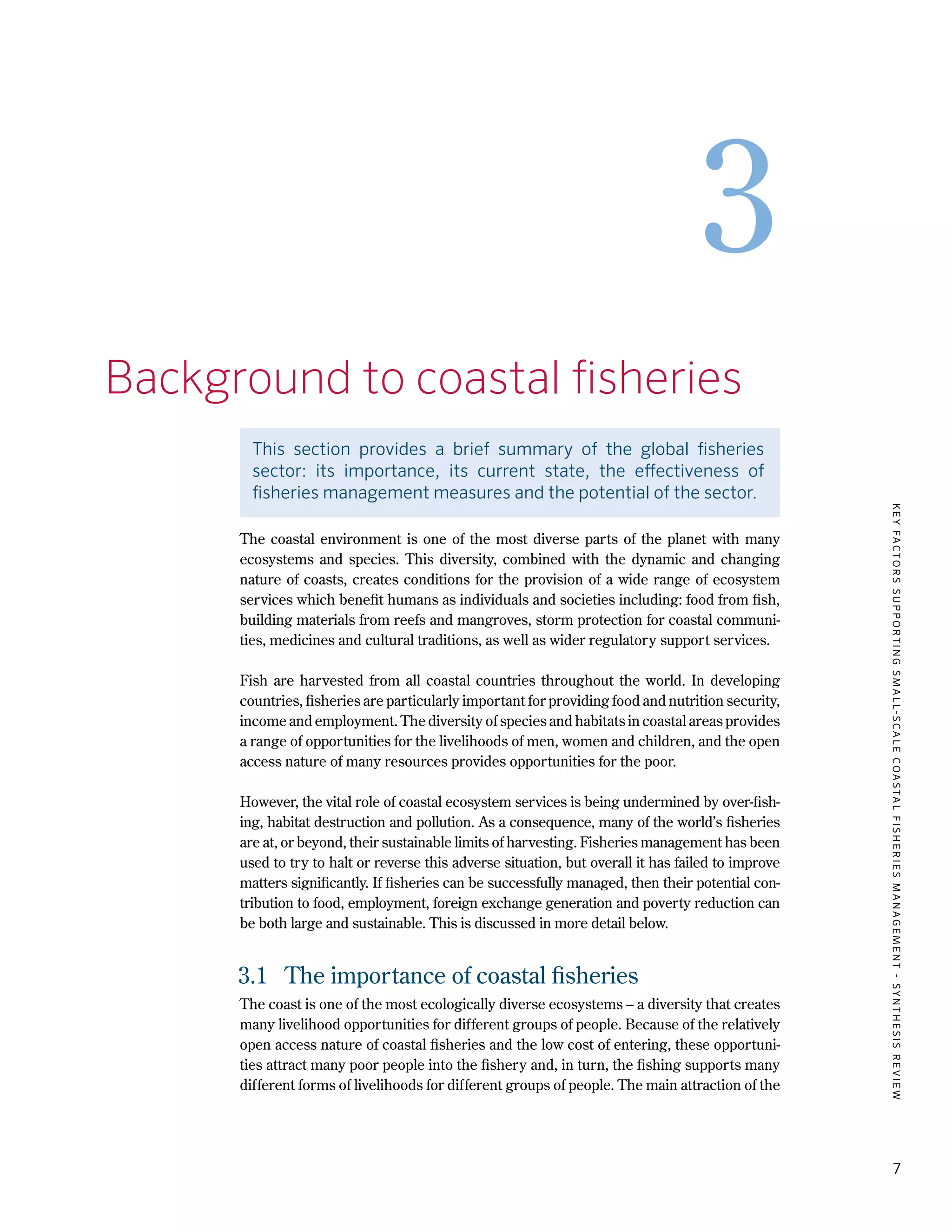 KEYFACTORSSUPPORTINGSMALL-SCALECOASTALFISHERIESMANAGEMENT-SYNTHESISREVIEW
7
3
3.	 Background to coastal fisheries
This section provides a brief summary of the global fisheries
sector: its importance, its current state, the effectiveness of
fisheries management measures and the potential of the sector.
The coastal environment is one of the most diverse parts of the planet with many
ecosystems and species. This diversity, combined with the dynamic and changing
nature of coasts, creates conditions for the provision of a wide range of ecosystem
services which benefit humans as individuals and societies including: food from fish,
building materials from reefs and mangroves, storm protection for coastal communi-
ties, medicines and cultural traditions, as well as wider regulatory support services.
Fish are harvested from all coastal countries throughout the world. In developing
countries, fisheries are particularly important for providing food and nutrition security,
income and employment. The diversity of species and habitats in coastal areas provides
a range of opportunities for the livelihoods of men, women and children, and the open
access nature of many resources provides opportunities for the poor.
However, the vital role of coastal ecosystem services is being undermined by over-fish-
ing, habitat destruction and pollution. As a consequence, many of the world’s fisheries
are at, or beyond, their sustainable limits of harvesting. Fisheries management has been
used to try to halt or reverse this adverse situation, but overall it has failed to improve
matters significantly. If fisheries can be successfully managed, then their potential con-
tribution to food, employment, foreign exchange generation and poverty reduction can
be both large and sustainable. This is discussed in more detail below.
3.1	 The importance of coastal fisheries
The coast is one of the most ecologically diverse ecosystems – a diversity that creates
many livelihood opportunities for different groups of people. Because of the relatively
open access nature of coastal fisheries and the low cost of entering, these opportuni-
ties attract many poor people into the fishery and, in turn, the fishing supports many
different forms of livelihoods for different groups of people. The main attraction of the
 