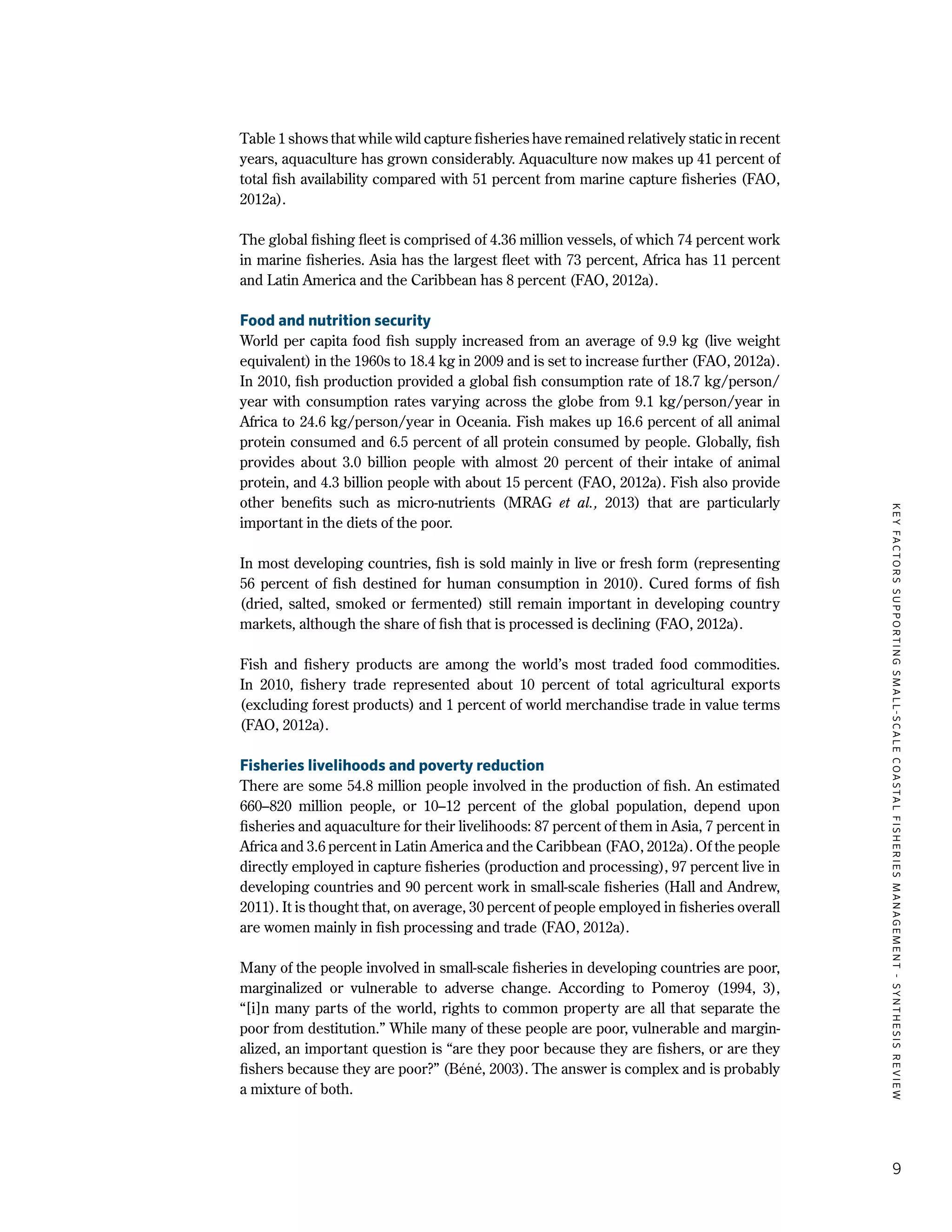 KEYFACTORSSUPPORTINGSMALL-SCALECOASTALFISHERIESMANAGEMENT-SYNTHESISREVIEW
9
Table 1 shows that while wild capture fisheries have remained relatively static in recent
years, aquaculture has grown considerably. Aquaculture now makes up 41 percent of
total fish availability compared with 51 percent from marine capture fisheries (FAO,
2012a).
The global fishing fleet is comprised of 4.36 million vessels, of which 74 percent work
in marine fisheries. Asia has the largest fleet with 73 percent, Africa has 11 percent
and Latin America and the Caribbean has 8 percent (FAO, 2012a).
Food and nutrition security
World per capita food fish supply increased from an average of 9.9 kg (live weight
equivalent) in the 1960s to 18.4 kg in 2009 and is set to increase further (FAO, 2012a).
In 2010, fish production provided a global fish consumption rate of 18.7 kg/person/
year with consumption rates varying across the globe from 9.1 kg/person/year in
Africa to 24.6 kg/person/year in Oceania. Fish makes up 16.6 percent of all animal
protein consumed and 6.5 percent of all protein consumed by people. Globally, fish
provides about 3.0 billion people with almost 20  percent of their intake of animal
protein, and 4.3 billion people with about 15 percent (FAO, 2012a). Fish also provide
other benefits such as micro-nutrients (MRAG et al., 2013) that are particularly
important in the diets of the poor.
In most developing countries, fish is sold mainly in live or fresh form (representing
56  percent of fish destined for human consumption in 2010). Cured forms of fish
(dried, salted, smoked or fermented) still remain important in developing country
markets, although the share of fish that is processed is declining (FAO, 2012a).
Fish and fishery products are among the world’s most traded food commodities.
In 2010, fishery trade represented about 10  percent of total agricultural exports
(excluding forest products) and 1 percent of world merchandise trade in value terms
(FAO, 2012a).
Fisheries livelihoods and poverty reduction
There are some 54.8 million people involved in the production of fish. An estimated
660–820 million people, or 10–12  percent of the global population, depend upon
fisheries and aquaculture for their livelihoods: 87 percent of them in Asia, 7 percent in
Africa and 3.6 percent in Latin America and the Caribbean (FAO, 2012a). Of the people
directly employed in capture fisheries (production and processing), 97 percent live in
developing countries and 90 percent work in small-scale fisheries (Hall and Andrew,
2011). It is thought that, on average, 30 percent of people employed in fisheries overall
are women mainly in fish processing and trade (FAO, 2012a).
Many of the people involved in small-scale fisheries in developing countries are poor,
marginalized or vulnerable to adverse change. According to Pomeroy (1994, 3),
“[i]n many parts of the world, rights to common property are all that separate the
poor from destitution.” While many of these people are poor, vulnerable and margin-
alized, an important question is “are they poor because they are fishers, or are they
fishers because they are poor?” (Béné, 2003). The answer is complex and is probably
a mixture of both.
 