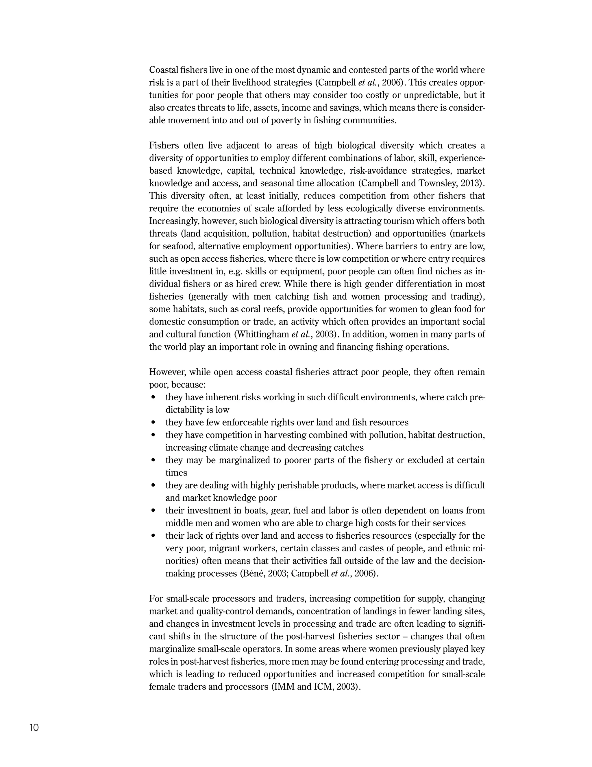 10
Coastal fishers live in one of the most dynamic and contested parts of the world where
risk is a part of their livelihood strategies (Campbell et al., 2006). This creates oppor-
tunities for poor people that others may consider too costly or unpredictable, but it
also creates threats to life, assets, income and savings, which means there is consider-
able movement into and out of poverty in fishing communities.
Fishers often live adjacent to areas of high biological diversity which creates a
diversity of opportunities to employ different combinations of labor, skill, experience-
based knowledge, capital, technical knowledge, risk-avoidance strategies, market
knowledge and access, and seasonal time allocation (Campbell and Townsley, 2013).
This diversity often, at least initially, reduces competition from other fishers that
require the economies of scale afforded by less ecologically diverse environments.
Increasingly, however, such biological diversity is attracting tourism which offers both
threats (land acquisition, pollution, habitat destruction) and opportunities (markets
for seafood, alternative employment opportunities). Where barriers to entry are low,
such as open access fisheries, where there is low competition or where entry requires
little investment in, e.g. skills or equipment, poor people can often find niches as in-
dividual fishers or as hired crew. While there is high gender differentiation in most
fisheries (generally with men catching fish and women processing and trading),
some habitats, such as coral reefs, provide opportunities for women to glean food for
domestic consumption or trade, an activity which often provides an important social
and cultural function (Whittingham et al., 2003). In addition, women in many parts of
the world play an important role in owning and financing fishing operations.
However, while open access coastal fisheries attract poor people, they often remain
poor, because:
•	 they have inherent risks working in such difficult environments, where catch pre-
dictability is low
•	 they have few enforceable rights over land and fish resources
•	 they have competition in harvesting combined with pollution, habitat destruction,
increasing climate change and decreasing catches
•	 they may be marginalized to poorer parts of the fishery or excluded at certain
times
•	 they are dealing with highly perishable products, where market access is difficult
and market knowledge poor
•	 their investment in boats, gear, fuel and labor is often dependent on loans from
middle men and women who are able to charge high costs for their services
•	 their lack of rights over land and access to fisheries resources (especially for the
very poor, migrant workers, certain classes and castes of people, and ethnic mi-
norities) often means that their activities fall outside of the law and the decision-
making processes (Béné, 2003; Campbell et al., 2006).
For small-scale processors and traders, increasing competition for supply, changing
market and quality-control demands, concentration of landings in fewer landing sites,
and changes in investment levels in processing and trade are often leading to signifi-
cant shifts in the structure of the post-harvest fisheries sector – changes that often
marginalize small-scale operators. In some areas where women previously played key
roles in post-harvest fisheries, more men may be found entering processing and trade,
which is leading to reduced opportunities and increased competition for small-scale
female traders and processors (IMM and ICM, 2003).
 
