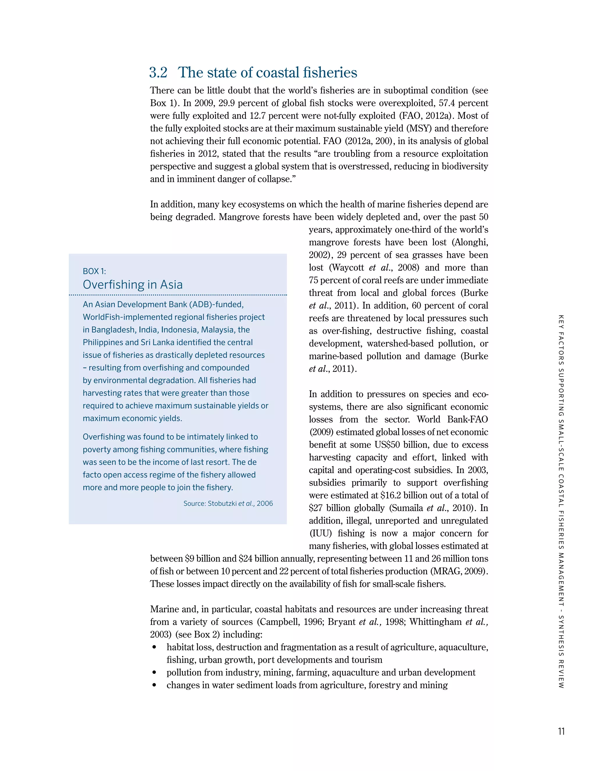 KEYFACTORSSUPPORTINGSMALL-SCALECOASTALFISHERIESMANAGEMENT-SYNTHESISREVIEW
11
3.2	 The state of coastal fisheries
There can be little doubt that the world’s fisheries are in suboptimal condition (see
Box 1). In 2009, 29.9 percent of global fish stocks were overexploited, 57.4 percent
were fully exploited and 12.7 percent were not-fully exploited (FAO, 2012a). Most of
the fully exploited stocks are at their maximum sustainable yield (MSY) and therefore
not achieving their full economic potential. FAO (2012a, 200), in its analysis of global
fisheries in 2012, stated that the results “are troubling from a resource exploitation
perspective and suggest a global system that is overstressed, reducing in biodiversity
and in imminent danger of collapse.”
In addition, many key ecosystems on which the health of marine fisheries depend are
being degraded. Mangrove forests have been widely depleted and, over the past 50
years, approximately one-third of the world’s
mangrove forests have been lost (Alonghi,
2002), 29  percent of sea grasses have been
lost (Waycott et al., 2008) and more than
75 percent of coral reefs are under immediate
threat from local and global forces (Burke
et al., 2011). In addition, 60 percent of coral
reefs are threatened by local pressures such
as over-fishing, destructive fishing, coastal
development, watershed-based pollution, or
marine-based pollution and damage (Burke
et al., 2011).
In addition to pressures on species and eco-
systems, there are also significant economic
losses from the sector. World Bank-FAO
(2009) estimated global losses of net economic
benefit at some US$50 billion, due to excess
harvesting capacity and effort, linked with
capital and operating-cost subsidies. In 2003,
subsidies primarily to support overfishing
were estimated at $16.2 billion out of a total of
$27 billion globally (Sumaila et al., 2010). In
addition, illegal, unreported and unregulated
(IUU) fishing is now a major concern for
many fisheries, with global losses estimated at
between $9 billion and $24 billion annually, representing between 11 and 26 million tons
of fish or between 10 percent and 22 percent of total fisheries production (MRAG, 2009).
These losses impact directly on the availability of fish for small-scale fishers.
Marine and, in particular, coastal habitats and resources are under increasing threat
from a variety of sources (Campbell, 1996; Bryant et al., 1998; Whittingham et al.,
2003) (see Box 2) including:
•	 habitat loss, destruction and fragmentation as a result of agriculture, aquaculture,
fishing, urban growth, port developments and tourism
•	 pollution from industry, mining, farming, aquaculture and urban development
•	 changes in water sediment loads from agriculture, forestry and mining
BOX 1:
Overfishing in Asia
An Asian Development Bank (ADB)-funded,
WorldFish-implemented regional fisheries project
in Bangladesh, India, Indonesia, Malaysia, the
Philippines and Sri Lanka identified the central
issue of fisheries as drastically depleted resources
– resulting from overfishing and compounded
by environmental degradation. All fisheries had
harvesting rates that were greater than those
required to achieve maximum sustainable yields or
maximum economic yields.
Overfishing was found to be intimately linked to
poverty among fishing communities, where fishing
was seen to be the income of last resort. The de
facto open access regime of the fishery allowed
more and more people to join the fishery.
Source: Stobutzki et al., 2006
 