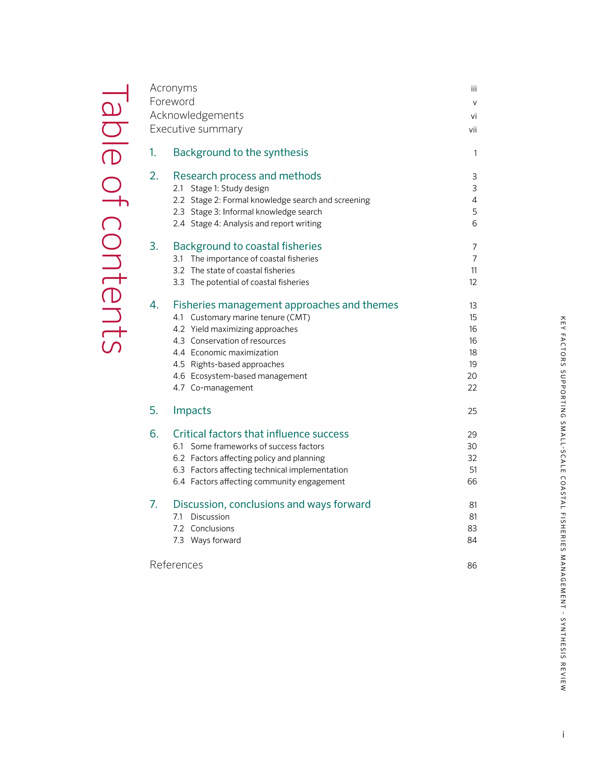 KEYFACTORSSUPPORTINGSMALL-SCALECOASTALFISHERIESMANAGEMENT-SYNTHESISREVIEW
i
Tableofcontents Acronyms	iii
Foreword	v
Acknowledgements	vi
Executive summary	vii
	
1. 	 Background to the synthesis	1
2. 	 Research process and methods	3
	 2.1	 Stage 1: Study design	 3
	 2.2	 Stage 2: Formal knowledge search and screening	 4
	 2.3	 Stage 3: Informal knowledge search	 5
	 2.4	 Stage 4: Analysis and report writing	 6
3. 	 Background to coastal fisheries	7
	 3.1	 The importance of coastal fisheries	 7
	 3.2	 The state of coastal fisheries	 11
	 3.3	 The potential of coastal fisheries	 12
4. 	 Fisheries management approaches and themes	13
	 4.1	 Customary marine tenure (CMT)	15
	 4.2	 Yield maximizing approaches	 16
	 4.3	 Conservation of resources	 16
	 4.4	 Economic maximization	 18
	 4.5	 Rights-based approaches	 19
	 4.6	 Ecosystem-based management	 20
	 4.7	Co-management	 22
5. 	 Impacts	25
6. 	 Critical factors that influence success	29
	 6.1	 Some frameworks of success factors	 30
	 6.2	 Factors affecting policy and planning	 32
	 6.3 	 Factors affecting technical implementation	 51
	 6.4 	 Factors affecting community engagement	 66
		
7. 	 Discussion, conclusions and ways forward	81
	 7.1	Discussion	 81
	 7.2	Conclusions	 83
	 7.3	 Ways forward	 84
References	86
 