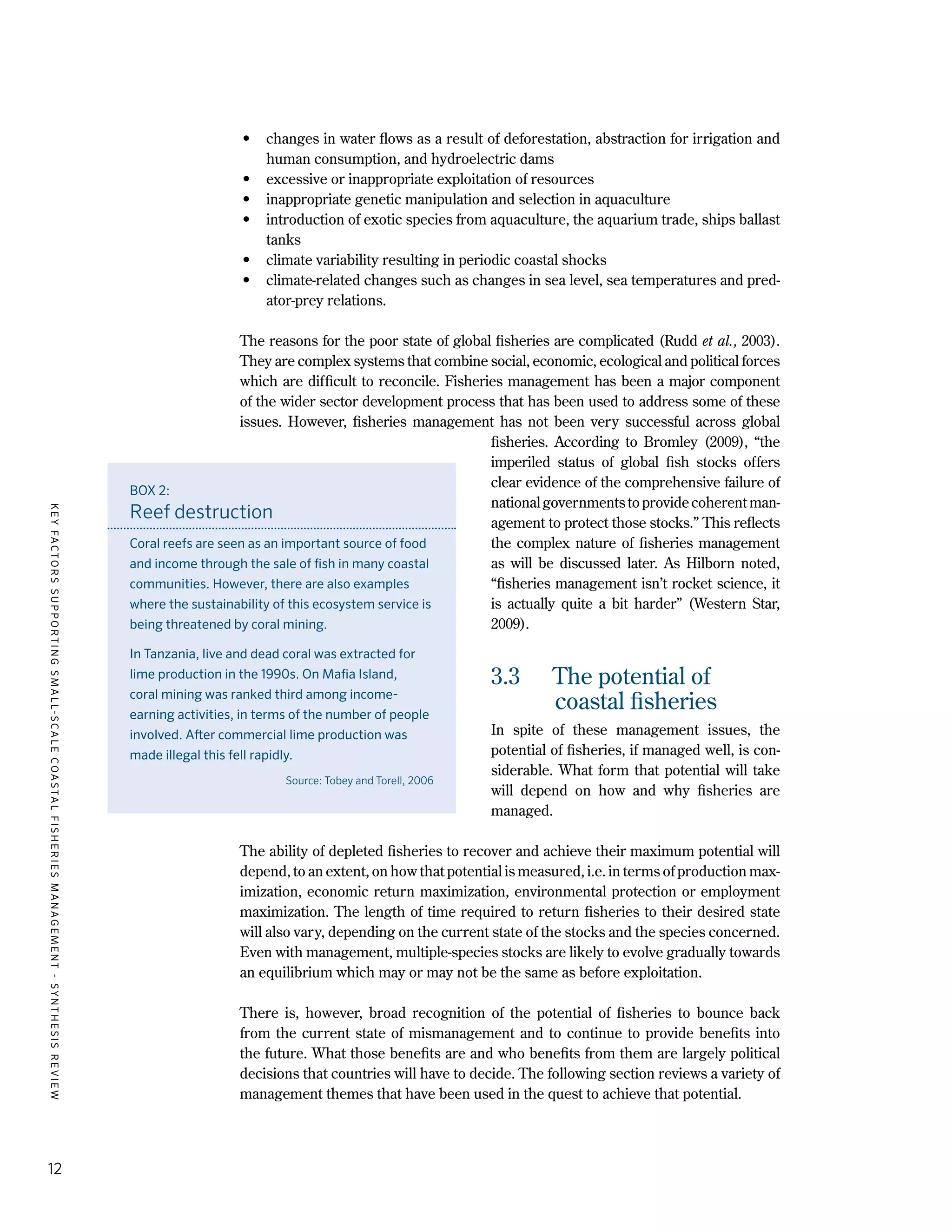 KEYFACTORSSUPPORTINGSMALL-SCALECOASTALFISHERIESMANAGEMENT-SYNTHESISREVIEW
12
•	 changes in water flows as a result of deforestation, abstraction for irrigation and
human consumption, and hydroelectric dams
•	 excessive or inappropriate exploitation of resources
•	 inappropriate genetic manipulation and selection in aquaculture
•	 introduction of exotic species from aquaculture, the aquarium trade, ships ballast
tanks
•	 climate variability resulting in periodic coastal shocks
•	 climate-related changes such as changes in sea level, sea temperatures and pred-
ator-prey relations.
The reasons for the poor state of global fisheries are complicated (Rudd et al., 2003).
They are complex systems that combine social, economic, ecological and political forces
which are difficult to reconcile. Fisheries management has been a major component
of the wider sector development process that has been used to address some of these
issues. However, fisheries management has not been very successful across global
fisheries. According to Bromley (2009), “the
imperiled status of global fish stocks offers
clear evidence of the comprehensive failure of
nationalgovernmentstoprovidecoherentman-
agement to protect those stocks.” This reflects
the complex nature of fisheries management
as will be discussed later. As Hilborn noted,
“fisheries management isn’t rocket science, it
is actually quite a bit harder” (Western Star,
2009).
3.3	 The potential of
coastal fisheries
In spite of these management issues, the
potential of fisheries, if managed well, is con-
siderable. What form that potential will take
will depend on how and why fisheries are
managed.
The ability of depleted fisheries to recover and achieve their maximum potential will
depend, to an extent, on how that potential is measured, i.e. in terms of production max-
imization, economic return maximization, environmental protection or employment
maximization. The length of time required to return fisheries to their desired state
will also vary, depending on the current state of the stocks and the species concerned.
Even with management, multiple-species stocks are likely to evolve gradually towards
an equilibrium which may or may not be the same as before exploitation.
There is, however, broad recognition of the potential of fisheries to bounce back
from the current state of mismanagement and to continue to provide benefits into
the future. What those benefits are and who benefits from them are largely political
decisions that countries will have to decide. The following section reviews a variety of
management themes that have been used in the quest to achieve that potential.
BOX 2:
Reef destruction
Coral reefs are seen as an important source of food
and income through the sale of fish in many coastal
communities. However, there are also examples
where the sustainability of this ecosystem service is
being threatened by coral mining.
In Tanzania, live and dead coral was extracted for
lime production in the 1990s. On Mafia Island,
coral mining was ranked third among income-
earning activities, in terms of the number of people
involved. After commercial lime production was
made illegal this fell rapidly.
Source: Tobey and Torell, 2006
 