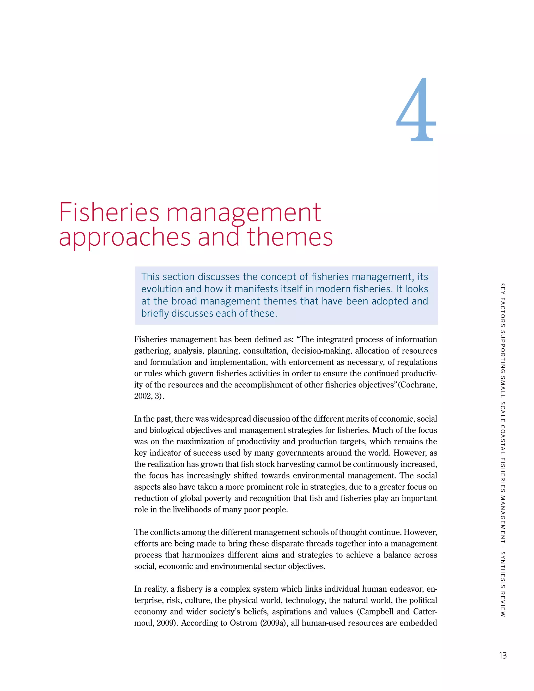 KEYFACTORSSUPPORTINGSMALL-SCALECOASTALFISHERIESMANAGEMENT-SYNTHESISREVIEW
13
4
4.	Fisheries management
	 approaches and themes
This section discusses the concept of fisheries management, its
evolution and how it manifests itself in modern fisheries. It looks
at the broad management themes that have been adopted and
briefly discusses each of these.
Fisheries management has been defined as: “The integrated process of information
gathering, analysis, planning, consultation, decision-making, allocation of resources
and formulation and implementation, with enforcement as necessary, of regulations
or rules which govern fisheries activities in order to ensure the continued productiv-
ity of the resources and the accomplishment of other fisheries objectives”(Cochrane,
2002, 3).
In the past, there was widespread discussion of the different merits of economic, social
and biological objectives and management strategies for fisheries. Much of the focus
was on the maximization of productivity and production targets, which remains the
key indicator of success used by many governments around the world. However, as
the realization has grown that fish stock harvesting cannot be continuously increased,
the focus has increasingly shifted towards environmental management. The social
aspects also have taken a more prominent role in strategies, due to a greater focus on
reduction of global poverty and recognition that fish and fisheries play an important
role in the livelihoods of many poor people.
The conflicts among the different management schools of thought continue. However,
efforts are being made to bring these disparate threads together into a management
process that harmonizes different aims and strategies to achieve a balance across
social, economic and environmental sector objectives.
In reality, a fishery is a complex system which links individual human endeavor, en-
terprise, risk, culture, the physical world, technology, the natural world, the political
economy and wider society’s beliefs, aspirations and values (Campbell and Catter-
moul, 2009). According to Ostrom (2009a), all human-used resources are embedded
 