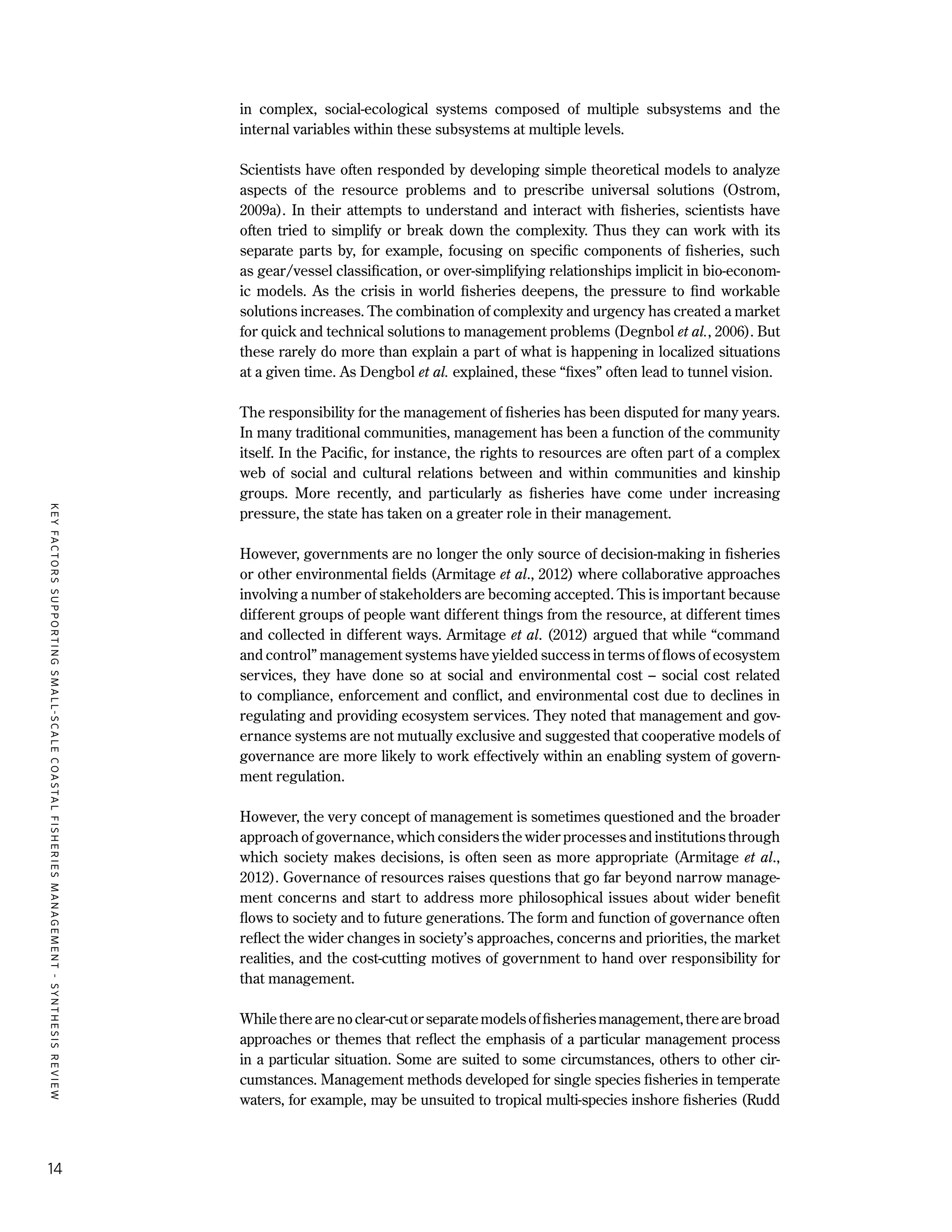 KEYFACTORSSUPPORTINGSMALL-SCALECOASTALFISHERIESMANAGEMENT-SYNTHESISREVIEW
14
in complex, social-ecological systems composed of multiple subsystems and the
internal variables within these subsystems at multiple levels.
Scientists have often responded by developing simple theoretical models to analyze
aspects of the resource problems and to prescribe universal solutions (Ostrom,
2009a). In their attempts to understand and interact with fisheries, scientists have
often tried to simplify or break down the complexity. Thus they can work with its
separate parts by, for example, focusing on specific components of fisheries, such
as gear/vessel classification, or over-simplifying relationships implicit in bio-econom-
ic models. As the crisis in world fisheries deepens, the pressure to find workable
solutions increases. The combination of complexity and urgency has created a market
for quick and technical solutions to management problems (Degnbol et al., 2006). But
these rarely do more than explain a part of what is happening in localized situations
at a given time. As Dengbol et al. explained, these “fixes” often lead to tunnel vision.
The responsibility for the management of fisheries has been disputed for many years.
In many traditional communities, management has been a function of the community
itself. In the Pacific, for instance, the rights to resources are often part of a complex
web of social and cultural relations between and within communities and kinship
groups. More recently, and particularly as fisheries have come under increasing
pressure, the state has taken on a greater role in their management.
However, governments are no longer the only source of decision-making in fisheries
or other environmental fields (Armitage et al., 2012) where collaborative approaches
involving a number of stakeholders are becoming accepted. This is important because
different groups of people want different things from the resource, at different times
and collected in different ways. Armitage et al. (2012) argued that while “command
and control” management systems have yielded success in terms of flows of ecosystem
services, they have done so at social and environmental cost – social cost related
to compliance, enforcement and conflict, and environmental cost due to declines in
regulating and providing ecosystem services. They noted that management and gov-
ernance systems are not mutually exclusive and suggested that cooperative models of
governance are more likely to work effectively within an enabling system of govern-
ment regulation.
However, the very concept of management is sometimes questioned and the broader
approach of governance, which considers the wider processes and institutions through
which society makes decisions, is often seen as more appropriate (Armitage et al.,
2012). Governance of resources raises questions that go far beyond narrow manage-
ment concerns and start to address more philosophical issues about wider benefit
flows to society and to future generations. The form and function of governance often
reflect the wider changes in society’s approaches, concerns and priorities, the market
realities, and the cost-cutting motives of government to hand over responsibility for
that management.
Whiletherearenoclear-cutorseparatemodelsoffisheriesmanagement,therearebroad
approaches or themes that reflect the emphasis of a particular management process
in a particular situation. Some are suited to some circumstances, others to other cir-
cumstances. Management methods developed for single species fisheries in temperate
waters, for example, may be unsuited to tropical multi-species inshore fisheries (Rudd
 