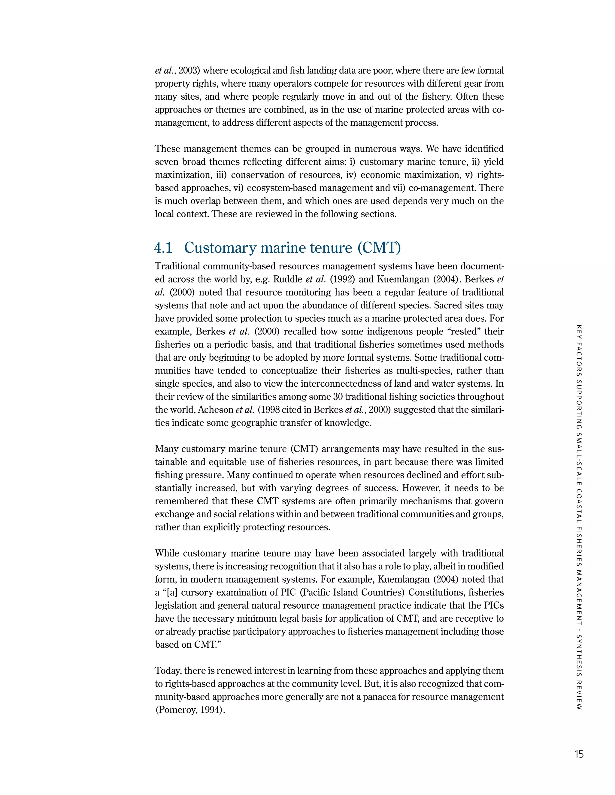 KEYFACTORSSUPPORTINGSMALL-SCALECOASTALFISHERIESMANAGEMENT-SYNTHESISREVIEW
15
et al., 2003) where ecological and fish landing data are poor, where there are few formal
property rights, where many operators compete for resources with different gear from
many sites, and where people regularly move in and out of the fishery. Often these
approaches or themes are combined, as in the use of marine protected areas with co-
management, to address different aspects of the management process.
These management themes can be grouped in numerous ways. We have identified
seven broad themes reflecting different aims: i) customary marine tenure, ii) yield
maximization, iii) conservation of resources, iv) economic maximization, v) rights-
based approaches, vi) ecosystem-based management and vii) co-management. There
is much overlap between them, and which ones are used depends very much on the
local context. These are reviewed in the following sections.
4.1	 Customary marine tenure (CMT)
Traditional community-based resources management systems have been document-
ed across the world by, e.g. Ruddle et al. (1992) and Kuemlangan (2004). Berkes et
al. (2000) noted that resource monitoring has been a regular feature of traditional
systems that note and act upon the abundance of different species. Sacred sites may
have provided some protection to species much as a marine protected area does. For
example, Berkes et al. (2000) recalled how some indigenous people “rested” their
fisheries on a periodic basis, and that traditional fisheries sometimes used methods
that are only beginning to be adopted by more formal systems. Some traditional com-
munities have tended to conceptualize their fisheries as multi-species, rather than
single species, and also to view the interconnectedness of land and water systems. In
their review of the similarities among some 30 traditional fishing societies throughout
the world, Acheson et al. (1998 cited in Berkes et al., 2000) suggested that the similari-
ties indicate some geographic transfer of knowledge.
Many customary marine tenure (CMT) arrangements may have resulted in the sus-
tainable and equitable use of fisheries resources, in part because there was limited
fishing pressure. Many continued to operate when resources declined and effort sub-
stantially increased, but with varying degrees of success. However, it needs to be
remembered that these CMT systems are often primarily mechanisms that govern
exchange and social relations within and between traditional communities and groups,
rather than explicitly protecting resources.
While customary marine tenure may have been associated largely with traditional
systems, there is increasing recognition that it also has a role to play, albeit in modified
form, in modern management systems. For example, Kuemlangan (2004) noted that
a “[a] cursory examination of PIC (Pacific Island Countries) Constitutions, fisheries
legislation and general natural resource management practice indicate that the PICs
have the necessary minimum legal basis for application of CMT, and are receptive to
or already practise participatory approaches to fisheries management including those
based on CMT.”
Today, there is renewed interest in learning from these approaches and applying them
to rights-based approaches at the community level. But, it is also recognized that com-
munity-based approaches more generally are not a panacea for resource management
(Pomeroy, 1994).
 