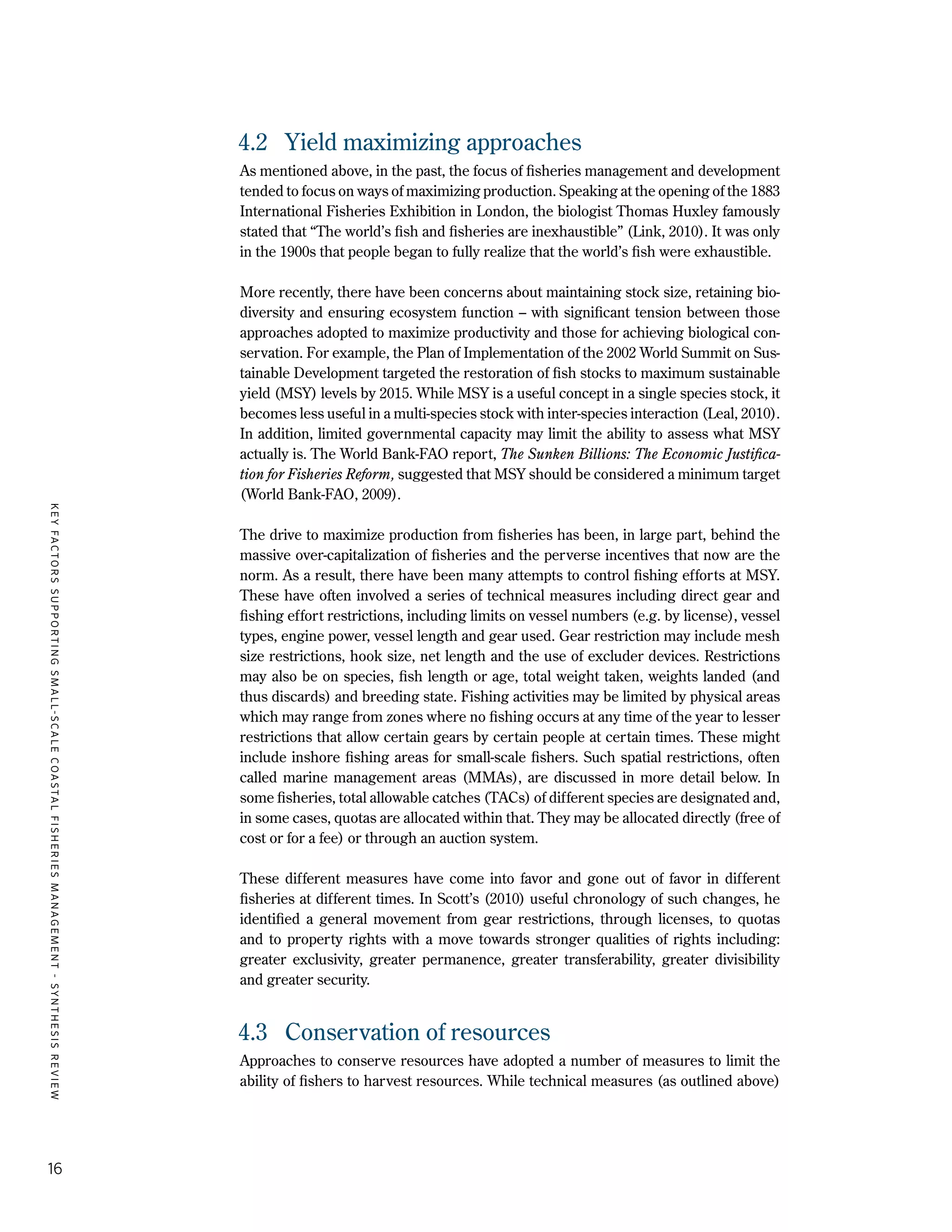 KEYFACTORSSUPPORTINGSMALL-SCALECOASTALFISHERIESMANAGEMENT-SYNTHESISREVIEW
16
4.2	 Yield maximizing approaches
As mentioned above, in the past, the focus of fisheries management and development
tended to focus on ways of maximizing production. Speaking at the opening of the 1883
International Fisheries Exhibition in London, the biologist Thomas Huxley famously
stated that “The world’s fish and fisheries are inexhaustible” (Link, 2010). It was only
in the 1900s that people began to fully realize that the world’s fish were exhaustible.
More recently, there have been concerns about maintaining stock size, retaining bio-
diversity and ensuring ecosystem function – with significant tension between those
approaches adopted to maximize productivity and those for achieving biological con-
servation. For example, the Plan of Implementation of the 2002 World Summit on Sus-
tainable Development targeted the restoration of fish stocks to maximum sustainable
yield (MSY) levels by 2015. While MSY is a useful concept in a single species stock, it
becomes less useful in a multi-species stock with inter-species interaction (Leal, 2010).
In addition, limited governmental capacity may limit the ability to assess what MSY
actually is. The World Bank-FAO report, The Sunken Billions: The Economic Justifica-
tion for Fisheries Reform, suggested that MSY should be considered a minimum target
(World Bank-FAO, 2009).
The drive to maximize production from fisheries has been, in large part, behind the
massive over-capitalization of fisheries and the perverse incentives that now are the
norm. As a result, there have been many attempts to control fishing efforts at MSY.
These have often involved a series of technical measures including direct gear and
fishing effort restrictions, including limits on vessel numbers (e.g. by license), vessel
types, engine power, vessel length and gear used. Gear restriction may include mesh
size restrictions, hook size, net length and the use of excluder devices. Restrictions
may also be on species, fish length or age, total weight taken, weights landed (and
thus discards) and breeding state. Fishing activities may be limited by physical areas
which may range from zones where no fishing occurs at any time of the year to lesser
restrictions that allow certain gears by certain people at certain times. These might
include inshore fishing areas for small-scale fishers. Such spatial restrictions, often
called marine management areas (MMAs), are discussed in more detail below. In
some fisheries, total allowable catches (TACs) of different species are designated and,
in some cases, quotas are allocated within that. They may be allocated directly (free of
cost or for a fee) or through an auction system.
These different measures have come into favor and gone out of favor in different
fisheries at different times. In Scott’s (2010) useful chronology of such changes, he
identified a general movement from gear restrictions, through licenses, to quotas
and to property rights with a move towards stronger qualities of rights including:
greater exclusivity, greater permanence, greater transferability, greater divisibility
and greater security.
4.3	 Conservation of resources
Approaches to conserve resources have adopted a number of measures to limit the
ability of fishers to harvest resources. While technical measures (as outlined above)
 