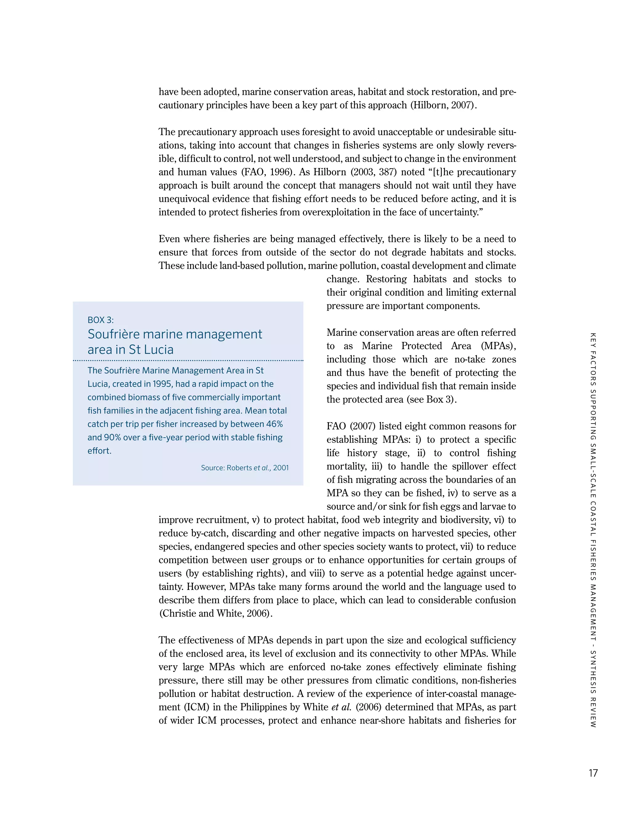 KEYFACTORSSUPPORTINGSMALL-SCALECOASTALFISHERIESMANAGEMENT-SYNTHESISREVIEW
17
have been adopted, marine conservation areas, habitat and stock restoration, and pre-
cautionary principles have been a key part of this approach (Hilborn, 2007).
The precautionary approach uses foresight to avoid unacceptable or undesirable situ-
ations, taking into account that changes in fisheries systems are only slowly revers-
ible, difficult to control, not well understood, and subject to change in the environment
and human values (FAO, 1996). As Hilborn (2003, 387) noted “[t]he precautionary
approach is built around the concept that managers should not wait until they have
unequivocal evidence that fishing effort needs to be reduced before acting, and it is
intended to protect fisheries from overexploitation in the face of uncertainty.”
Even where fisheries are being managed effectively, there is likely to be a need to
ensure that forces from outside of the sector do not degrade habitats and stocks.
These include land-based pollution, marine pollution, coastal development and climate
change. Restoring habitats and stocks to
their original condition and limiting external
pressure are important components.
Marine conservation areas are often referred
to as Marine Protected Area (MPAs),
including those which are no-take zones
and thus have the benefit of protecting the
species and individual fish that remain inside
the protected area (see Box 3).
FAO (2007) listed eight common reasons for
establishing MPAs:  i) to protect a specific
life history stage, ii) to control fishing
mortality, iii) to handle the spillover effect
of fish migrating across the boundaries of an
MPA so they can be fished, iv) to serve as a
source and/or sink for fish eggs and larvae to
improve recruitment, v) to protect habitat, food web integrity and biodiversity, vi) to
reduce by-catch, discarding and other negative impacts on harvested species, other
species, endangered species and other species society wants to protect, vii) to reduce
competition between user groups or to enhance opportunities for certain groups of
users (by establishing rights), and viii) to serve as a potential hedge against uncer-
tainty. However, MPAs take many forms around the world and the language used to
describe them differs from place to place, which can lead to considerable confusion
(Christie and White, 2006).
The effectiveness of MPAs depends in part upon the size and ecological sufficiency
of the enclosed area, its level of exclusion and its connectivity to other MPAs. While
very large MPAs which are enforced no-take zones effectively eliminate fishing
pressure, there still may be other pressures from climatic conditions, non-fisheries
pollution or habitat destruction. A review of the experience of inter-coastal manage-
ment (ICM) in the Philippines by White et al. (2006) determined that MPAs, as part
of wider ICM processes, protect and enhance near-shore habitats and fisheries for
BOX 3:
Soufrière marine management
area in St Lucia
The Soufrière Marine Management Area in St
Lucia, created in 1995, had a rapid impact on the
combined biomass of five commercially important
fish families in the adjacent fishing area. Mean total
catch per trip per fisher increased by between 46%
and 90% over a five-year period with stable fishing
effort.
Source: Roberts et al., 2001
 