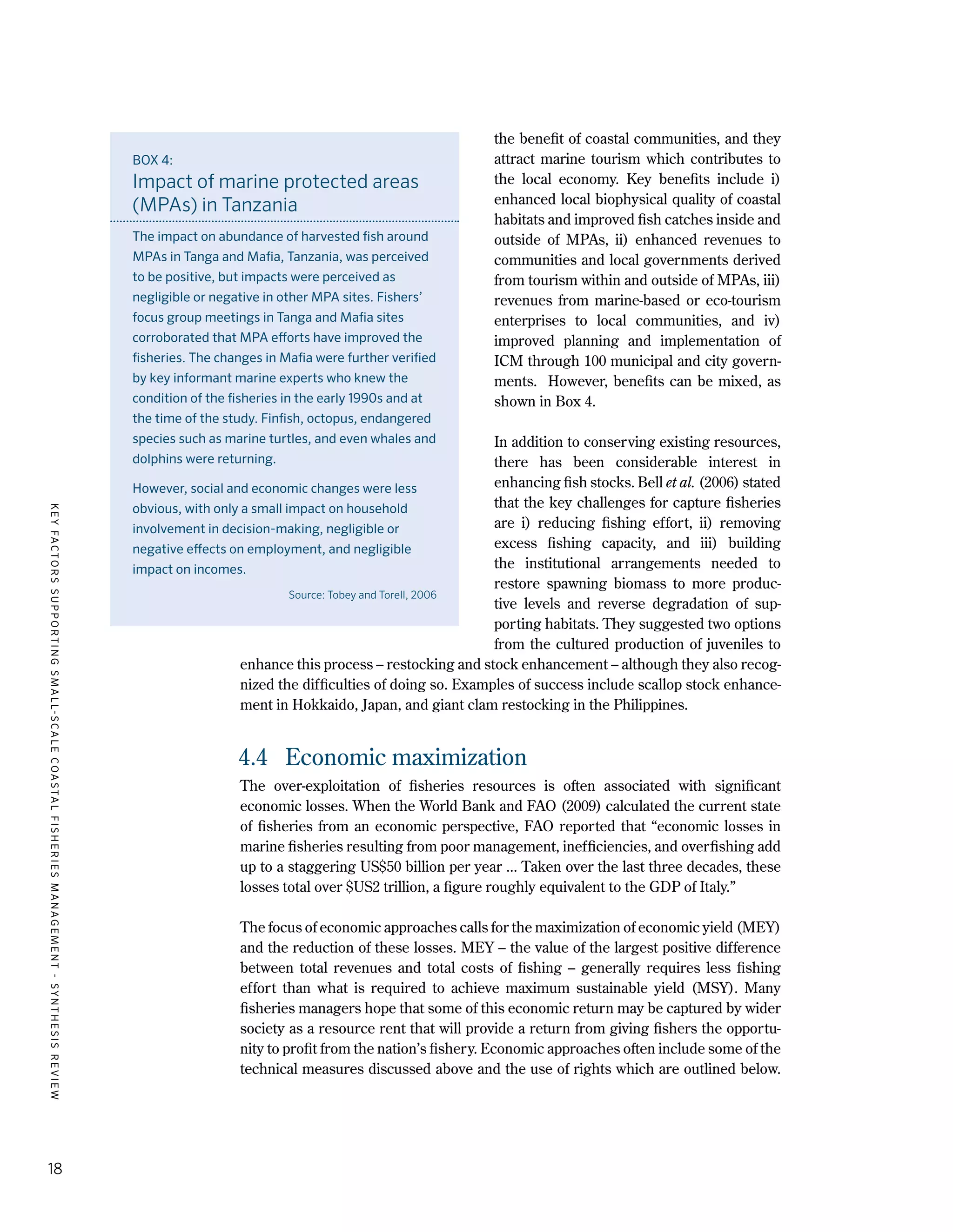 KEYFACTORSSUPPORTINGSMALL-SCALECOASTALFISHERIESMANAGEMENT-SYNTHESISREVIEW
18
the benefit of coastal communities, and they
attract marine tourism which contributes to
the local economy. Key benefits include i)
enhanced local biophysical quality of coastal
habitats and improved fish catches inside and
outside of MPAs, ii) enhanced revenues to
communities and local governments derived
from tourism within and outside of MPAs, iii)
revenues from marine-based or eco-tourism
enterprises to local communities, and iv)
improved planning and implementation of
ICM through 100 municipal and city govern-
ments. However, benefits can be mixed, as
shown in Box 4.
In addition to conserving existing resources,
there has been considerable interest in
enhancing fish stocks. Bell et al. (2006) stated
that the key challenges for capture fisheries
are i) reducing fishing effort, ii) removing
excess fishing capacity, and iii) building
the institutional arrangements needed to
restore spawning biomass to more produc-
tive levels and reverse degradation of sup-
porting habitats. They suggested two options
from the cultured production of juveniles to
enhance this process – restocking and stock enhancement – although they also recog-
nized the difficulties of doing so. Examples of success include scallop stock enhance-
ment in Hokkaido, Japan, and giant clam restocking in the Philippines.
4.4	 Economic maximization
The over-exploitation of fisheries resources is often associated with significant
economic losses. When the World Bank and FAO (2009) calculated the current state
of fisheries from an economic perspective, FAO reported that “economic losses in
marine fisheries resulting from poor management, inefficiencies, and overfishing add
up to a staggering US$50 billion per year ... Taken over the last three decades, these
losses total over $US2 trillion, a figure roughly equivalent to the GDP of Italy.”
The focus of economic approaches calls for the maximization of economic yield (MEY)
and the reduction of these losses. MEY – the value of the largest positive difference
between total revenues and total costs of fishing – generally requires less fishing
effort than what is required to achieve maximum sustainable yield (MSY). Many
fisheries managers hope that some of this economic return may be captured by wider
society as a resource rent that will provide a return from giving fishers the opportu-
nity to profit from the nation’s fishery. Economic approaches often include some of the
technical measures discussed above and the use of rights which are outlined below.
BOX 4:
Impact of marine protected areas
(MPAs) in Tanzania
The impact on abundance of harvested fish around
MPAs in Tanga and Mafia, Tanzania, was perceived
to be positive, but impacts were perceived as
negligible or negative in other MPA sites. Fishers’
focus group meetings in Tanga and Mafia sites
corroborated that MPA efforts have improved the
fisheries. The changes in Mafia were further verified
by key informant marine experts who knew the
condition of the fisheries in the early 1990s and at
the time of the study. Finfish, octopus, endangered
species such as marine turtles, and even whales and
dolphins were returning.
However, social and economic changes were less
obvious, with only a small impact on household
involvement in decision-making, negligible or
negative effects on employment, and negligible
impact on incomes.
Source: Tobey and Torell, 2006
 