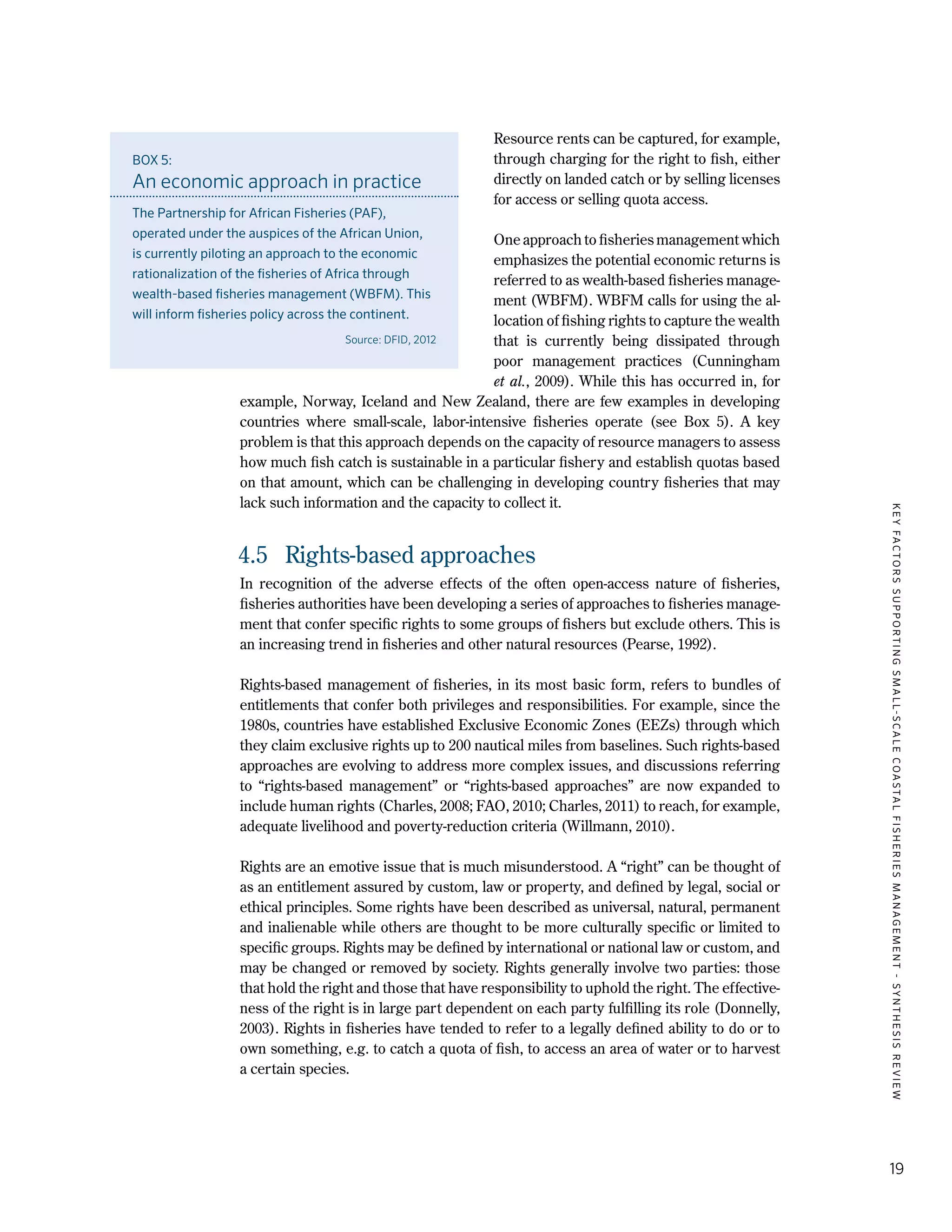 KEYFACTORSSUPPORTINGSMALL-SCALECOASTALFISHERIESMANAGEMENT-SYNTHESISREVIEW
19
Resource rents can be captured, for example,
through charging for the right to fish, either
directly on landed catch or by selling licenses
for access or selling quota access.
One approach to fisheries management which
emphasizes the potential economic returns is
referred to as wealth-based fisheries manage-
ment (WBFM). WBFM calls for using the al-
location of fishing rights to capture the wealth
that is currently being dissipated through
poor management practices (Cunningham
et al., 2009). While this has occurred in, for
example, Norway, Iceland and New Zealand, there are few examples in developing
countries where small-scale, labor-intensive fisheries operate (see Box 5). A key
problem is that this approach depends on the capacity of resource managers to assess
how much fish catch is sustainable in a particular fishery and establish quotas based
on that amount, which can be challenging in developing country fisheries that may
lack such information and the capacity to collect it.
4.5	 Rights-based approaches
In recognition of the adverse effects of the often open-access nature of fisheries,
fisheries authorities have been developing a series of approaches to fisheries manage-
ment that confer specific rights to some groups of fishers but exclude others. This is
an increasing trend in fisheries and other natural resources (Pearse, 1992).
Rights-based management of fisheries, in its most basic form, refers to bundles of
entitlements that confer both privileges and responsibilities. For example, since the
1980s, countries have established Exclusive Economic Zones (EEZs) through which
they claim exclusive rights up to 200 nautical miles from baselines. Such rights-based
approaches are evolving to address more complex issues, and discussions referring
to “rights-based management” or “rights-based approaches” are now expanded to
include human rights (Charles, 2008; FAO, 2010; Charles, 2011) to reach, for example,
adequate livelihood and poverty-reduction criteria (Willmann, 2010).
Rights are an emotive issue that is much misunderstood. A “right” can be thought of
as an entitlement assured by custom, law or property, and defined by legal, social or
ethical principles. Some rights have been described as universal, natural, permanent
and inalienable while others are thought to be more culturally specific or limited to
specific groups. Rights may be defined by international or national law or custom, and
may be changed or removed by society. Rights generally involve two parties: those
that hold the right and those that have responsibility to uphold the right. The effective-
ness of the right is in large part dependent on each party fulfilling its role (Donnelly,
2003). Rights in fisheries have tended to refer to a legally defined ability to do or to
own something, e.g. to catch a quota of fish, to access an area of water or to harvest
a certain species.
BOX 5:
An economic approach in practice
The Partnership for African Fisheries (PAF),
operated under the auspices of the African Union,
is currently piloting an approach to the economic
rationalization of the fisheries of Africa through
wealth-based fisheries management (WBFM). This
will inform fisheries policy across the continent.
Source: DFID, 2012
 