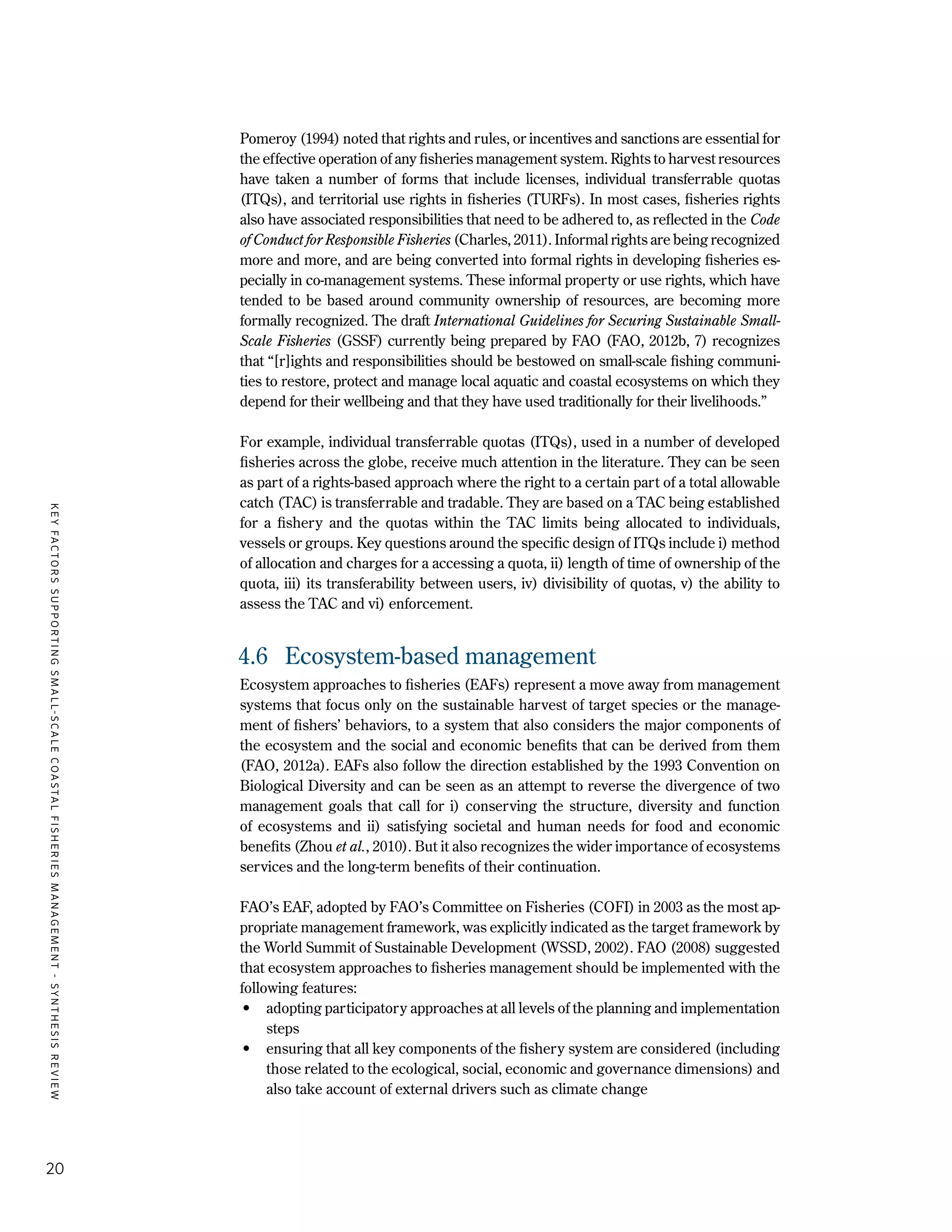 KEYFACTORSSUPPORTINGSMALL-SCALECOASTALFISHERIESMANAGEMENT-SYNTHESISREVIEW
20
Pomeroy (1994) noted that rights and rules, or incentives and sanctions are essential for
the effective operation of any fisheries management system. Rights to harvest resources
have taken a number of forms that include licenses, individual transferrable quotas
(ITQs), and territorial use rights in fisheries (TURFs). In most cases, fisheries rights
also have associated responsibilities that need to be adhered to, as reflected in the Code
of Conduct for Responsible Fisheries (Charles, 2011). Informal rights are being recognized
more and more, and are being converted into formal rights in developing fisheries es-
pecially in co-management systems. These informal property or use rights, which have
tended to be based around community ownership of resources, are becoming more
formally recognized. The draft International Guidelines for Securing Sustainable Small-
Scale Fisheries (GSSF) currently being prepared by FAO (FAO, 2012b, 7) recognizes
that “[r]ights and responsibilities should be bestowed on small-scale fishing communi-
ties to restore, protect and manage local aquatic and coastal ecosystems on which they
depend for their wellbeing and that they have used traditionally for their livelihoods.”
For example, individual transferrable quotas (ITQs), used in a number of developed
fisheries across the globe, receive much attention in the literature. They can be seen
as part of a rights-based approach where the right to a certain part of a total allowable
catch (TAC) is transferrable and tradable. They are based on a TAC being established
for a fishery and the quotas within the TAC limits being allocated to individuals,
vessels or groups. Key questions around the specific design of ITQs include i) method
of allocation and charges for a accessing a quota, ii) length of time of ownership of the
quota, iii) its transferability between users, iv) divisibility of quotas, v) the ability to
assess the TAC and vi) enforcement.
4.6	 Ecosystem-based management
Ecosystem approaches to fisheries (EAFs) represent a move away from management
systems that focus only on the sustainable harvest of target species or the manage-
ment of fishers’ behaviors, to a system that also considers the major components of
the ecosystem and the social and economic benefits that can be derived from them
(FAO, 2012a). EAFs also follow the direction established by the 1993 Convention on
Biological Diversity and can be seen as an attempt to reverse the divergence of two
management goals that call for i) conserving the structure, diversity and function
of ecosystems and ii) satisfying societal and human needs for food and economic
benefits (Zhou et al., 2010). But it also recognizes the wider importance of ecosystems
services and the long-term benefits of their continuation.
FAO’s EAF, adopted by FAO’s Committee on Fisheries (COFI) in 2003 as the most ap-
propriate management framework, was explicitly indicated as the target framework by
the World Summit of Sustainable Development (WSSD, 2002). FAO (2008) suggested
that ecosystem approaches to fisheries management should be implemented with the
following features:
•	 adopting participatory approaches at all levels of the planning and implementation
steps
•	 ensuring that all key components of the fishery system are considered (including
those related to the ecological, social, economic and governance dimensions) and
also take account of external drivers such as climate change
 