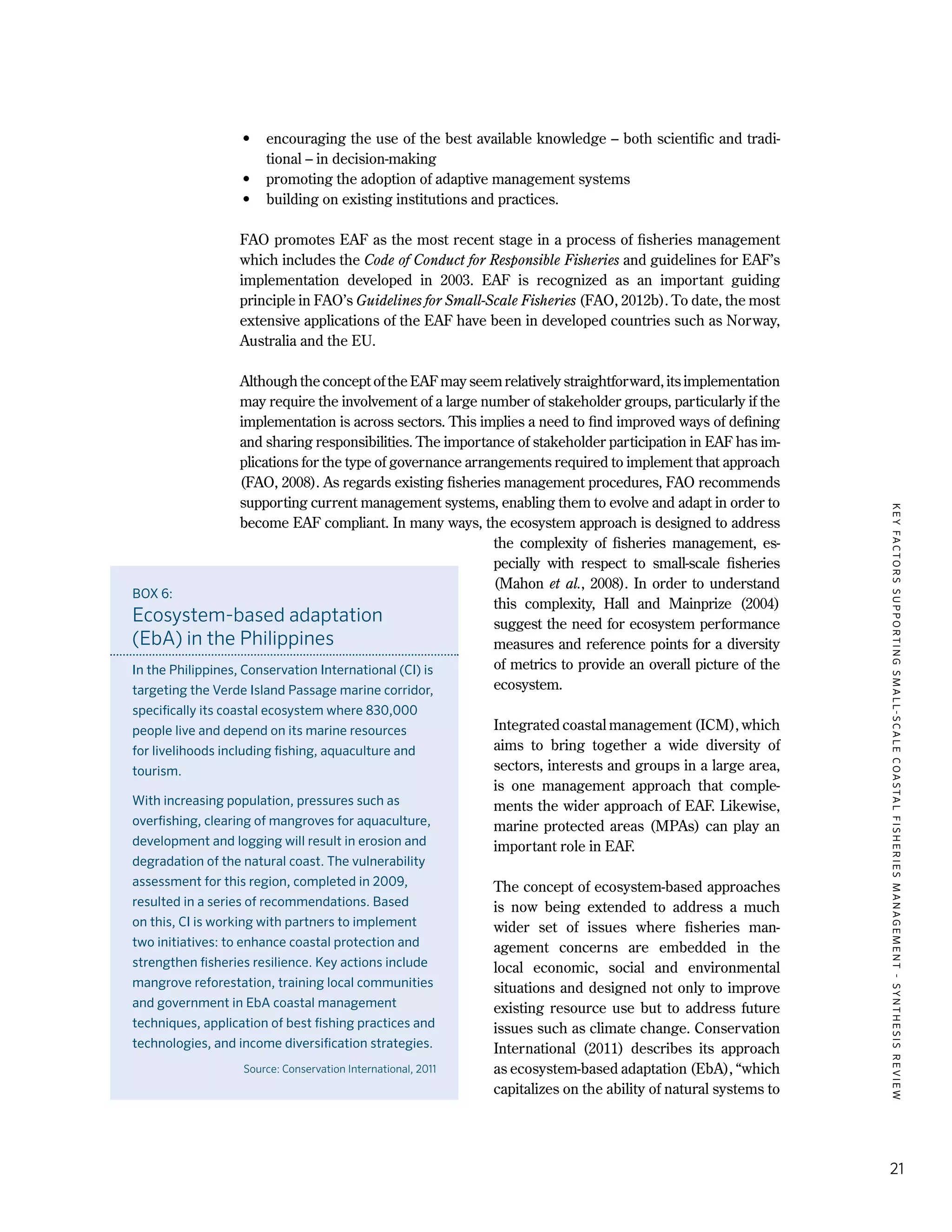 KEYFACTORSSUPPORTINGSMALL-SCALECOASTALFISHERIESMANAGEMENT-SYNTHESISREVIEW
21
•	 encouraging the use of the best available knowledge – both scientific and tradi-
tional – in decision-making
•	 promoting the adoption of adaptive management systems
•	 building on existing institutions and practices.
FAO promotes EAF as the most recent stage in a process of fisheries management
which includes the Code of Conduct for Responsible Fisheries and guidelines for EAF’s
implementation developed in 2003. EAF is recognized as an important guiding
principle in FAO’s Guidelines for Small-Scale Fisheries (FAO, 2012b). To date, the most
extensive applications of the EAF have been in developed countries such as Norway,
Australia and the EU.
Although the concept of the EAF may seem relatively straightforward, its implementation
may require the involvement of a large number of stakeholder groups, particularly if the
implementation is across sectors. This implies a need to find improved ways of defining
and sharing responsibilities. The importance of stakeholder participation in EAF has im-
plications for the type of governance arrangements required to implement that approach
(FAO, 2008). As regards existing fisheries management procedures, FAO recommends
supporting current management systems, enabling them to evolve and adapt in order to
become EAF compliant. In many ways, the ecosystem approach is designed to address
the complexity of fisheries management, es-
pecially with respect to small-scale fisheries
(Mahon et al., 2008). In order to understand
this complexity, Hall and Mainprize (2004)
suggest the need for ecosystem performance
measures and reference points for a diversity
of metrics to provide an overall picture of the
ecosystem.
Integrated coastal management (ICM), which
aims to bring together a wide diversity of
sectors, interests and groups in a large area,
is one management approach that comple-
ments the wider approach of EAF. Likewise,
marine protected areas (MPAs) can play an
important role in EAF.
The concept of ecosystem-based approaches
is now being extended to address a much
wider set of issues where fisheries man-
agement concerns are embedded in the
local economic, social and environmental
situations and designed not only to improve
existing resource use but to address future
issues such as climate change. Conservation
International (2011) describes its approach
as ecosystem-based adaptation (EbA), “which
capitalizes on the ability of natural systems to
BOX 6:
Ecosystem-based adaptation
(EbA) in the Philippines
In the Philippines, Conservation International (CI) is
targeting the Verde Island Passage marine corridor,
specifically its coastal ecosystem where 830,000
people live and depend on its marine resources
for livelihoods including fishing, aquaculture and
tourism.
With increasing population, pressures such as
overfishing, clearing of mangroves for aquaculture,
development and logging will result in erosion and
degradation of the natural coast. The vulnerability
assessment for this region, completed in 2009,
resulted in a series of recommendations. Based
on this, CI is working with partners to implement
two initiatives: to enhance coastal protection and
strengthen fisheries resilience. Key actions include
mangrove reforestation, training local communities
and government in EbA coastal management
techniques, application of best fishing practices and
technologies, and income diversification strategies.
Source: Conservation International, 2011
 
