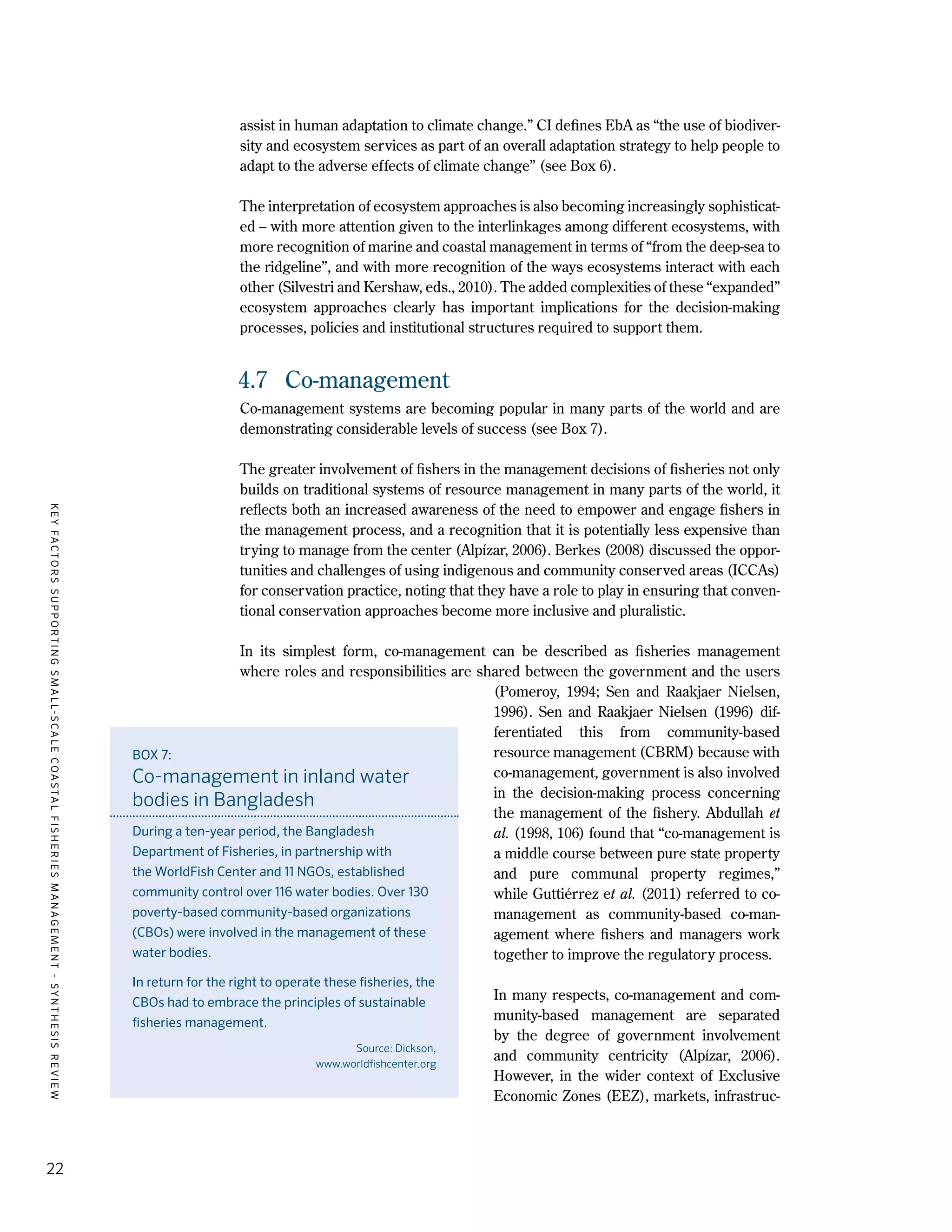 KEYFACTORSSUPPORTINGSMALL-SCALECOASTALFISHERIESMANAGEMENT-SYNTHESISREVIEW
22
assist in human adaptation to climate change.” CI defines EbA as “the use of biodiver-
sity and ecosystem services as part of an overall adaptation strategy to help people to
adapt to the adverse effects of climate change” (see Box 6).
The interpretation of ecosystem approaches is also becoming increasingly sophisticat-
ed – with more attention given to the interlinkages among different ecosystems, with
more recognition of marine and coastal management in terms of “from the deep-sea to
the ridgeline”, and with more recognition of the ways ecosystems interact with each
other (Silvestri and Kershaw, eds., 2010). The added complexities of these “expanded”
ecosystem approaches clearly has important implications for the decision-making
processes, policies and institutional structures required to support them.
4.7	 Co-management
Co-management systems are becoming popular in many parts of the world and are
demonstrating considerable levels of success (see Box 7).
The greater involvement of fishers in the management decisions of fisheries not only
builds on traditional systems of resource management in many parts of the world, it
reflects both an increased awareness of the need to empower and engage fishers in
the management process, and a recognition that it is potentially less expensive than
trying to manage from the center (Alpízar, 2006). Berkes (2008) discussed the oppor-
tunities and challenges of using indigenous and community conserved areas (ICCAs)
for conservation practice, noting that they have a role to play in ensuring that conven-
tional conservation approaches become more inclusive and pluralistic.
In its simplest form, co-management can be described as fisheries management
where roles and responsibilities are shared between the government and the users
(Pomeroy, 1994; Sen and Raakjaer Nielsen,
1996). Sen and Raakjaer Nielsen (1996) dif-
ferentiated this from community-based
resource management (CBRM) because with
co-management, government is also involved
in the decision-making process concerning
the management of the fishery. Abdullah et
al. (1998, 106) found that “co-management is
a middle course between pure state property
and pure communal property regimes,”
while Guttiérrez et al. (2011) referred to co-
management as community-based co-man-
agement where fishers and managers work
together to improve the regulatory process.
In many respects, co-management and com-
munity-based management are separated
by the degree of government involvement
and community centricity (Alpízar, 2006).
However, in the wider context of Exclusive
Economic Zones (EEZ), markets, infrastruc-
BOX 7:
Co-management in inland water
bodies in Bangladesh
During a ten-year period, the Bangladesh
Department of Fisheries, in partnership with
the WorldFish Center and 11 NGOs, established
community control over 116 water bodies. Over 130
poverty-based community-based organizations
(CBOs) were involved in the management of these
water bodies.
In return for the right to operate these fisheries, the
CBOs had to embrace the principles of sustainable
fisheries management.
Source: Dickson,
www.worldfishcenter.org
 