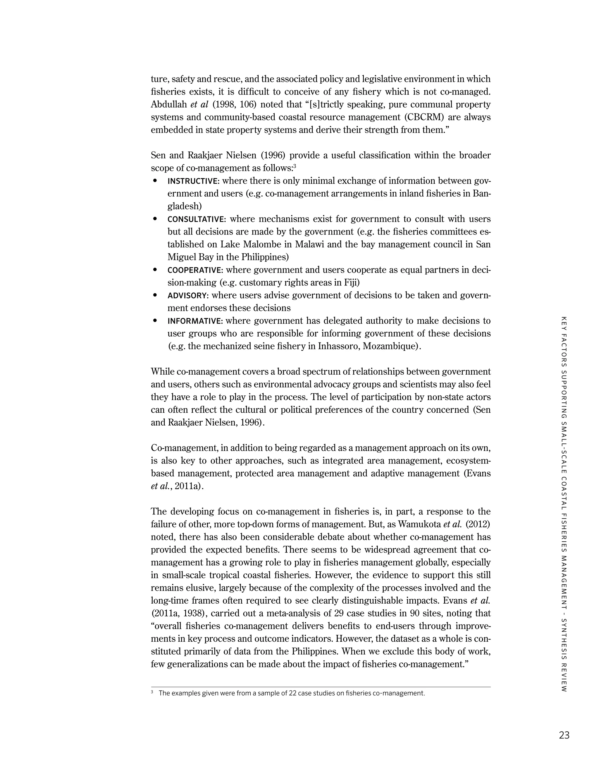 KEYFACTORSSUPPORTINGSMALL-SCALECOASTALFISHERIESMANAGEMENT-SYNTHESISREVIEW
23
ture, safety and rescue, and the associated policy and legislative environment in which
fisheries exists, it is difficult to conceive of any fishery which is not co-managed.
Abdullah et al (1998, 106) noted that “[s]trictly speaking, pure communal property
systems and community-based coastal resource management (CBCRM) are always
embedded in state property systems and derive their strength from them.”
Sen and Raakjaer Nielsen (1996) provide a useful classification within the broader
scope of co-management as follows:3
•	 INSTRUCTIVE: where there is only minimal exchange of information between gov-
ernment and users (e.g. co-management arrangements in inland fisheries in Ban-
gladesh)
•	 CONSULTATIVE: where mechanisms exist for government to consult with users
but all decisions are made by the government (e.g. the fisheries committees es-
tablished on Lake Malombe in Malawi and the bay management council in San
Miguel Bay in the Philippines)
•	 COOPERATIVE: where government and users cooperate as equal partners in deci-
sion-making (e.g. customary rights areas in Fiji)
•	 ADVISORY: where users advise government of decisions to be taken and govern-
ment endorses these decisions
•	 INFORMATIVE: where government has delegated authority to make decisions to
user groups who are responsible for informing government of these decisions
(e.g. the mechanized seine fishery in Inhassoro, Mozambique).
While co-management covers a broad spectrum of relationships between government
and users, others such as environmental advocacy groups and scientists may also feel
they have a role to play in the process. The level of participation by non-state actors
can often reflect the cultural or political preferences of the country concerned (Sen
and Raakjaer Nielsen, 1996).
Co-management, in addition to being regarded as a management approach on its own,
is also key to other approaches, such as integrated area management, ecosystem-
based management, protected area management and adaptive management (Evans
et al., 2011a).
The developing focus on co-management in fisheries is, in part, a response to the
failure of other, more top-down forms of management. But, as Wamukota et al. (2012)
noted, there has also been considerable debate about whether co-management has
provided the expected benefits. There seems to be widespread agreement that co-
management has a growing role to play in fisheries management globally, especially
in small-scale tropical coastal fisheries. However, the evidence to support this still
remains elusive, largely because of the complexity of the processes involved and the
long-time frames often required to see clearly distinguishable impacts. Evans et al.
(2011a, 1938), carried out a meta-analysis of 29 case studies in 90 sites, noting that
“overall fisheries co-management delivers benefits to end-users through improve-
ments in key process and outcome indicators. However, the dataset as a whole is con-
stituted primarily of data from the Philippines. When we exclude this body of work,
few generalizations can be made about the impact of fisheries co-management.”
3
	 The examples given were from a sample of 22 case studies on fisheries co-management.
 