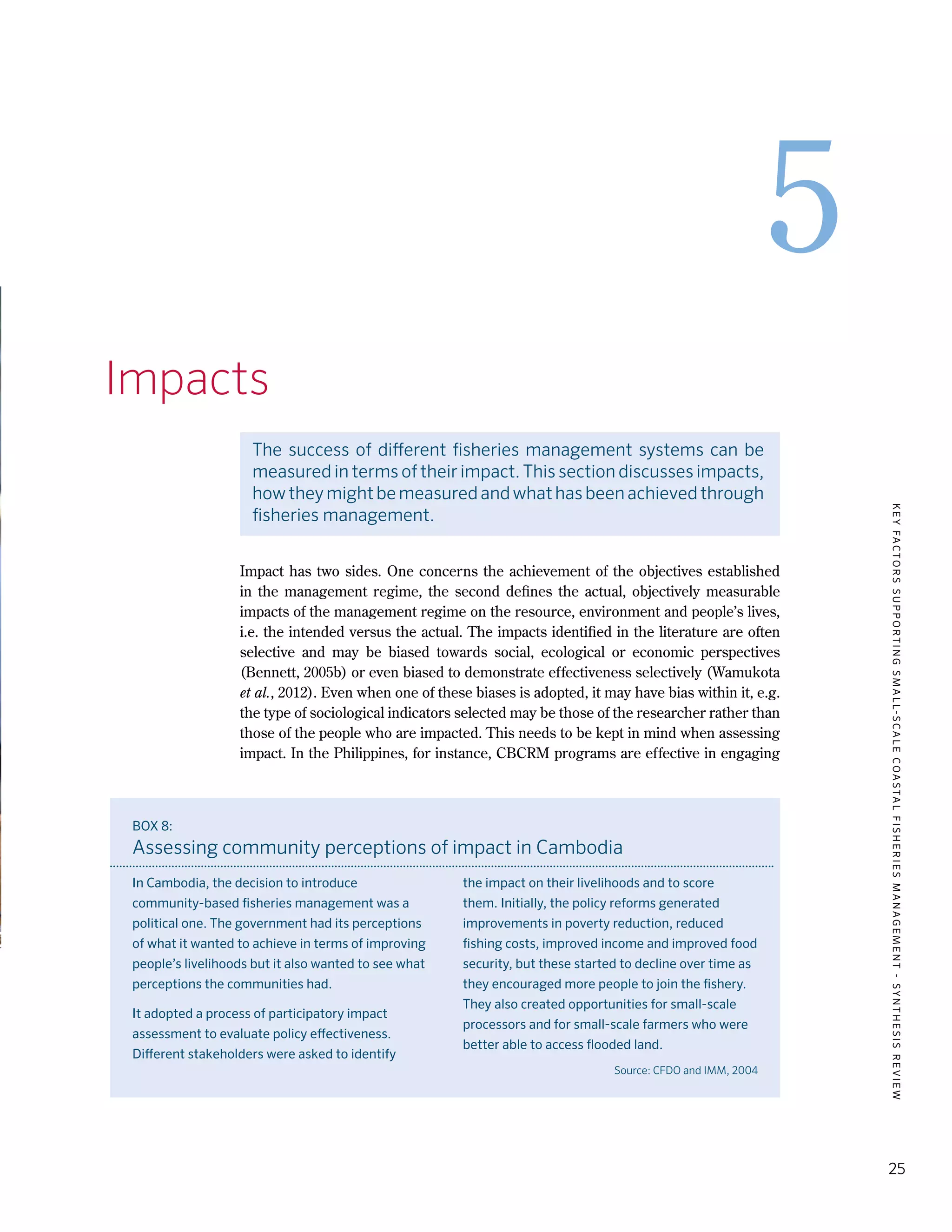 KEYFACTORSSUPPORTINGSMALL-SCALECOASTALFISHERIESMANAGEMENT-SYNTHESISREVIEW
25
5
5.	 Impacts
The success of different fisheries management systems can be
measured in terms of their impact. This section discusses impacts,
howtheymightbemeasuredandwhathasbeenachievedthrough
fisheries management.
Impact has two sides. One concerns the achievement of the objectives established
in the management regime, the second defines the actual, objectively measurable
impacts of the management regime on the resource, environment and people’s lives,
i.e. the intended versus the actual. The impacts identified in the literature are often
selective and may be biased towards social, ecological or economic perspectives
(Bennett, 2005b) or even biased to demonstrate effectiveness selectively (Wamukota
et al., 2012). Even when one of these biases is adopted, it may have bias within it, e.g.
the type of sociological indicators selected may be those of the researcher rather than
those of the people who are impacted. This needs to be kept in mind when assessing
impact. In the Philippines, for instance, CBCRM programs are effective in engaging
BOX 8:
Assessing community perceptions of impact in Cambodia
In Cambodia, the decision to introduce
community-based fisheries management was a
political one. The government had its perceptions
of what it wanted to achieve in terms of improving
people’s livelihoods but it also wanted to see what
perceptions the communities had.
It adopted a process of participatory impact
assessment to evaluate policy effectiveness.
Different stakeholders were asked to identify
the impact on their livelihoods and to score
them. Initially, the policy reforms generated
improvements in poverty reduction, reduced
fishing costs, improved income and improved food
security, but these started to decline over time as
they encouraged more people to join the fishery.
They also created opportunities for small-scale
processors and for small-scale farmers who were
better able to access flooded land.
Source: CFDO and IMM, 2004
 