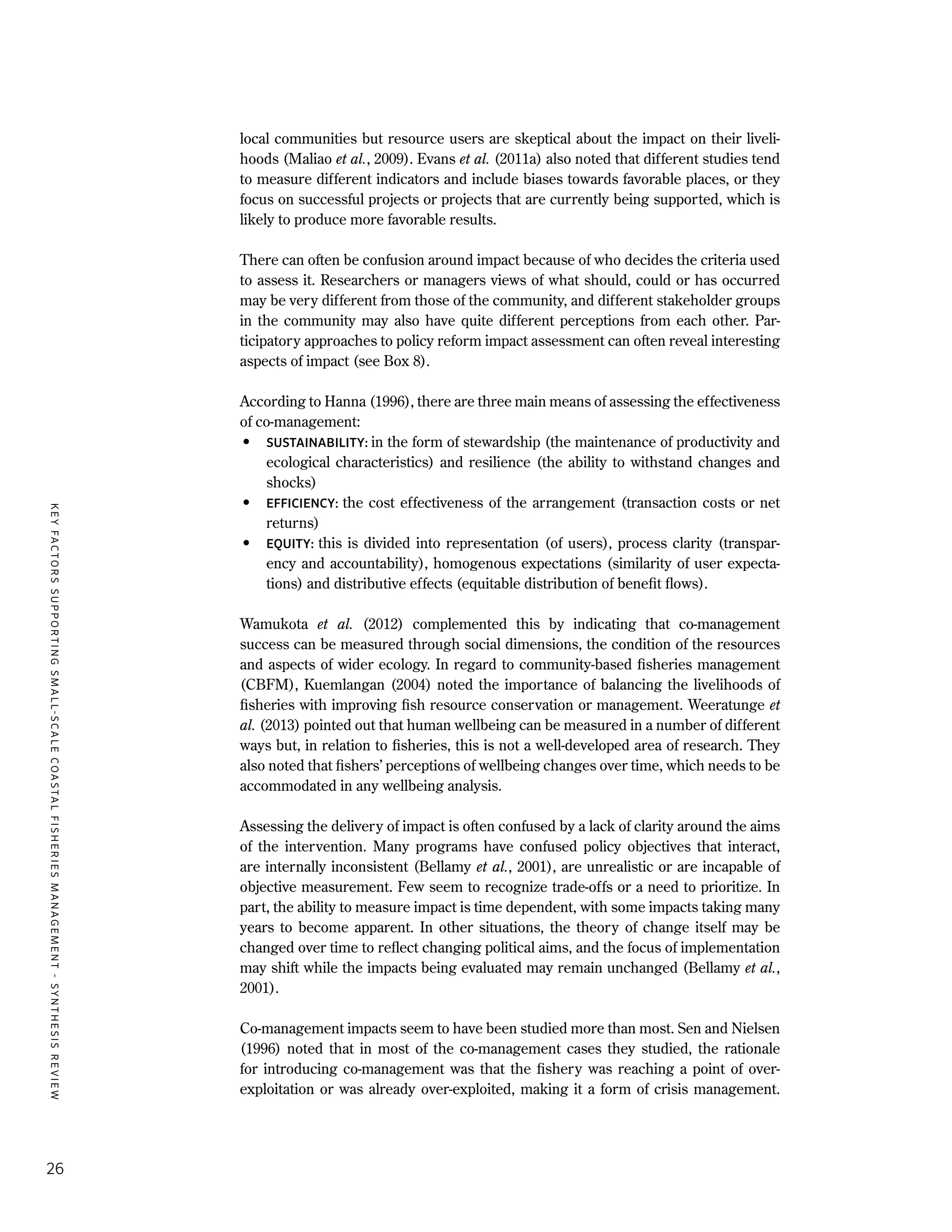 KEYFACTORSSUPPORTINGSMALL-SCALECOASTALFISHERIESMANAGEMENT-SYNTHESISREVIEW
26
local communities but resource users are skeptical about the impact on their liveli-
hoods (Maliao et al., 2009). Evans et al. (2011a) also noted that different studies tend
to measure different indicators and include biases towards favorable places, or they
focus on successful projects or projects that are currently being supported, which is
likely to produce more favorable results.
There can often be confusion around impact because of who decides the criteria used
to assess it. Researchers or managers views of what should, could or has occurred
may be very different from those of the community, and different stakeholder groups
in the community may also have quite different perceptions from each other. Par-
ticipatory approaches to policy reform impact assessment can often reveal interesting
aspects of impact (see Box 8).
According to Hanna (1996), there are three main means of assessing the effectiveness
of co-management:
•	 SUSTAINABILITY: in the form of stewardship (the maintenance of productivity and
ecological characteristics) and resilience (the ability to withstand changes and
shocks)
•	 EFFICIENCY: the cost effectiveness of the arrangement (transaction costs or net
returns)
•	 EQUITY: this is divided into representation (of users), process clarity (transpar-
ency and accountability), homogenous expectations (similarity of user expecta-
tions) and distributive effects (equitable distribution of benefit flows).
Wamukota et al. (2012) complemented this by indicating that co-management
success can be measured through social dimensions, the condition of the resources
and aspects of wider ecology. In regard to community-based fisheries management
(CBFM), Kuemlangan (2004) noted the importance of balancing the livelihoods of
fisheries with improving fish resource conservation or management. Weeratunge et
al. (2013) pointed out that human wellbeing can be measured in a number of different
ways but, in relation to fisheries, this is not a well-developed area of research. They
also noted that fishers’ perceptions of wellbeing changes over time, which needs to be
accommodated in any wellbeing analysis.
Assessing the delivery of impact is often confused by a lack of clarity around the aims
of the intervention. Many programs have confused policy objectives that interact,
are internally inconsistent (Bellamy et al., 2001), are unrealistic or are incapable of
objective measurement. Few seem to recognize trade-offs or a need to prioritize. In
part, the ability to measure impact is time dependent, with some impacts taking many
years to become apparent. In other situations, the theory of change itself may be
changed over time to reflect changing political aims, and the focus of implementation
may shift while the impacts being evaluated may remain unchanged (Bellamy et al.,
2001).
Co-management impacts seem to have been studied more than most. Sen and Nielsen
(1996) noted that in most of the co-management cases they studied, the rationale
for introducing co-management was that the fishery was reaching a point of over-
exploitation or was already over-exploited, making it a form of crisis management.
 