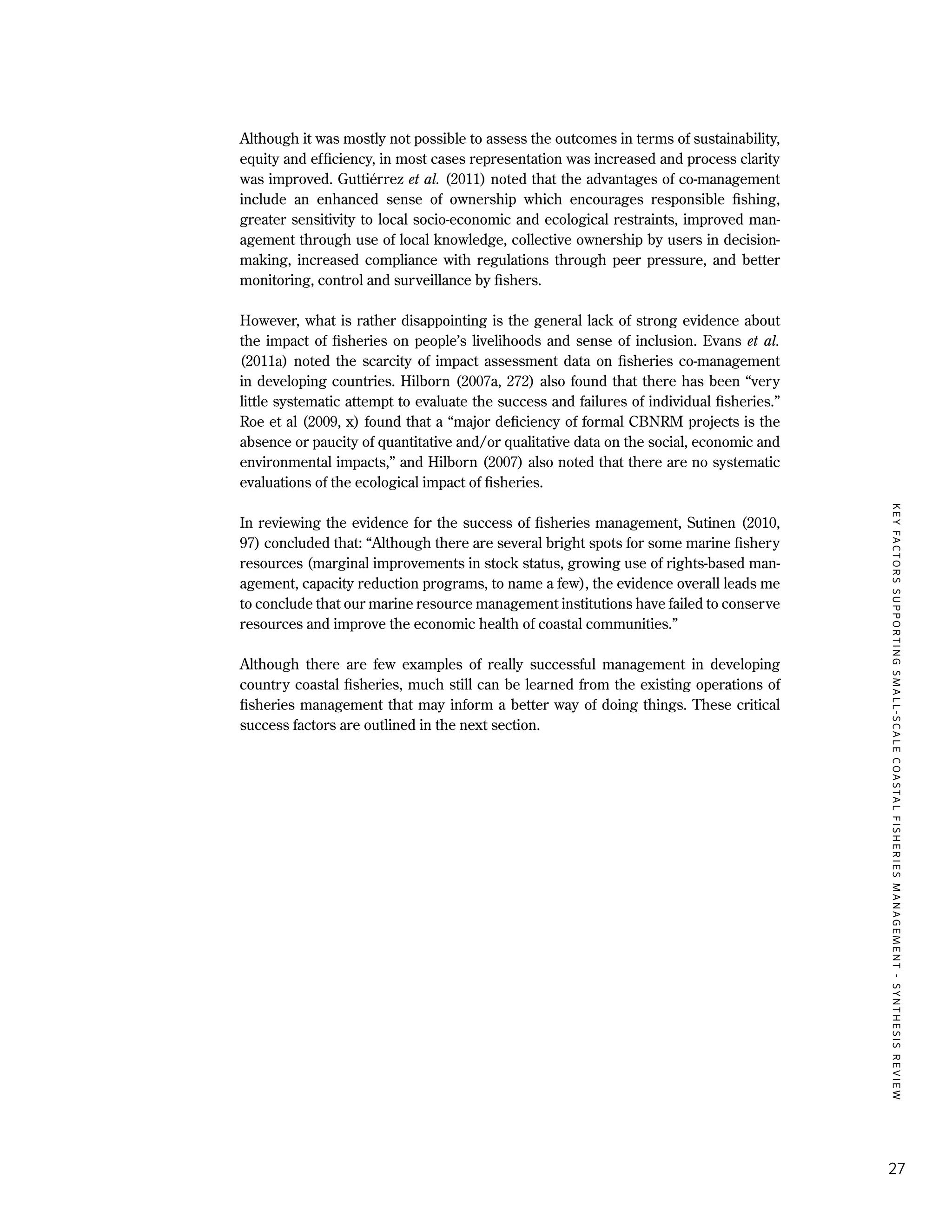 KEYFACTORSSUPPORTINGSMALL-SCALECOASTALFISHERIESMANAGEMENT-SYNTHESISREVIEW
27
Although it was mostly not possible to assess the outcomes in terms of sustainability,
equity and efficiency, in most cases representation was increased and process clarity
was improved. Guttiérrez et al. (2011) noted that the advantages of co-management
include an enhanced sense of ownership which encourages responsible fishing,
greater sensitivity to local socio-economic and ecological restraints, improved man-
agement through use of local knowledge, collective ownership by users in decision-
making, increased compliance with regulations through peer pressure, and better
monitoring, control and surveillance by fishers.
However, what is rather disappointing is the general lack of strong evidence about
the impact of fisheries on people’s livelihoods and sense of inclusion. Evans et al.
(2011a) noted the scarcity of impact assessment data on fisheries co-management
in developing countries. Hilborn (2007a, 272) also found that there has been “very
little systematic attempt to evaluate the success and failures of individual fisheries.”
Roe et al (2009, x) found that a “major deficiency of formal CBNRM projects is the
absence or paucity of quantitative and/or qualitative data on the social, economic and
environmental impacts,” and Hilborn (2007) also noted that there are no systematic
evaluations of the ecological impact of fisheries.
In reviewing the evidence for the success of fisheries management, Sutinen (2010,
97) concluded that: “Although there are several bright spots for some marine fishery
resources (marginal improvements in stock status, growing use of rights-based man-
agement, capacity reduction programs, to name a few), the evidence overall leads me
to conclude that our marine resource management institutions have failed to conserve
resources and improve the economic health of coastal communities.”
Although there are few examples of really successful management in developing
country coastal fisheries, much still can be learned from the existing operations of
fisheries management that may inform a better way of doing things. These critical
success factors are outlined in the next section.
 